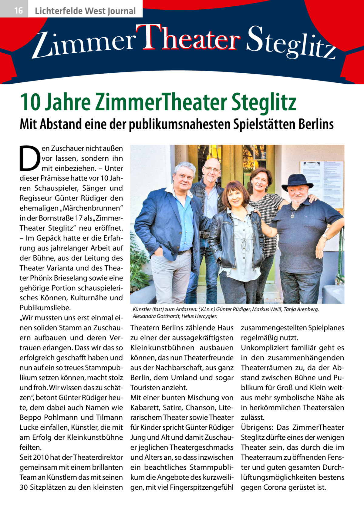 16  Lichterfelde West Journal  10 Jahre ZimmerTheater Steglitz  Mit Abstand eine der publikumsnahesten Spielstätten Berlins  D  en Zuschauer nicht außen vor lassen, sondern ihn mit einbeziehen. – Unter dieser Prämisse hatte vor 10 Jahren Schauspieler, Sänger und Regisseur Günter Rüdiger den ehemaligen „Märchenbrunnen“ in der Bornstraße 17 als „ZimmerTheater Steglitz“ neu eröffnet. – Im Gepäck hatte er die Erfahrung aus jahrelanger Arbeit auf der Bühne, aus der Leitung des Theater Varianta und des Theater Phönix Brieselang sowie eine gehörige Portion schauspielerisches Können, Kulturnähe und Publikumsliebe. „Wir mussten uns erst einmal einen soliden Stamm an Zuschauern aufbauen und deren Vertrauen erlangen. Dass wir das so erfolgreich geschafft haben und nun auf ein so treues Stammpublikum setzen können, macht stolz und froh. Wir wissen das zu schätzen“, betont Günter Rüdiger heute, dem dabei auch Namen wie Beppo Pohlmann und Tilmann Lucke einfallen, Künstler, die mit am Erfolg der Kleinkunstbühne feilten. Seit 2010 hat der Theaterdirektor gemeinsam mit einem brillanten Team an Künstlern das mit seinen 30 Sitzplätzen zu den kleinsten  Künstler (fast) zum Anfassen: (V.l.n.r.) Günter Rüdiger, Markus Weiß, Tanja Arenberg, Alexandra Gotthardt, Helus Hercygier.  Theatern Berlins zählende Haus zu einer der aussagekräftigsten Kleinkunstbühnen ausbauen können, das nun Theaterfreunde aus der Nachbarschaft, aus ganz Berlin, dem Umland und sogar Touristen anzieht. Mit einer bunten Mischung von Kabarett, Satire, Chanson, Literarischem Theater sowie Theater für Kinder spricht Günter Rüdiger Jung und Alt und damit Zuschauer jeglichen Theatergeschmacks und Alters an, so dass inzwischen ein beachtliches Stammpublikum die Angebote des kurzweiligen, mit viel Fingerspitzengefühl  zusammengestellten Spielplanes regelmäßig nutzt. Unkompliziert familiär geht es in den zusammenhängenden Theaterräumen zu, da der Abstand zwischen Bühne und Publikum für Groß und Klein weitaus mehr symbolische Nähe als in herkömmlichen Theatersälen zulässt. Übrigens: Das ZimmerTheater Steglitz dürfte eines der wenigen Theater sein, das durch die im Theaterraum zu öffnenden Fenster und guten gesamten Durchlüftungsmöglichkeiten bestens gegen Corona gerüstet ist.