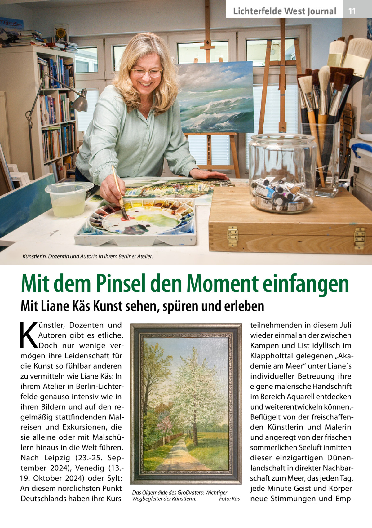 Lichterfelde West Journal  11 11  Künstlerin, Dozentin und Autorin in ihrem Berliner Atelier.  Mit dem Pinsel den Moment einfangen  Mit Liane Käs Kunst sehen, spüren und erleben  K  ünstler, Dozenten und Autoren gibt es etliche. Doch nur wenige vermögen ihre Leidenschaft für die Kunst so fühlbar anderen zu vermitteln wie Liane Käs: In ihrem Atelier in Berlin-Lichterfelde genauso intensiv wie in ihren Bildern und auf den regelmäßig stattfindenden Malreisen und Exkursionen, die sie alleine oder mit Malschülern hinaus in die Welt führen. Nach Leipzig (23.-25.  September 2024), Venedig (13.19.  Oktober 2024) oder Sylt: An diesem nördlichsten Punkt Deutschlands haben ihre Kurs Das Ölgemälde des Großvaters: Wichtiger Wegbegleiter der Künstlerin.� Foto: Käs  teilnehmenden in diesem Juli wieder einmal an der zwischen Kampen und List idyllisch im Klappholttal gelegenen „Akademie am Meer“ unter Liane´s individueller Betreuung ihre eigene malerische Handschrift im Bereich Aquarell entdecken und weiterentwickeln können.Beflügelt von der freischaffenden Künstlerin und Malerin und angeregt von der frischen sommerlichen Seeluft inmitten dieser einzigartigen Dünenlandschaft in direkter Nachbarschaft zum Meer, das jeden Tag, jede Minute Geist und Körper neue Stimmungen und Em