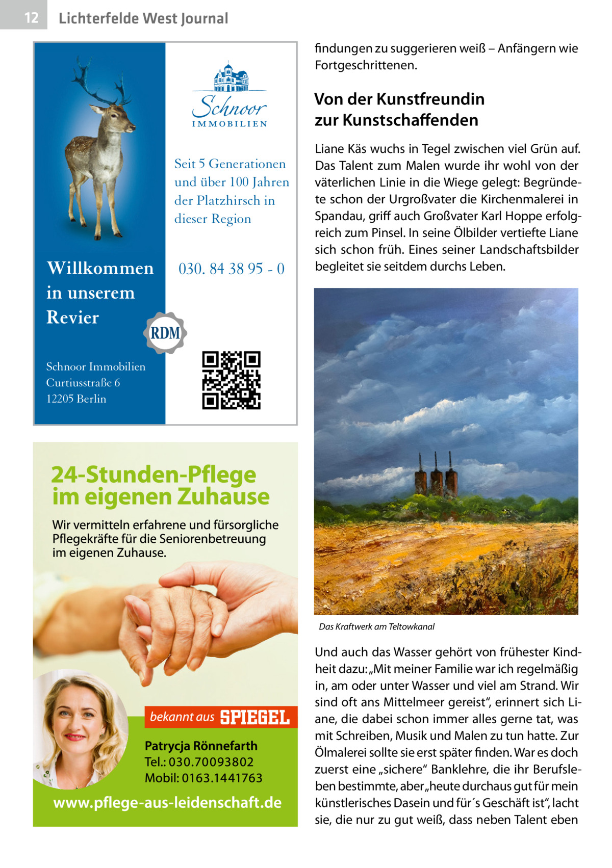 12  Lichterfelde West Journal findungen zu suggerieren weiß – Anfängern wie Fortgeschrittenen.  Von der Kunstfreundin zur Kunstschaffenden Seit 5 Generationen und über 100 Jahren der Platzhirsch in dieser Region  Willkommen in unserem Revier  030. 84 38 95 - 0  Liane Käs wuchs in Tegel zwischen viel Grün auf. Das Talent zum Malen wurde ihr wohl von der väterlichen Linie in die Wiege gelegt: Begründete schon der Urgroßvater die Kirchenmalerei in Spandau, griff auch Großvater Karl Hoppe erfolgreich zum Pinsel. In seine Ölbilder vertiefte Liane sich schon früh. Eines seiner Landschaftsbilder begleitet sie seitdem durchs Leben.  Schnoor Immobilien Curtiusstraße 6 12205 Berlin  Das Kraftwerk am Teltowkanal  Und auch das Wasser gehört von frühester Kindheit dazu: „Mit meiner Familie war ich regelmäßig in, am oder unter Wasser und viel am Strand. Wir sind oft ans Mittelmeer gereist“, erinnert sich Liane, die dabei schon immer alles gerne tat, was mit Schreiben, Musik und Malen zu tun hatte. Zur Ölmalerei sollte sie erst später finden. War es doch zuerst eine „sichere“ Banklehre, die ihr Berufsleben bestimmte, aber „heute durchaus gut für mein künstlerisches Dasein und für´s Geschäft ist“, lacht sie, die nur zu gut weiß, dass neben Talent eben