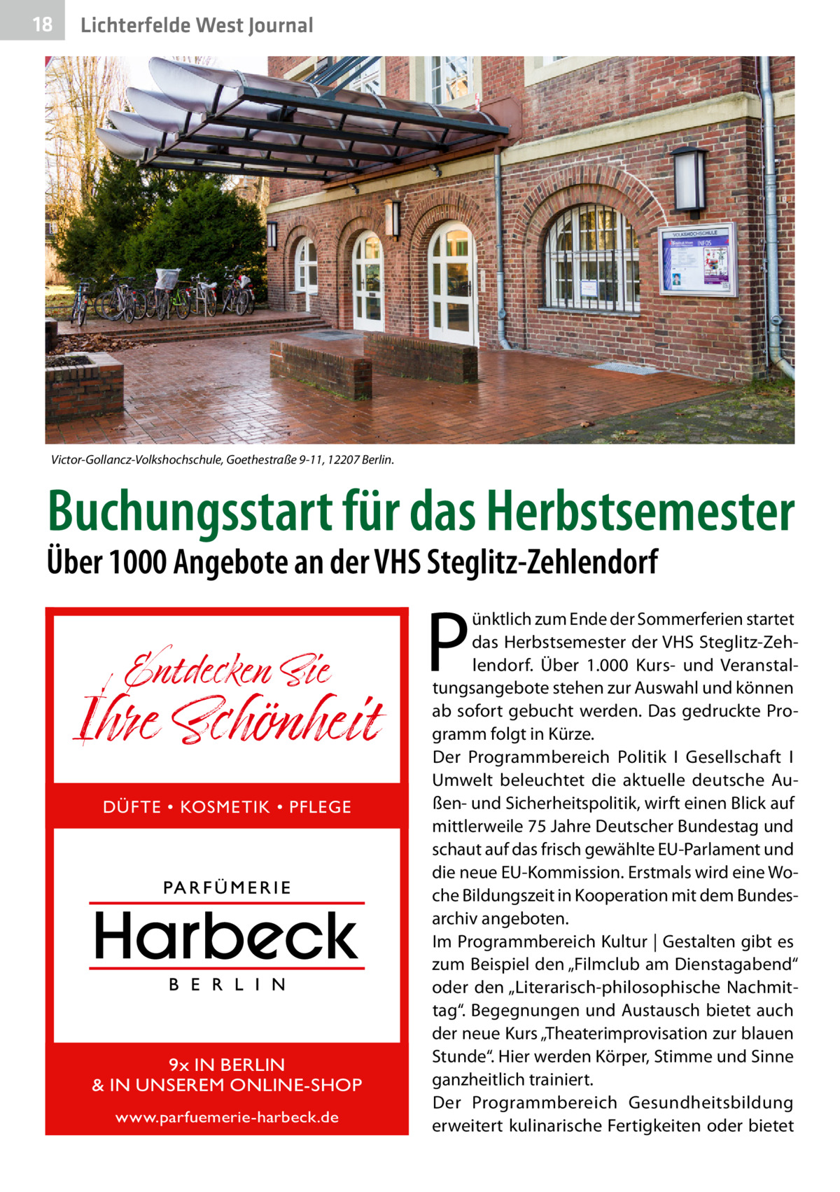 18  Lichterfelde West Journal  Victor-Gollancz-Volkshochschule, Goethestraße 9-11, 12207 Berlin.  Buchungsstart für das Herbstsemester  Über 1000 Angebote an der VHS Steglitz-Zehlendorf  Entdecken Sie  Ihre Schönheit DÜFTE • KOSMETIK • PFLEGE  9x IN BERLIN & IN UNSEREM ONLINE-SHOP www.parfuemerie-harbeck.de  P  ünktlich zum Ende der Sommerferien startet das Herbstsemester der VHS Steglitz-Zehlendorf. Über 1.000 Kurs- und Veranstaltungsangebote stehen zur Auswahl und können ab sofort gebucht werden. Das gedruckte Programm folgt in Kürze. Der Programmbereich Politik I Gesellschaft I Umwelt beleuchtet die aktuelle deutsche Außen- und Sicherheitspolitik, wirft einen Blick auf mittlerweile 75 Jahre Deutscher Bundestag und schaut auf das frisch gewählte EU-Parlament und die neue EU-Kommission. Erstmals wird eine Woche Bildungszeit in Kooperation mit dem Bundesarchiv angeboten. Im Programmbereich Kultur | Gestalten gibt es zum Beispiel den „Filmclub am Dienstagabend“ oder den „Literarisch-philosophische Nachmittag“. Begegnungen und Austausch bietet auch der neue Kurs „Theaterimprovisation zur blauen Stunde“. Hier werden Körper, Stimme und Sinne ganzheitlich trainiert. Der Programmbereich Gesundheitsbildung erweitert kulinarische Fertigkeiten oder bietet