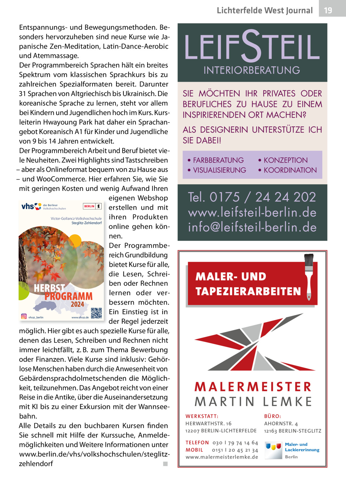 Lichterfelde West Journal Entspannungs- und Bewegungsmethoden. Besonders hervorzuheben sind neue Kurse wie Japanische Zen-Meditation, Latin-Dance-Aerobic und Atemmassage. Der Programmbereich Sprachen hält ein breites Spektrum vom klassischen Sprachkurs bis zu zahlreichen Spezialformaten bereit. Darunter 31 Sprachen von Altgriechisch bis Ukrainisch. Die koreanische Sprache zu lernen, steht vor allem bei Kindern und Jugendlichen hoch im Kurs. Kursleiterin Hwayoung Park hat daher ein Sprachangebot Koreanisch A1 für Kinder und Jugendliche von 9 bis 14 Jahren entwickelt. Der Programmbereich Arbeit und Beruf bietet viele Neuheiten. Zwei Highlights sind Tastschreiben – aber als Onlineformat bequem von zu Hause aus – und WooCommerce. Hier erfahren Sie, wie Sie mit geringen Kosten und wenig Aufwand Ihren eigenen Webshop erstellen und mit ihren Produkten Victor-Gollancz-Volkshochschule Steglitz-Zehlendorf online gehen können. Der Programmbereich Grundbildung bietet Kurse für alle, die Lesen, Schreiben oder Rechnen HERBST lernen oder verPROGRAMM bessern möchten. 2024 Ein Einstieg ist in der Regel jederzeit möglich. Hier gibt es auch spezielle Kurse für alle, denen das Lesen, Schreiben und Rechnen nicht immer leichtfällt, z. B. zum Thema Bewerbung oder Finanzen. Viele Kurse sind inklusiv: Gehörlose Menschen haben durch die Anwesenheit von Gebärdensprachdolmetschenden die Möglichkeit, teilzunehmen. Das Angebot reicht von einer Reise in die Antike, über die Auseinandersetzung mit KI bis zu einer Exkursion mit der Wannseebahn. Alle Details zu den buchbaren Kursen finden Sie schnell mit Hilfe der Kurssuche, Anmeldemöglichkeiten und Weitere Informationen unter www.berlin.de/vhs/volkshochschulen/steglitzzehlendorf ◾ die Berliner Volkshochschulen  vhssz_berlin  SIE MÖCHTEN IHR PRIVATES ODER BERUFLICHES ZU HAUSE ZU EINEM INSPIRIERENDEN ORT MACHEN? ALS DESIGNERIN UNTERSTÜTZE ICH SIE DABEI! • FARBBERATUNG • VISUALISIERUNG  • KONZEPTION • KOORDINATION  Tel. 0175 / 24 24 202 www.leifsteil-berlin.de info@leifsteil-berlin.de  MALER- UND TAPEZIERARBEITEN  www.vhssz.de  WER KSTATT: HERWARTHSTR. 16 12207 BERLIN-LICHTERFELDE TEL EFON 030 I 7 9 74 1 4 6 4 MO B I L 01 51 I 20 4 5 21 34 www.malermeisterlemke.de  B Ü RO : AHORNSTR. 4 12163 BERLIN-STEGLITZ Maler- und Lackiererinnung Berlin  19 19