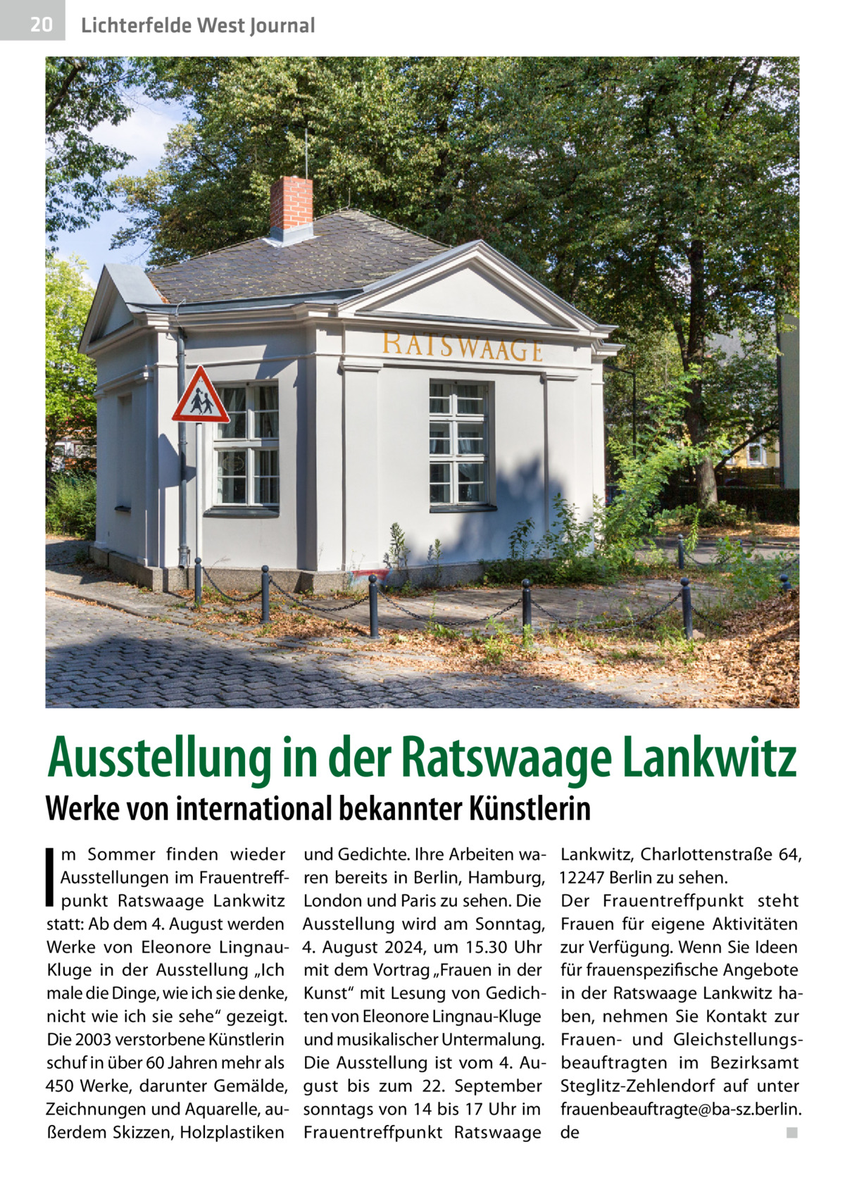 20  Lichterfelde West Journal  Ausstellung in der Ratswaage Lankwitz  Werke von international bekannter Künstlerin  I  m Sommer finden wieder Ausstellungen im Frauentreffpunkt Ratswaage Lankwitz statt: Ab dem 4. August werden Werke von Eleonore LingnauKluge in der Ausstellung „Ich male die Dinge, wie ich sie denke, nicht wie ich sie sehe“ gezeigt. Die 2003 verstorbene Künstlerin schuf in über 60 Jahren mehr als 450  Werke, darunter Gemälde, Zeichnungen und Aquarelle, außerdem Skizzen, Holzplastiken  und Gedichte. Ihre Arbeiten waren bereits in Berlin, Hamburg, London und Paris zu sehen. Die Ausstellung wird am Sonntag, 4.  August 2024, um 15.30  Uhr mit dem Vortrag „Frauen in der Kunst“ mit Lesung von Gedichten von Eleonore Lingnau-Kluge und musikalischer Untermalung. Die Ausstellung ist vom 4.  August bis zum 22.  September sonntags von 14 bis 17 Uhr im Frauentreffpunkt Ratswaage  Lankwitz, Charlottenstraße  64, 12247 Berlin zu sehen. Der Frauentreffpunkt steht Frauen für eigene Aktivitäten zur Verfügung. Wenn Sie Ideen für frauenspezifische Angebote in der Ratswaage Lankwitz haben, nehmen Sie Kontakt zur Frauen- und Gleichstellungsbeauftragten im Bezirksamt Steglitz-Zehlendorf auf unter frauenbeauftragte@ba-sz.berlin. de� ◾