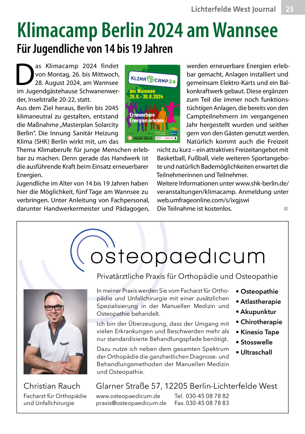 Lichterfelde West Gesundheit Journal  23 23  Klimacamp Berlin 2024 am Wannsee  Für Jugendliche von 14 bis 19 Jahren  D  as Klimacamp 2024 findet werden erneuerbare Energien erlebvon Montag, 26. bis Mittwoch, bar gemacht, Anlagen installiert und 28. August 2024, am Wannsee gemeinsam Elektro-Karts und ein Balim Jugendgästehause Schwanenwer- am Wannsee konkraftwerk gebaut. Diese ergänzen 26.8.–30.8.2024 der, Inselstraße 20-22, statt. zum Teil die immer noch funktionsAus dem Ziel heraus, Berlin bis 2045 tüchtigen Anlagen, die bereits von den Erneuerbare klimaneutral zu gestalten, entstand Campteilnehmern im vergangenen Energien erleben die Maßnahme „Masterplan Solarcity Jahr hergestellt wurden und seither Berlin“. Die Innung Sanitär Heizung gern von den Gästen genutzt werden. Klima (SHK) Berlin wirkt mit, um das Natürlich kommt auch die Freizeit Thema Klimaberufe für junge Menschen erleb- nicht zu kurz – ein attraktives Freizeitangebot mit bar zu machen. Denn gerade das Handwerk ist Basketball, Fußball, viele weiteren Sportangebodie ausführende Kraft beim Einsatz erneuerbarer te und natürlich Bademöglichkeiten erwartet die Energien. Teilnehmerinnen und Teilnehmer. Jugendliche im Alter von 14 bis 19 Jahren haben Weitere Informationen unter www.shk-berlin.de/ hier die Möglichkeit, fünf Tage am Wannsee zu veranstaltungen/klimacamp. Anmeldung unter verbringen. Unter Anleitung von Fachpersonal, web.umfrageonline.com/s/ixgjswi darunter Handwerkermeister und Pädagogen, Die Teilnahme ist kostenlos. ◾ Veranstaltet durch:  Gefördert von:  Privatärztliche Praxis für Orthopädie und Osteopathie In meiner Praxis werden Sie vom Facharzt für Orthopädie und Unfallchirurgie mit einer zusätzlichen Spezialisierung in der Manuellen Medizin und Osteopathie behandelt.  • Osteopathie  Ich bin der Überzeugung, dass der Umgang mit vielen Erkrankungen und Beschwerden mehr als nur standardisierte Behandlungspfade benötigt.  • Chirotherapie  Dazu nutze ich neben dem gesamten Spektrum der Orthopädie die ganzheitlichen Diagnose- und Behandlungsmethoden der Manuellen Medizin und Osteopathie.  • Atlastherapie • Akupunktur • Kinesio Tape • Stosswelle • Ultraschall  Christian Rauch  Glarner Straße 57, 12205 Berlin-Lichterfelde West  Facharzt für Orthopädie und Unfallchirurgie  www.osteopaedicum.de praxis@osteopaedicum.de  Tel. 030-45 08 78 82 Fax. 030-45 08 78 83