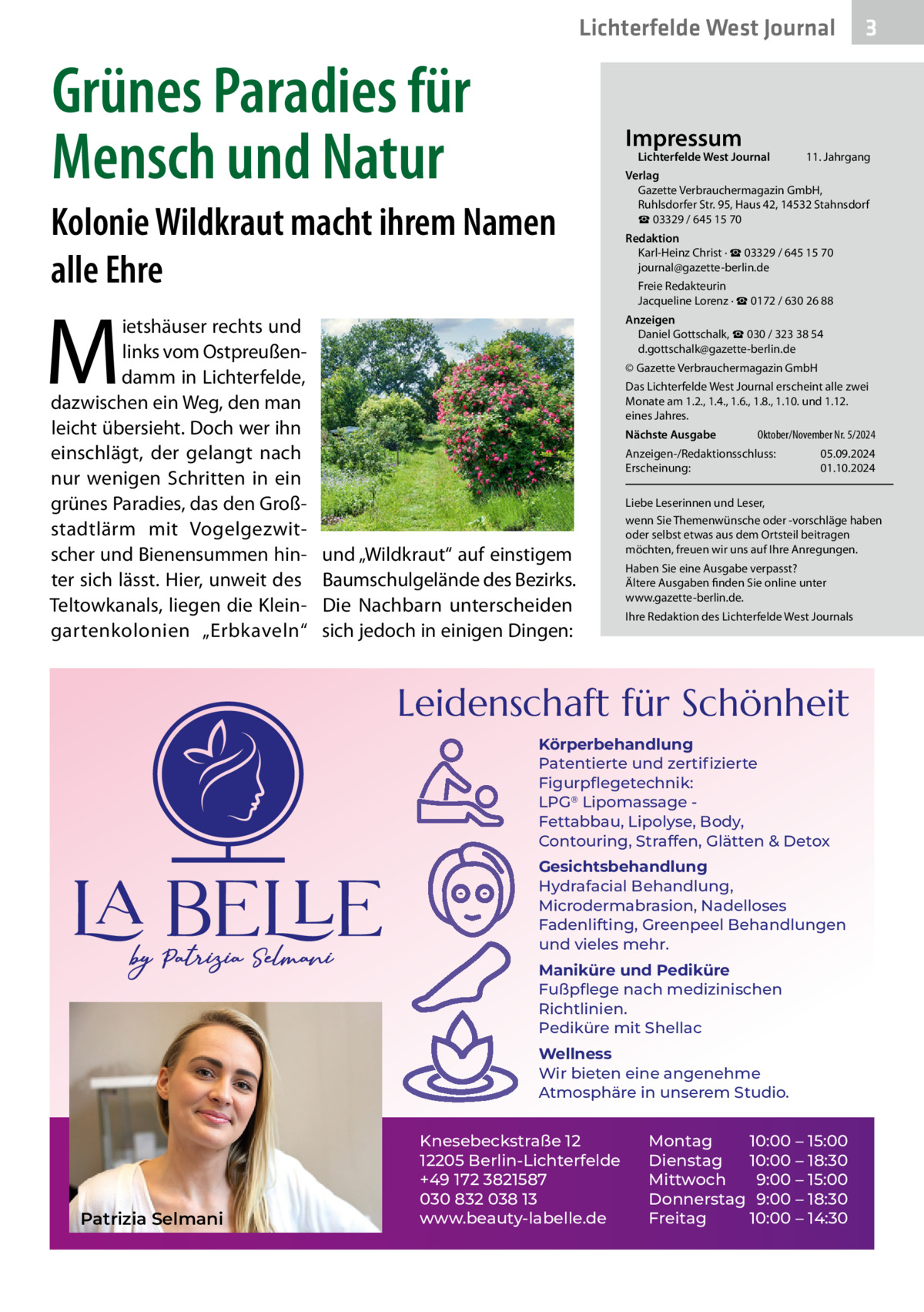 Lichterfelde West Journal  Grünes Paradies für Mensch und Natur  Impressum  Lichterfelde West Journal  Kolonie Wildkraut macht ihrem Namen alle Ehre  M  ietshäuser rechts und links vom Ostpreußendamm in Lichterfelde, dazwischen ein Weg, den man leicht übersieht. Doch wer ihn einschlägt, der gelangt nach nur wenigen Schritten in ein grünes Paradies, das den Großstadtlärm mit Vogelgezwitscher und Bienensummen hinter sich lässt. Hier, unweit des Teltowkanals, liegen die Kleingartenkolonien „Erbkaveln“  11. Jahrgang  Verlag Gazette Verbrauchermagazin GmbH, Ruhlsdorfer Str. 95, Haus 42, 14532 Stahnsdorf ☎ 03329 / 645 15 70 Redaktion Karl-Heinz Christ · ☎ 03329 / 645 15 70 journal@gazette-berlin.de Freie Redakteurin Jacqueline Lorenz · ☎ 0172 / 630 26 88 Anzeigen Daniel Gottschalk, ☎ 030 / 323 38 54 d.gottschalk@gazette-berlin.de © Gazette Verbrauchermagazin GmbH Das Lichterfelde West Journal erscheint alle zwei Monate am 1.2., 1.4., 1.6., 1.8., 1.10. und 1.12. eines Jahres. Nächste Ausgabe  Oktober/November Nr. 5/2024  Anzeigen-/Redaktionsschluss: Erscheinung:  und „Wildkraut“ auf einstigem Baumschulgelände des Bezirks. Die Nachbarn unterscheiden sich jedoch in einigen Dingen:  05.09.2024 01.10.2024  Liebe Leserinnen und Leser, wenn Sie Themenwünsche oder -vorschläge haben oder selbst etwas aus dem Ortsteil beitragen möchten, freuen wir uns auf Ihre Anregungen. Haben Sie eine Ausgabe verpasst? Ältere Ausgaben finden Sie online unter www.gazette-berlin.de. Ihre Redaktion des Lichterfelde West Journals  Leidenschaft für Schönheit Körperbehandlung Patentierte und zertiﬁzierte Figurpﬂegetechnik: LPG® Lipomassage Fettabbau, Lipolyse, Body, Contouring, Straffen, Glätten & Detox Gesichtsbehandlung Hydrafacial Behandlung, Microdermabrasion, Nadelloses Fadenlifting, Greenpeel Behandlungen und vieles mehr. Maniküre und Pediküre Fußpﬂege nach medizinischen Richtlinien. Pediküre mit Shellac Wellness Wir bieten eine angenehme Atmosphäre in unserem Studio.  Patrizia Selmani  3  Knesebeckstraße 12 12205 Berlin-Lichterfelde +49 172 3821587 030 832 038 13 www.beauty-labelle.de  Montag 10:00 – 15:00 Dienstag 10:00 – 18:30 Mittwoch 9:00 – 15:00 Donnerstag 9:00 – 18:30 Freitag 10:00 – 14:30