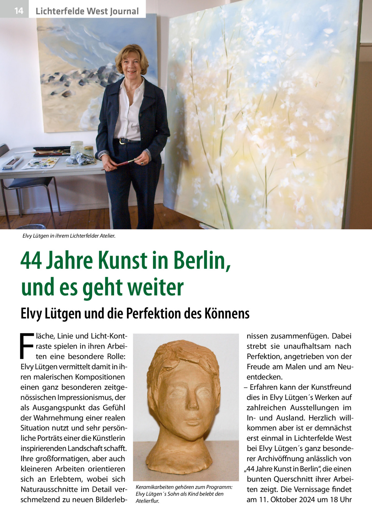 14  Lichterfelde West Journal  Elvy Lütgen in ihrem Lichterfelder Atelier.  44 Jahre Kunst in Berlin, und es geht weiter Elvy Lütgen und die Perfektion des Könnens  F  läche, Linie und Licht-Kontraste spielen in ihren Arbeiten eine besondere Rolle: Elvy Lütgen vermittelt damit in ihren malerischen Kompositionen einen ganz besonderen zeitgenössischen Impressionismus, der als Ausgangspunkt das Gefühl der Wahrnehmung einer realen Situation nutzt und sehr persönliche Porträts einer die Künstlerin inspirierenden Landschaft schafft. Ihre großformatigen, aber auch kleineren Arbeiten orientieren sich an Erlebtem, wobei sich Naturausschnitte im Detail verschmelzend zu neuen Bilderleb Keramikarbeiten gehören zum Programm: Elvy Lütgen´s Sohn als Kind belebt den Atelierflur.  nissen zusammenfügen. Dabei strebt sie unaufhaltsam nach Perfektion, angetrieben von der Freude am Malen und am Neuentdecken. – Erfahren kann der Kunstfreund dies in Elvy Lütgen´s Werken auf zahlreichen Ausstellungen im In- und Ausland. Herzlich willkommen aber ist er demnächst erst einmal in Lichterfelde West bei Elvy Lütgen´s ganz besonderer Archivöffnung anlässlich von „44 Jahre Kunst in Berlin“, die einen bunten Querschnitt ihrer Arbeiten zeigt. Die Vernissage findet am 11. Oktober 2024 um 18 Uhr