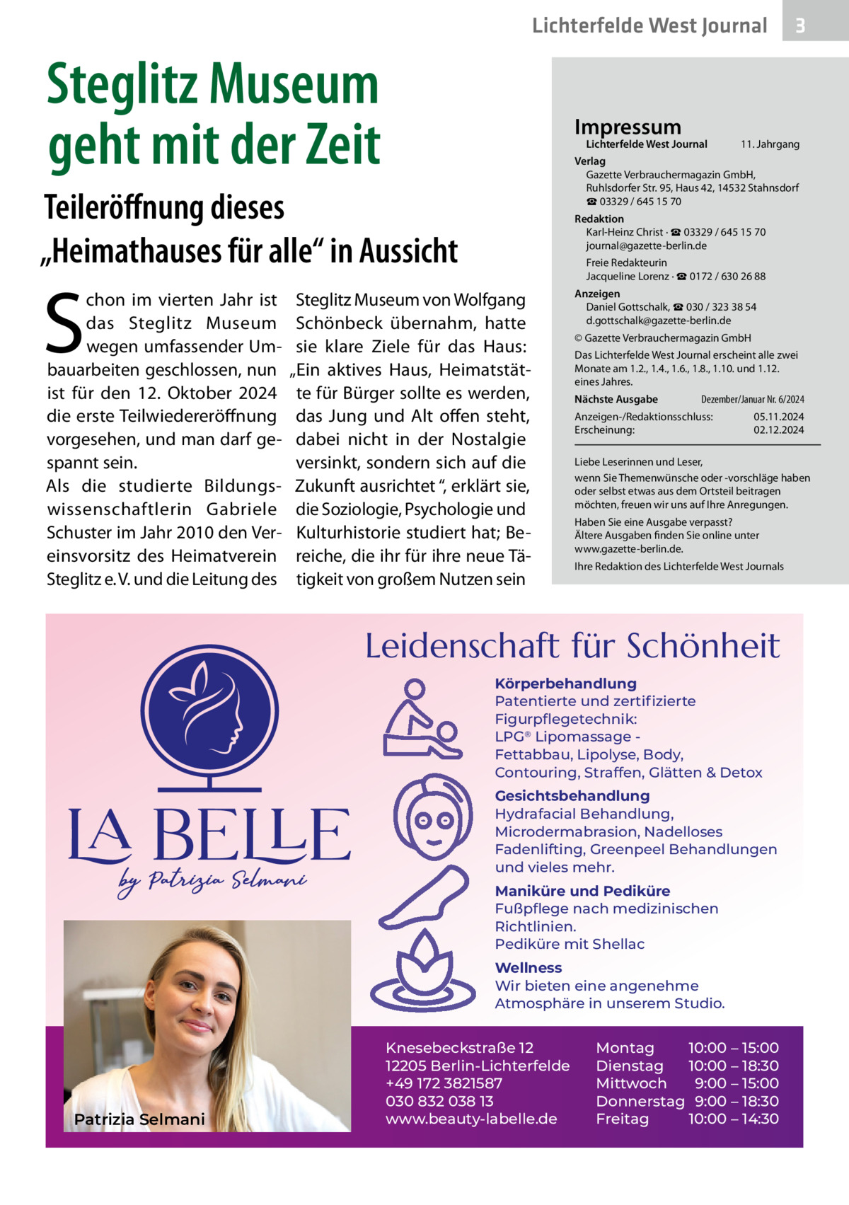 Lichterfelde West Journal  Steglitz Museum geht mit der Zeit  Impressum  Lichterfelde West Journal  S  11. Jahrgang  Verlag Gazette Verbrauchermagazin GmbH, Ruhlsdorfer Str. 95, Haus 42, 14532 Stahnsdorf ☎ 03329 / 645 15 70  Teileröﬀnung dieses „Heimathauses für alle“ in Aussicht chon im vierten Jahr ist das Steglitz Museum wegen umfassender Umbauarbeiten geschlossen, nun ist für den 12.  Oktober 2024 die erste Teilwiedereröffnung vorgesehen, und man darf gespannt sein. Als die studierte Bildungswissenschaftlerin Gabriele Schuster im Jahr 2010 den Vereinsvorsitz des Heimatverein Steglitz e. V. und die Leitung des  Redaktion Karl-Heinz Christ · ☎ 03329 / 645 15 70 journal@gazette-berlin.de Freie Redakteurin Jacqueline Lorenz · ☎ 0172 / 630 26 88  Steglitz Museum von Wolfgang Schönbeck übernahm, hatte sie klare Ziele für das Haus: „Ein aktives Haus, Heimatstätte für Bürger sollte es werden, das Jung und Alt offen steht, dabei nicht in der Nostalgie versinkt, sondern sich auf die Zukunft ausrichtet “, erklärt sie, die Soziologie, Psychologie und Kulturhistorie studiert hat; Bereiche, die ihr für ihre neue Tätigkeit von großem Nutzen sein  Anzeigen Daniel Gottschalk, ☎ 030 / 323 38 54 d.gottschalk@gazette-berlin.de © Gazette Verbrauchermagazin GmbH Das Lichterfelde West Journal erscheint alle zwei Monate am 1.2., 1.4., 1.6., 1.8., 1.10. und 1.12. eines Jahres. Nächste Ausgabe  Dezember/Januar Nr. 6/2024  Anzeigen-/Redaktionsschluss: Erscheinung:  05.11.2024 02.12.2024  Liebe Leserinnen und Leser, wenn Sie Themenwünsche oder -vorschläge haben oder selbst etwas aus dem Ortsteil beitragen möchten, freuen wir uns auf Ihre Anregungen. Haben Sie eine Ausgabe verpasst? Ältere Ausgaben finden Sie online unter www.gazette-berlin.de. Ihre Redaktion des Lichterfelde West Journals  Leidenschaft für Schönheit Körperbehandlung Patentierte und zertiﬁzierte Figurpﬂegetechnik: LPG® Lipomassage Fettabbau, Lipolyse, Body, Contouring, Straffen, Glätten & Detox Gesichtsbehandlung Hydrafacial Behandlung, Microdermabrasion, Nadelloses Fadenlifting, Greenpeel Behandlungen und vieles mehr. Maniküre und Pediküre Fußpﬂege nach medizinischen Richtlinien. Pediküre mit Shellac Wellness Wir bieten eine angenehme Atmosphäre in unserem Studio.  Patrizia Selmani  3  Knesebeckstraße 12 12205 Berlin-Lichterfelde +49 172 3821587 030 832 038 13 www.beauty-labelle.de  Montag 10:00 – 15:00 Dienstag 10:00 – 18:30 Mittwoch 9:00 – 15:00 Donnerstag 9:00 – 18:30 Freitag 10:00 – 14:30