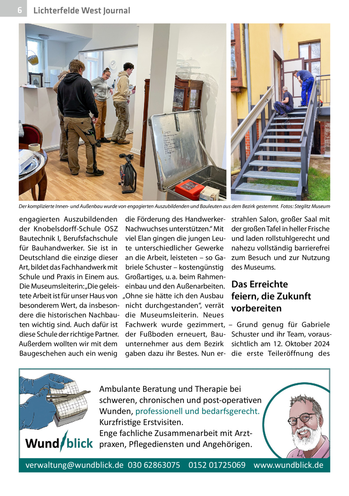 6  Lichterfelde West Journal  Der komplizierte Innen- und Außenbau wurde von engagierten Auszubildenden und Bauleuten aus dem Bezirk gestemmt.� Fotos: Steglitz Museum  engagierten Auszubildenden der Knobelsdorff-Schule OSZ Bautechnik I, Berufsfachschule für Bauhandwerker. Sie ist in Deutschland die einzige dieser Art, bildet das Fachhandwerk mit Schule und Praxis in Einem aus. Die Museumsleiterin: „Die geleistete Arbeit ist für unser Haus von besonderem Wert, da insbesondere die historischen Nachbauten wichtig sind. Auch dafür ist diese Schule der richtige Partner. Außerdem wollten wir mit dem Baugeschehen auch ein wenig  die Förderung des HandwerkerNachwuchses unterstützen.“ Mit viel Elan gingen die jungen Leute unterschiedlicher Gewerke an die Arbeit, leisteten – so Gabriele Schuster – kostengünstig Großartiges, u. a. beim Rahmeneinbau und den Außenarbeiten. „Ohne sie hätte ich den Ausbau nicht durchgestanden“, verrät die Museumsleiterin. Neues Fachwerk wurde gezimmert, der Fußboden erneuert, Bauunternehmer aus dem Bezirk gaben dazu ihr Bestes. Nun er strahlen Salon, großer Saal mit der großen Tafel in heller Frische und laden rollstuhlgerecht und nahezu vollständig barrierefrei zum Besuch und zur Nutzung des Museums.  Das Erreichte feiern, die Zukunft vorbereiten – Grund genug für Gabriele Schuster und ihr Team, voraussichtlich am 12.  Oktober 2024 die erste Teileröffnung des  Ambulante Beratung und Therapie bei schweren, chronischen und post-opera�ven Wunden, professionell und bedarfsgerecht. Kurzfris�ge Erstvisiten. Enge fachliche Zusammenarbeit mit Arztpraxen, Pﬂegediensten und Angehörigen. verwaltung@wundblick.de 030 62863075 0152 01725069 www.wundblick.de