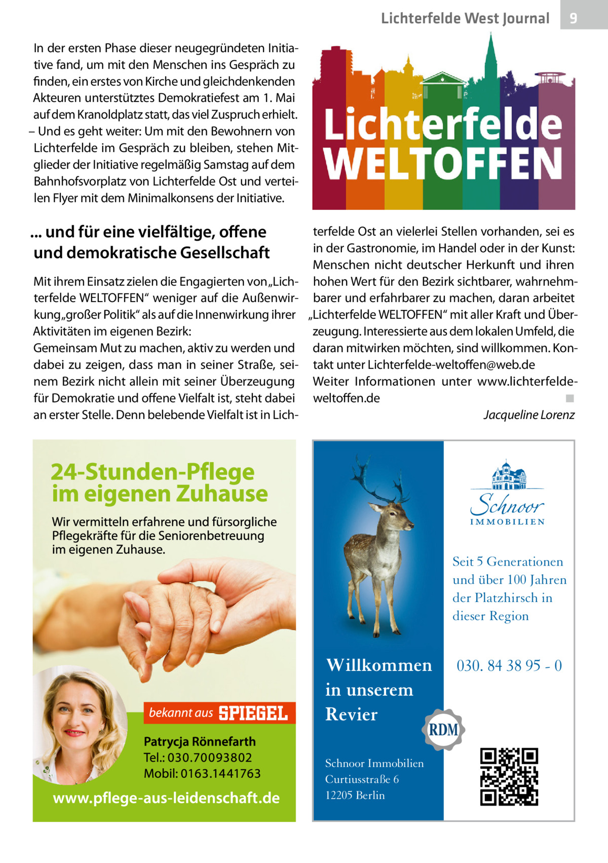 Lichterfelde West Journal  9  In der ersten Phase dieser neugegründeten Initiative fand, um mit den Menschen ins Gespräch zu finden, ein erstes von Kirche und gleichdenkenden Akteuren unterstütztes Demokratiefest am 1. Mai auf dem Kranoldplatz statt, das viel Zuspruch erhielt. – Und es geht weiter: Um mit den Bewohnern von Lichterfelde im Gespräch zu bleiben, stehen Mitglieder der Initiative regelmäßig Samstag auf dem Bahnhofsvorplatz von Lichterfelde Ost und verteilen Flyer mit dem Minimalkonsens der Initiative.  ... und für eine vielfältige, offene und demokratische Gesellschaft Mit ihrem Einsatz zielen die Engagierten von „Lichterfelde WELTOFFEN“ weniger auf die Außenwirkung „großer Politik“ als auf die Innenwirkung ihrer Aktivitäten im eigenen Bezirk: Gemeinsam Mut zu machen, aktiv zu werden und dabei zu zeigen, dass man in seiner Straße, seinem Bezirk nicht allein mit seiner Überzeugung für Demokratie und offene Vielfalt ist, steht dabei an erster Stelle. Denn belebende Vielfalt ist in Lich terfelde Ost an vielerlei Stellen vorhanden, sei es in der Gastronomie, im Handel oder in der Kunst: Menschen nicht deutscher Herkunft und ihren hohen Wert für den Bezirk sichtbarer, wahrnehmbarer und erfahrbarer zu machen, daran arbeitet „Lichterfelde WELTOFFEN“ mit aller Kraft und Überzeugung. Interessierte aus dem lokalen Umfeld, die daran mitwirken möchten, sind willkommen. Kontakt unter Lichterfelde-weltoffen@web.de Weiter Informationen unter www.lichterfeldeweltoffen.de� ◾ � Jacqueline Lorenz  Seit 5 Generationen und über 100 Jahren der Platzhirsch in dieser Region  Willkommen in unserem Revier Schnoor Immobilien Curtiusstraße 6 12205 Berlin  030. 84 38 95 - 0