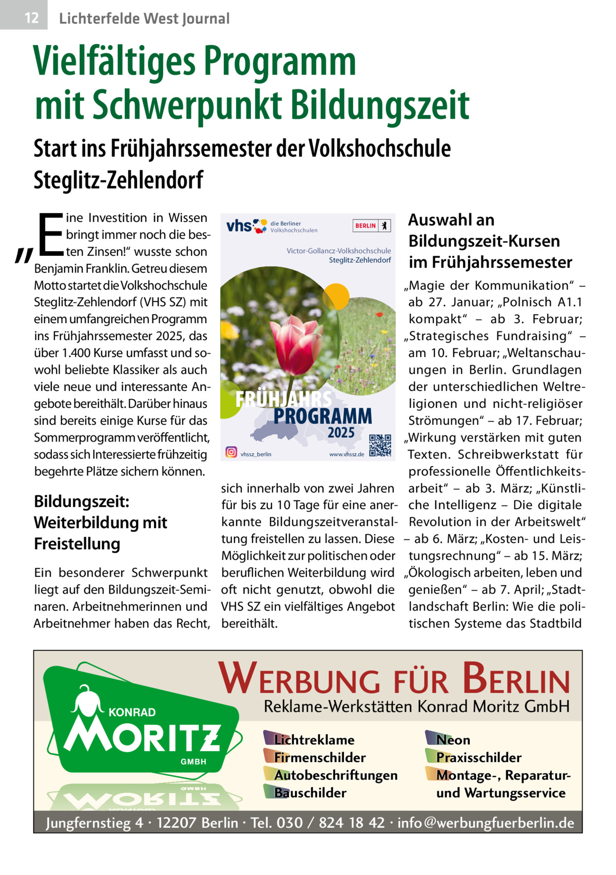 12  Lichterfelde West Journal  Vielfältiges Programm mit Schwerpunkt Bildungszeit Start ins Frühjahrssemester der Volkshochschule Steglitz-Zehlendorf  „E  ine Investition in Wissen bringt immer noch die besten Zinsen!“ wusste schon Benjamin Franklin. Getreu diesem Motto startet die Volkshochschule Steglitz-Zehlendorf (VHS SZ) mit einem umfangreichen Programm ins Frühjahrssemester 2025, das über 1.400 Kurse umfasst und sowohl beliebte Klassiker als auch viele neue und interessante Angebote bereithält. Darüber hinaus sind bereits einige Kurse für das Sommerprogramm veröffentlicht, sodass sich Interessierte frühzeitig begehrte Plätze sichern können.  die Berliner Volkshochschulen  Victor-Gollancz-Volkshochschule Steglitz-Zehlendorf  FRÜHJAHRS PROGRAMM 2025  vhssz_berlin  www.vhssz.de  sich innerhalb von zwei Jahren für bis zu 10 Tage für eine anerkannte Bildungszeitveranstaltung freistellen zu lassen. Diese Möglichkeit zur politischen oder Ein besonderer Schwerpunkt beruflichen Weiterbildung wird liegt auf den Bildungszeit-Semi- oft nicht genutzt, obwohl die naren. Arbeitnehmerinnen und VHS SZ ein vielfältiges Angebot Arbeitnehmer haben das Recht, bereithält.  Bildungszeit: Weiterbildung mit Freistellung  Auswahl an Bildungszeit-Kursen im Frühjahrssemester „Magie der Kommunikation“ – ab 27.  Januar; „Polnisch A1.1 kompakt“ – ab 3.  Februar; „Strategisches Fundraising“ – am 10. Februar; „Weltanschauungen in Berlin. Grundlagen der unterschiedlichen Weltreligionen und nicht-religiöser Strömungen“ – ab 17. Februar; „Wirkung verstärken mit guten Texten. Schreibwerkstatt für professionelle Öffentlichkeitsarbeit“ – ab 3.  März; „Künstliche Intelligenz – Die digitale Revolution in der Arbeitswelt“ – ab 6. März; „Kosten- und Leistungsrechnung“ – ab 15. März; „Ökologisch arbeiten, leben und genießen“ – ab 7. April; „Stadtlandschaft Berlin: Wie die politischen Systeme das Stadtbild  WERBUNG FÜR BERLIN Reklame-Werkstätten Konrad Moritz GmbH Lichtreklame Firmenschilder Autobeschriftungen Bauschilder  Neon Praxisschilder Montage-, Reparaturund Wartungsservice  Jungfernstieg 4 · 12207 Berlin · Tel. 030 / 824 18 42 · info@werbungfuerberlin.de