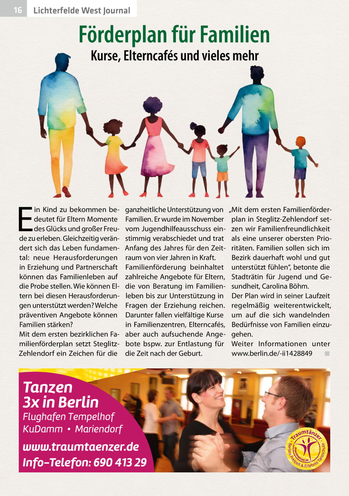 16  Lichterfelde West Journal  Förderplan für Familien Kurse, Elterncafés und vieles mehr  E  in Kind zu bekommen bedeutet für Eltern Momente des Glücks und großer Freude zu erleben. Gleichzeitig verändert sich das Leben fundamental: neue Herausforderungen in Erziehung und Partnerschaft können das Familienleben auf die Probe stellen. Wie können Eltern bei diesen Herausforderungen unterstützt werden? Welche präventiven Angebote können Familien stärken? Mit dem ersten bezirklichen Familienförderplan setzt SteglitzZehlendorf ein Zeichen für die  ganzheitliche Unterstützung von Familien. Er wurde im November vom Jugendhilfeausschuss einstimmig verabschiedet und trat Anfang des Jahres für den Zeitraum von vier Jahren in Kraft. Familienförderung beinhaltet zahlreiche Angebote für Eltern, die von Beratung im Familienleben bis zur Unterstützung in Fragen der Erziehung reichen. Darunter fallen vielfältige Kurse in Familienzentren, Elterncafés, aber auch aufsuchende Angebote bspw. zur Entlastung für die Zeit nach der Geburt.  „Mit dem ersten Familienförderplan in Steglitz-Zehlendorf setzen wir Familienfreundlichkeit als eine unserer obersten Prioritäten. Familien sollen sich im Bezirk dauerhaft wohl und gut unterstützt fühlen“, betonte die Stadträtin für Jugend und Gesundheit, Carolina Böhm. Der Plan wird in seiner Laufzeit regelmäßig weiterentwickelt, um auf die sich wandelnden Bedürfnisse von Familien einzugehen. Weiter Informationen unter www.berlin.de/-ii1428849� ◾