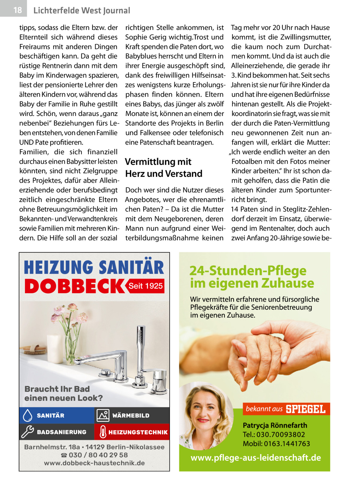 18  Lichterfelde West Journal  tipps, sodass die Eltern bzw. der Elternteil sich während dieses Freiraums mit anderen Dingen beschäftigen kann. Da geht die rüstige Rentnerin dann mit dem Baby im Kinderwagen spazieren, liest der pensionierte Lehrer den älteren Kindern vor, während das Baby der Familie in Ruhe gestillt wird. Schön, wenn daraus „ganz nebenbei“ Beziehungen fürs Leben entstehen, von denen Familie UND Pate profitieren. Familien, die sich finanziell durchaus einen Babysitter leisten könnten, sind nicht Zielgruppe des Projektes, dafür aber Alleinerziehende oder berufsbedingt zeitlich eingeschränkte Eltern ohne Betreuungsmöglichkeit im Bekannten- und Verwandtenkreis sowie Familien mit mehreren Kindern. Die Hilfe soll an der sozial  richtigen Stelle ankommen, ist Sophie Gerig wichtig.Trost und Kraft spenden die Paten dort, wo Babyblues herrscht und Eltern in ihrer Energie ausgeschöpft sind, dank des freiwilligen Hilfseinsatzes wenigstens kurze Erholungsphasen finden können. Eltern eines Babys, das jünger als zwölf Monate ist, können an einem der Standorte des Projekts in Berlin und Falkensee oder telefonisch eine Patenschaft beantragen.  Vermittlung mit Herz und Verstand Doch wer sind die Nutzer dieses Angebotes, wer die ehrenamtlichen Paten? – Da ist die Mutter mit dem Neugeborenen, deren Mann nun aufgrund einer Weiterbildungsmaßnahme keinen  HEIZUNG SANITÄR  DOBBECK Seit 1925  Braucht Ihr Bad einen neuen Look? SANITÄR BADSANIERUNG  WÄRMEBILD HEIZUNGSTECHNIK  Barnhelmstr. 18a • 14129 Berlin-Nikolassee ☎ 030 / 80 40 29 58 www.dobbeck-haustechnik.de  Tag mehr vor 20 Uhr nach Hause kommt, ist die Zwillingsmutter, die kaum noch zum Durchatmen kommt. Und da ist auch die Alleinerziehende, die gerade ihr 3. Kind bekommen hat. Seit sechs Jahren ist sie nur für ihre Kinder da und hat ihre eigenen Bedürfnisse hintenan gestellt. Als die Projektkoordinatorin sie fragt, was sie mit der durch die Paten-Vermittlung neu gewonnenen Zeit nun anfangen will, erklärt die Mutter: „Ich werde endlich weiter an den Fotoalben mit den Fotos meiner Kinder arbeiten.“ Ihr ist schon damit geholfen, dass die Patin die älteren Kinder zum Sportunterricht bringt. 14 Paten sind in Steglitz-Zehlendorf derzeit im Einsatz, überwiegend im Rentenalter, doch auch zwei Anfang 20-Jährige sowie b