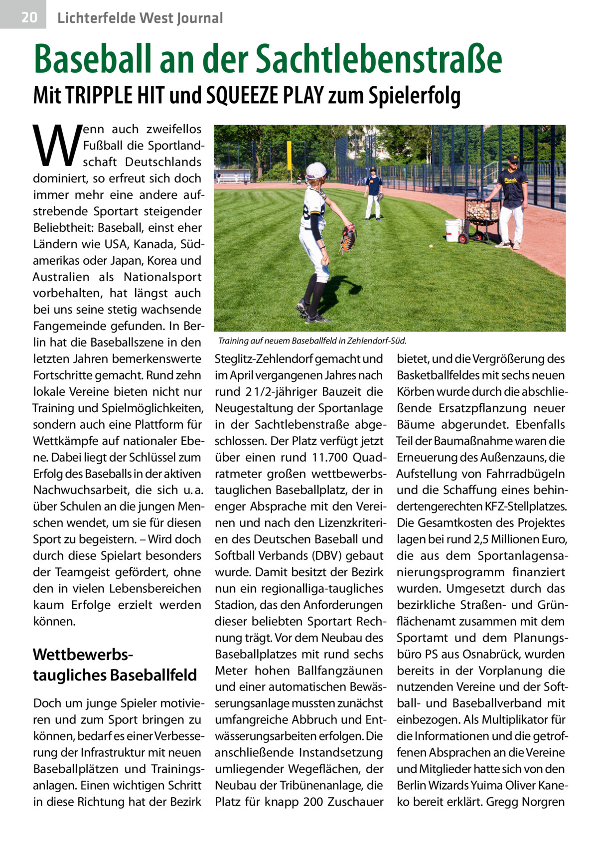 20  Lichterfelde West Journal  Baseball an der Sachtlebenstraße  Mit TRIPPLE HIT und SQUEEZE PLAY zum Spielerfolg  W  enn auch zweifellos Fußball die Sportlandschaft Deutschlands dominiert, so erfreut sich doch immer mehr eine andere aufstrebende Sportart steigender Beliebtheit: Baseball, einst eher Ländern wie USA, Kanada, Südamerikas oder Japan, Korea und Australien als Nationalsport vorbehalten, hat längst auch bei uns seine stetig wachsende Fangemeinde gefunden. In Berlin hat die Baseballszene in den letzten Jahren bemerkenswerte Fortschritte gemacht. Rund zehn lokale Vereine bieten nicht nur Training und Spielmöglichkeiten, sondern auch eine Plattform für Wettkämpfe auf nationaler Ebene. Dabei liegt der Schlüssel zum Erfolg des Baseballs in der aktiven Nachwuchsarbeit, die sich u. a. über Schulen an die jungen Menschen wendet, um sie für diesen Sport zu begeistern. – Wird doch durch diese Spielart besonders der Teamgeist gefördert, ohne den in vielen Lebensbereichen kaum Erfolge erzielt werden können.  Training auf neuem Baseballfeld in Zehlendorf-Süd.  Steglitz-Zehlendorf gemacht und im April vergangenen Jahres nach rund 2 1/2-jähriger Bauzeit die Neugestaltung der Sportanlage in der Sachtlebenstraße abgeschlossen. Der Platz verfügt jetzt über einen rund 11.700  Quadratmeter großen wettbewerbstauglichen Baseballplatz, der in enger Absprache mit den Vereinen und nach den Lizenzkriterien des Deutschen Baseball und Softball Verbands (DBV) gebaut wurde. Damit besitzt der Bezirk nun ein regionalliga-taugliches Stadion, das den Anforderungen dieser beliebten Sportart Rechnung trägt. Vor dem Neubau des Baseballplatzes mit rund sechs Wettbewerbs­ Meter hohen Ballfangzäunen taugliches Baseballfeld und einer automatischen BewäsDoch um junge Spieler motivie- serungsanlage mussten zunächst ren und zum Sport bringen zu umfangreiche Abbruch und Entkönnen, bedarf es einer Verbesse- wässerungsarbeiten erfolgen. Die rung der Infrastruktur mit neuen anschließende Instandsetzung Baseballplätzen und Trainings- umliegender Wegeflächen, der anlagen. Einen wichtigen Schritt Neubau der Tribünenanlage, die in diese Richtung hat der Bezirk Platz für knapp 200 Zuschauer  bietet, und die Vergrößerung des Basketballfeldes mit sechs neuen Körben wurde durch die abschließende Ersatzpflanzung neuer Bäume abgerundet. Ebenfalls Teil der Baumaßnahme waren die Erneuerung des Außenzauns, die Aufstellung von Fahrradbügeln und die Schaffung eines behindertengerechten KFZ-Stellplatzes. Die Gesamtkosten des Projektes lagen bei rund 2,5 Millionen Euro, die aus dem Sportanlagensanierungsprogramm finanziert wurden. Umgesetzt durch das bezirkliche Straßen- und Grünflächenamt zusammen mit dem Sportamt und dem Planungsbüro PS aus Osnabrück, wurden bereits in der Vorplanung die nutzenden Vereine und der Softball- und Baseballverband mit einbezogen. Als Multiplikator für die Informationen und die getroffenen Absprachen an die Vereine und Mitglieder hatte sich von den Berlin Wizards Yuima Oliver Kaneko bereit erklärt. Gregg Norgren