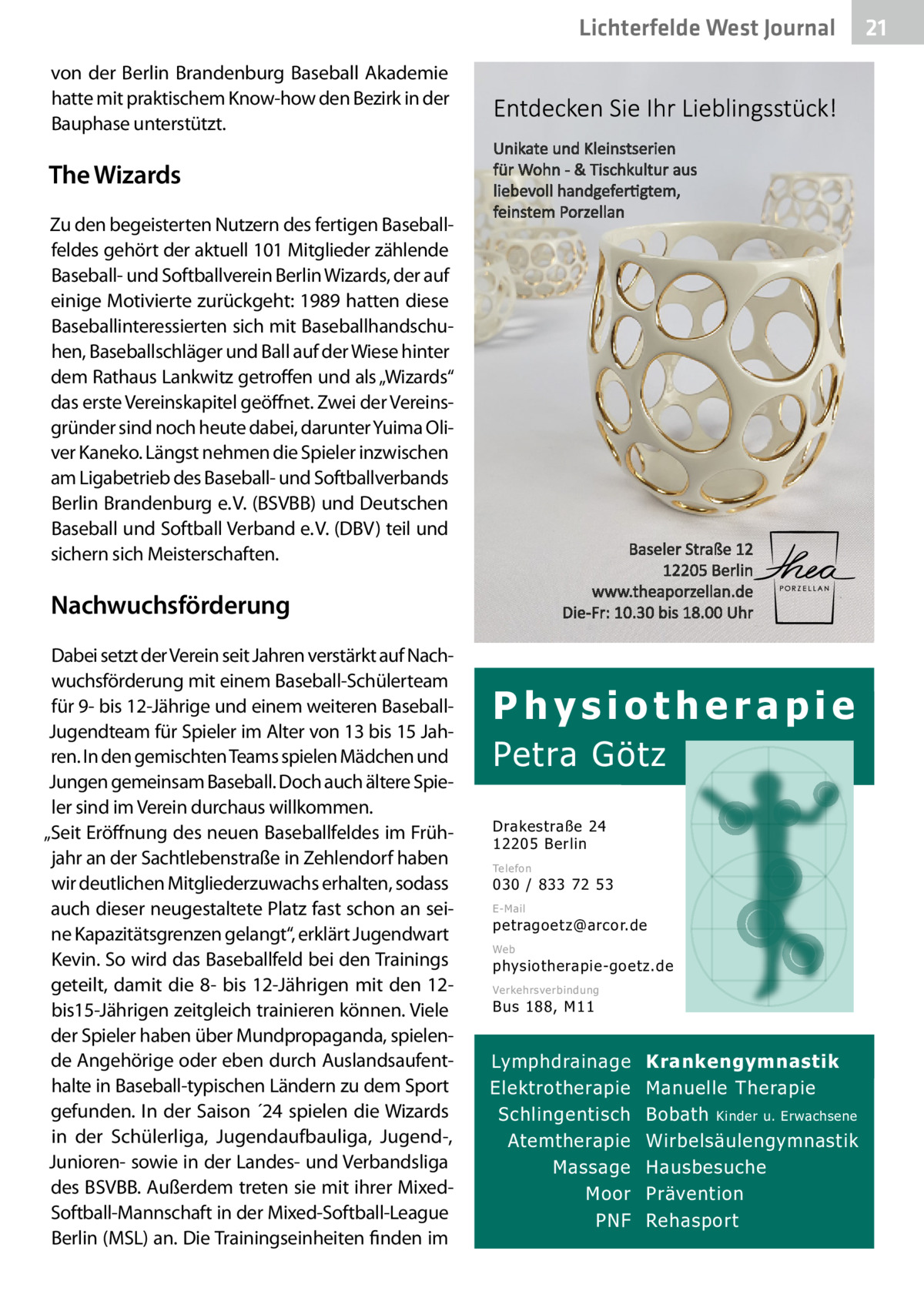 Lichterfelde West Gesundheit Journal von der Berlin Brandenburg Baseball Akademie hatte mit praktischem Know-how den Bezirk in der Bauphase unterstützt.  The Wizards Zu den begeisterten Nutzern des fertigen Baseballfeldes gehört der aktuell 101 Mitglieder zählende Baseball- und Softballverein Berlin Wizards, der auf einige Motivierte zurückgeht: 1989 hatten diese Baseballinteressierten sich mit Baseballhandschuhen, Baseballschläger und Ball auf der Wiese hinter dem Rathaus Lankwitz getroffen und als „Wizards“ das erste Vereinskapitel geöffnet. Zwei der Vereinsgründer sind noch heute dabei, darunter Yuima Oliver Kaneko. Längst nehmen die Spieler inzwischen am Ligabetrieb des Baseball- und Softballverbands Berlin Brandenburg e. V. (BSVBB) und Deutschen Baseball und Softball Verband e. V. (DBV) teil und sichern sich Meisterschaften.  Nachwuchsförderung Dabei setzt der Verein seit Jahren verstärkt auf Nachwuchsförderung mit einem Baseball-Schülerteam für 9- bis 12-Jährige und einem weiteren BaseballJugendteam für Spieler im Alter von 13 bis 15 Jahren. In den gemischten Teams spielen Mädchen und Jungen gemeinsam Baseball. Doch auch ältere Spieler sind im Verein durchaus willkommen. „Seit Eröffnung des neuen Baseballfeldes im Frühjahr an der Sachtlebenstraße in Zehlendorf haben wir deutlichen Mitgliederzuwachs erhalten, sodass auch dieser neugestaltete Platz fast schon an seine Kapazitätsgrenzen gelangt“, erklärt Jugendwart Kevin. So wird das Baseballfeld bei den Trainings geteilt, damit die 8- bis 12-Jährigen mit den 12bis15-Jährigen zeitgleich trainieren können. Viele der Spieler haben über Mundpropaganda, spielende Angehörige oder eben durch Auslandsaufenthalte in Baseball-typischen Ländern zu dem Sport gefunden. In der Saison ´24 spielen die Wizards in der Schülerliga, Jugendaufbauliga, Jugend-, Junioren- sowie in der Landes- und Verbandsliga des BSVBB. Außerdem treten sie mit ihrer MixedSoftball-Mannschaft in der Mixed-Softball-League Berlin (MSL) an. Die Trainingseinheiten finden im  Physiotherapie  Petra Götz Drakestraße 24 12205 Berlin Telefon  030 / 833 72 53 E-Mail  petragoetz@arcor.de Web  physiotherapie-goetz.de Verkehrsverbindung  Bus 188, M11  Lymphdrainage Elektrotherapie Schlingentisch Atemtherapie Massage Moor PNF  Krankengymnastik Manuelle Therapie Bobath Kinder u. Erwachsene Wirbelsäulengymnastik Hausbesuche Prävention Rehasport  21 21