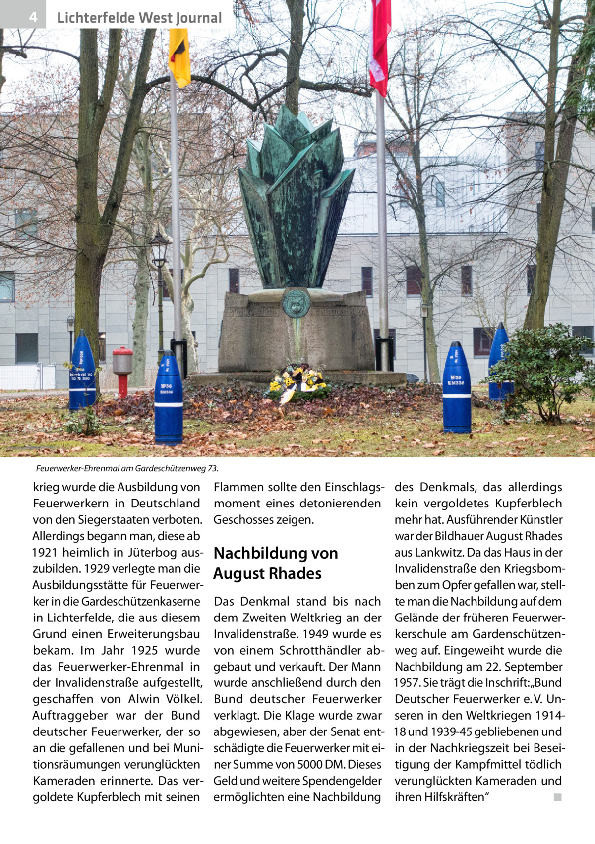 4  Lichterfelde West Journal  Feuerwerker-Ehrenmal am Gardeschützenweg 73.  krieg wurde die Ausbildung von Feuerwerkern in Deutschland von den Siegerstaaten verboten. Allerdings begann man, diese ab 1921 heimlich in Jüterbog auszubilden. 1929 verlegte man die Ausbildungsstätte für Feuerwerker in die Gardeschützenkaserne in Lichterfelde, die aus diesem Grund einen Erweiterungsbau bekam. Im Jahr 1925 wurde das Feuerwerker-Ehrenmal in der Invalidenstraße aufgestellt, geschaffen von Alwin Völkel. Auftraggeber war der Bund deutscher Feuerwerker, der so an die gefallenen und bei Munitionsräumungen verunglückten Kameraden erinnerte. Das vergoldete Kupferblech mit seinen  Flammen sollte den Einschlags- des Denkmals, das allerdings moment eines detonierenden kein vergoldetes Kupferblech Geschosses zeigen. mehr hat. Ausführender Künstler war der Bildhauer August Rhades aus Lankwitz. Da das Haus in der Nachbildung von Invalidenstraße den KriegsbomAugust Rhades ben zum Opfer gefallen war, stellDas Denkmal stand bis nach te man die Nachbildung auf dem dem Zweiten Weltkrieg an der Gelände der früheren FeuerwerInvalidenstraße. 1949 wurde es kerschule am Gardenschützenvon einem Schrotthändler ab- weg auf. Eingeweiht wurde die gebaut und verkauft. Der Mann Nachbildung am 22. September wurde anschließend durch den 1957. Sie trägt die Inschrift: „Bund Bund deutscher Feuerwerker Deutscher Feuerwerker e. V. Unverklagt. Die Klage wurde zwar seren in den Weltkriegen 1914abgewiesen, aber der Senat ent- 18 und 1939-45 gebliebenen und schädigte die Feuerwerker mit ei- in der Nachkriegszeit bei Beseiner Summe von 5000 DM. Dieses tigung der Kampfmittel tödlich Geld und weitere Spendengelder verunglückten Kameraden und ermöglichten eine Nachbildung ihren Hilfskräften“� ◾