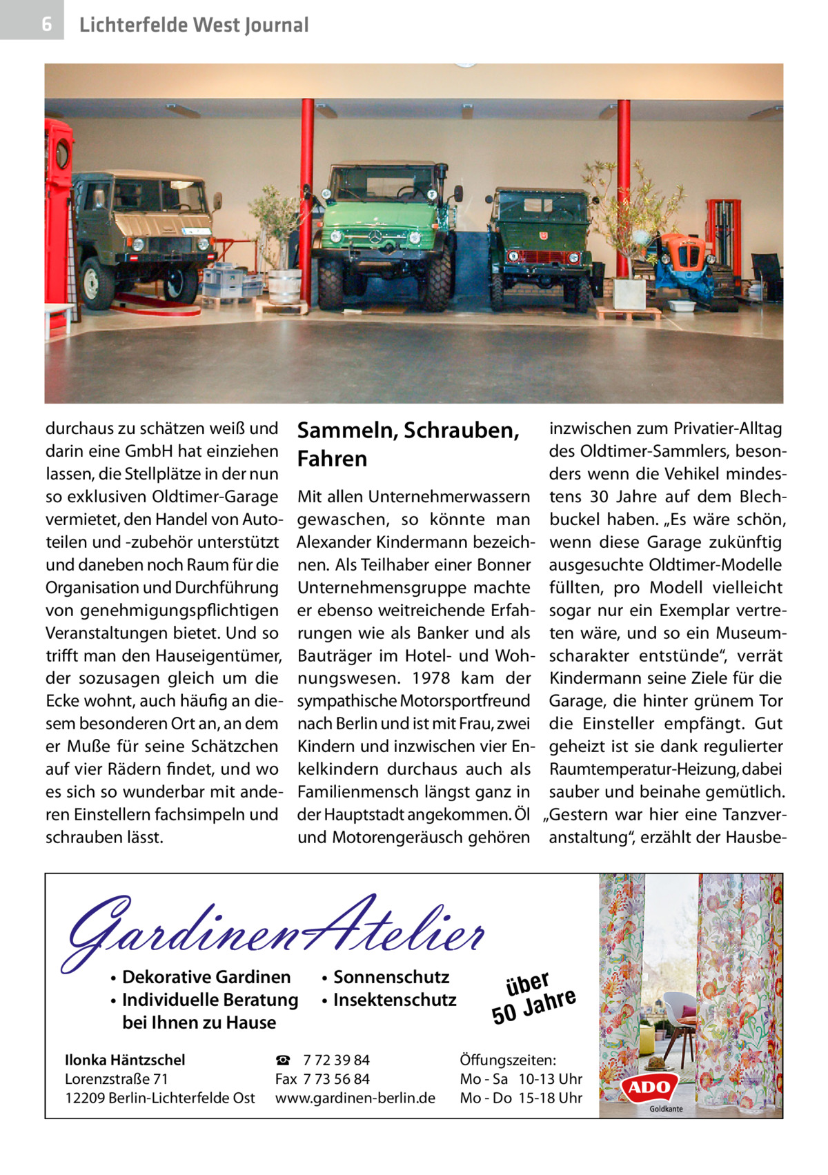 6  Lichterfelde West Journal  durchaus zu schätzen weiß und darin eine GmbH hat einziehen lassen, die Stellplätze in der nun so exklusiven Oldtimer-Garage vermietet, den Handel von Autoteilen und -zubehör unterstützt und daneben noch Raum für die Organisation und Durchführung von genehmigungspflichtigen Veranstaltungen bietet. Und so trifft man den Hauseigentümer, der sozusagen gleich um die Ecke wohnt, auch häufig an diesem besonderen Ort an, an dem er Muße für seine Schätzchen auf vier Rädern findet, und wo es sich so wunderbar mit anderen Einstellern fachsimpeln und schrauben lässt.  Sammeln, Schrauben, Fahren Mit allen Unternehmerwassern gewaschen, so könnte man ­Alexander Kindermann bezeichnen. Als Teilhaber einer Bonner Unternehmensgruppe machte er ebenso weitreichende Erfahrungen wie als Banker und als Bauträger im Hotel- und Wohnungswesen. 1978 kam der sympathische Motorsportfreund nach Berlin und ist mit Frau, zwei Kindern und inzwischen vier Enkelkindern durchaus auch als Familienmensch längst ganz in der Hauptstadt angekommen. Öl und Motorengeräusch gehören  GardinenAtelier • Dekorative Gardinen • Individuelle Beratung bei Ihnen zu Hause  Ilonka Häntzschel Lorenzstraße 71 12209 Berlin-Lichterfelde Ost  • Sonnenschutz • Insektenschutz  ☎ 7 72 39 84 Fax 7 73 56 84 www.gardinen-berlin.de  inzwischen zum Privatier-Alltag des Oldtimer-Sammlers, besonders wenn die Vehikel mindestens 30  Jahre auf dem Blechbuckel haben. „Es wäre schön, wenn diese Garage zukünftig ausgesuchte Oldtimer-Modelle füllten, pro Modell vielleicht sogar nur ein Exemplar vertreten wäre, und so ein Museumscharakter entstünde“, verrät Kindermann seine Ziele für die Garage, die hinter grünem Tor die Einsteller empfängt. Gut geheizt ist sie dank regulierter Raumtemperatur-Heizung, dabei sauber und beinahe gemütlich. „Gestern war hier eine Tanzveranstaltung“, erzählt der Hausbe über re h 50 Ja  Öffungszeiten: Mo - Sa 10-13 Uhr Mo - Do 15-18 Uhr