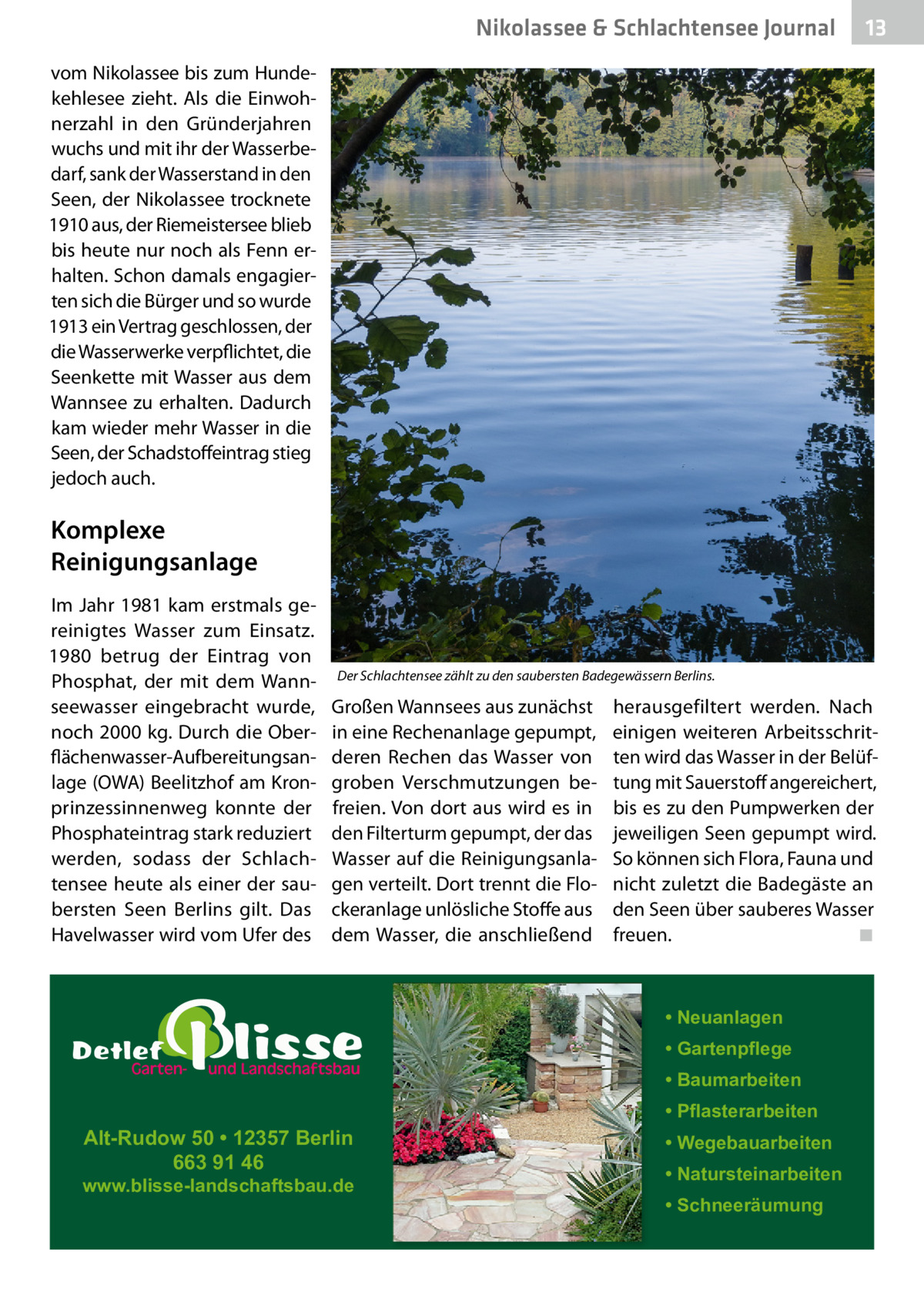 Nikolassee & Schlachtensee Journal  13  vom Nikolassee bis zum Hundekehlesee zieht. Als die Einwohnerzahl in den Gründerjahren wuchs und mit ihr der Wasserbedarf, sank der Wasserstand in den Seen, der Nikolassee trocknete 1910 aus, der Riemeistersee blieb bis heute nur noch als Fenn erhalten. Schon damals engagierten sich die Bürger und so wurde 1913 ein Vertrag geschlossen, der die Wasserwerke verpflichtet, die Seenkette mit Wasser aus dem Wannsee zu erhalten. Dadurch kam wieder mehr Wasser in die Seen, der Schadstoffeintrag stieg jedoch auch.  Komplexe Reinigungsanlage Im Jahr 1981 kam erstmals gereinigtes Wasser zum Einsatz. 1980 betrug der Eintrag von Phosphat, der mit dem Wannseewasser eingebracht wurde, noch 2000 kg. Durch die Oberflächenwasser-Aufbereitungsanlage (OWA) Beelitzhof am Kronprinzessinnenweg konnte der Phosphateintrag stark reduziert werden, sodass der Schlachtensee heute als einer der saubersten Seen Berlins gilt. Das Havelwasser wird vom Ufer des  Der Schlachtensee zählt zu den saubersten Badegewässern Berlins.  Großen Wannsees aus zunächst in eine Rechenanlage gepumpt, deren Rechen das Wasser von groben Verschmutzungen befreien. Von dort aus wird es in den Filterturm gepumpt, der das Wasser auf die Reinigungsanlagen verteilt. Dort trennt die Flockeranlage unlösliche Stoffe aus dem Wasser, die anschließend  herausgefiltert werden. Nach einigen weiteren Arbeitsschritten wird das Wasser in der Belüftung mit Sauerstoff angereichert, bis es zu den Pumpwerken der jeweiligen Seen gepumpt wird. So können sich Flora, Fauna und nicht zuletzt die Badegäste an den Seen über sauberes Wasser freuen. ◾  • Neuanlagen • Gartenpflege • Baumarbeiten  Alt-Rudow 50 • 12357 Berlin 663 91 46  www.blisse-landschaftsbau.de  • Pflasterarbeiten • Wegebauarbeiten • Natursteinarbeiten • Schneeräumung