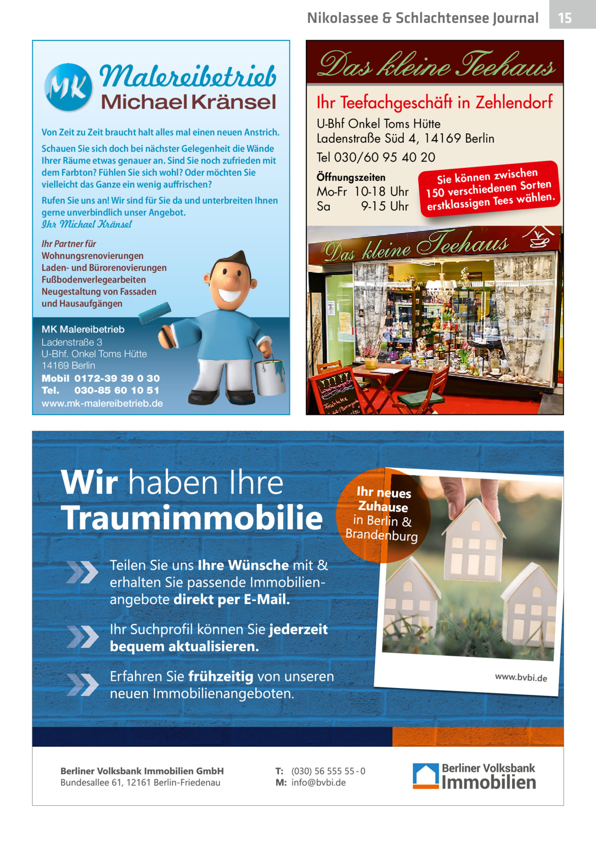 Nikolassee & Schlachtensee Journal  Malereibetrieb Michael Kränsel  Von Zeit zu Zeit braucht halt alles mal einen neuen Anstrich. Schauen Sie sich doch bei nächster Gelegenheit die Wände Ihrer Räume etwas genauer an. Sind Sie noch zufrieden mit dem Farbton? Fühlen Sie sich wohl? Oder möchten Sie vielleicht das Ganze ein wenig auffrischen? Rufen Sie uns an! Wir sind für Sie da und unterbreiten Ihnen gerne unverbindlich unser Angebot. Ihr Michael Kränsel Ihr Partner für Wohnungsrenovierungen Laden- und Bürorenovierungen Fußbodenverlegearbeiten Neugestaltung von Fassaden und Hausaufgängen MK Malereibetrieb Ladenstraße 3 U-Bhf. Onkel Toms Hütte 14169 Berlin Mobil 0172-39 39 0 30 Tel. 030-85 60 10 51 www.mk-malereibetrieb.de  U-Bhf Onkel Toms Hütte Ladenstraße Süd 4, 14169 Berlin Tel 030/60 95 40 20 Öffnungszeiten  Mo-Fr 10-18 Uhr Sa 9-15 Uhr  ischen Sie können zw n Sorten ne de 150 verschie Tees wählen. en ig ss la stk er  15