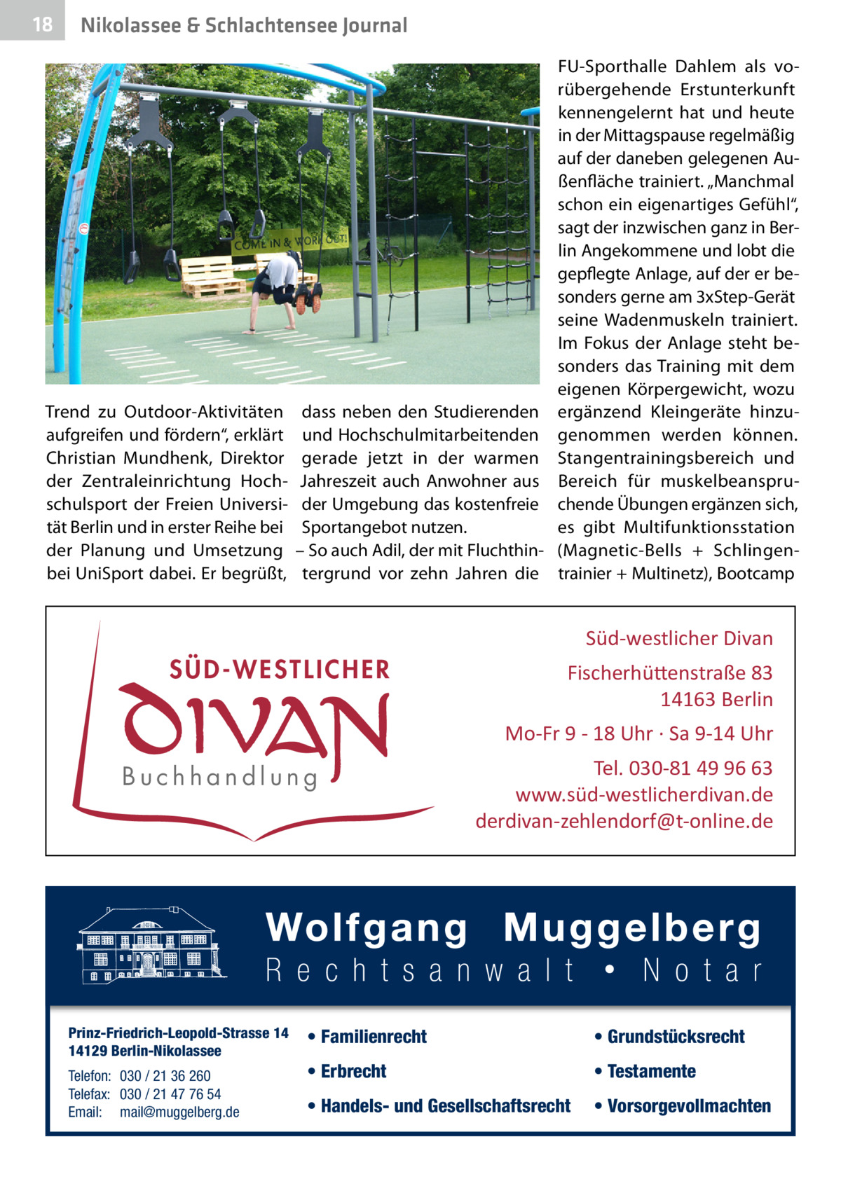 18  Nikolassee & Schlachtensee Journal  Trend zu Outdoor-Aktivitäten aufgreifen und fördern“, erklärt Christian Mundhenk, Direktor der Zentraleinrichtung Hochschulsport der Freien Universität Berlin und in erster Reihe bei der Planung und Umsetzung bei UniSport dabei. Er begrüßt,  FU-Sporthalle Dahlem als vorübergehende Erstunterkunft kennengelernt hat und heute in der Mittagspause regelmäßig auf der daneben gelegenen Außenfläche trainiert. „Manchmal schon ein eigenartiges Gefühl“, sagt der inzwischen ganz in Berlin Angekommene und lobt die gepflegte Anlage, auf der er besonders gerne am 3xStep-Gerät seine Wadenmuskeln trainiert. Im Fokus der Anlage steht besonders das Training mit dem eigenen Körpergewicht, wozu dass neben den Studierenden ergänzend Kleingeräte hinzuund Hochschulmitarbeitenden genommen werden können. gerade jetzt in der warmen Stangentrainingsbereich und Jahreszeit auch Anwohner aus Bereich für muskelbeanspruder Umgebung das kostenfreie chende Übungen ergänzen sich, Sportangebot nutzen. es gibt Multifunktionsstation – So auch Adil, der mit Fluchthin- (Magnetic-Bells + Schlingentergrund vor zehn Jahren die trainier + Multinetz), Bootcamp  Süd-westlicher Divan  SÜD-WESTLICHER  Fischerhü�enstraße 83 14163 Berlin Mo-Fr 9 - 18 Uhr · Sa 9-14 Uhr  Buchhandlung  Prinz-Friedrich-Leopold-Strasse 14 14129 Berlin-Nikolassee Telefon: 030 / 21 36 260 Telefax: 030 / 21 47 76 54 Email: mail@muggelberg.de  Tel. 030-81 49 96 63 www.süd-westlicherdivan.de derdivan-zehlendorf@t-online.de  • Familienrecht  • Grundstücksrecht  • Erbrecht  • Testamente  • Handels- und Gesellschaftsrecht  • Vorsorgevollmachten