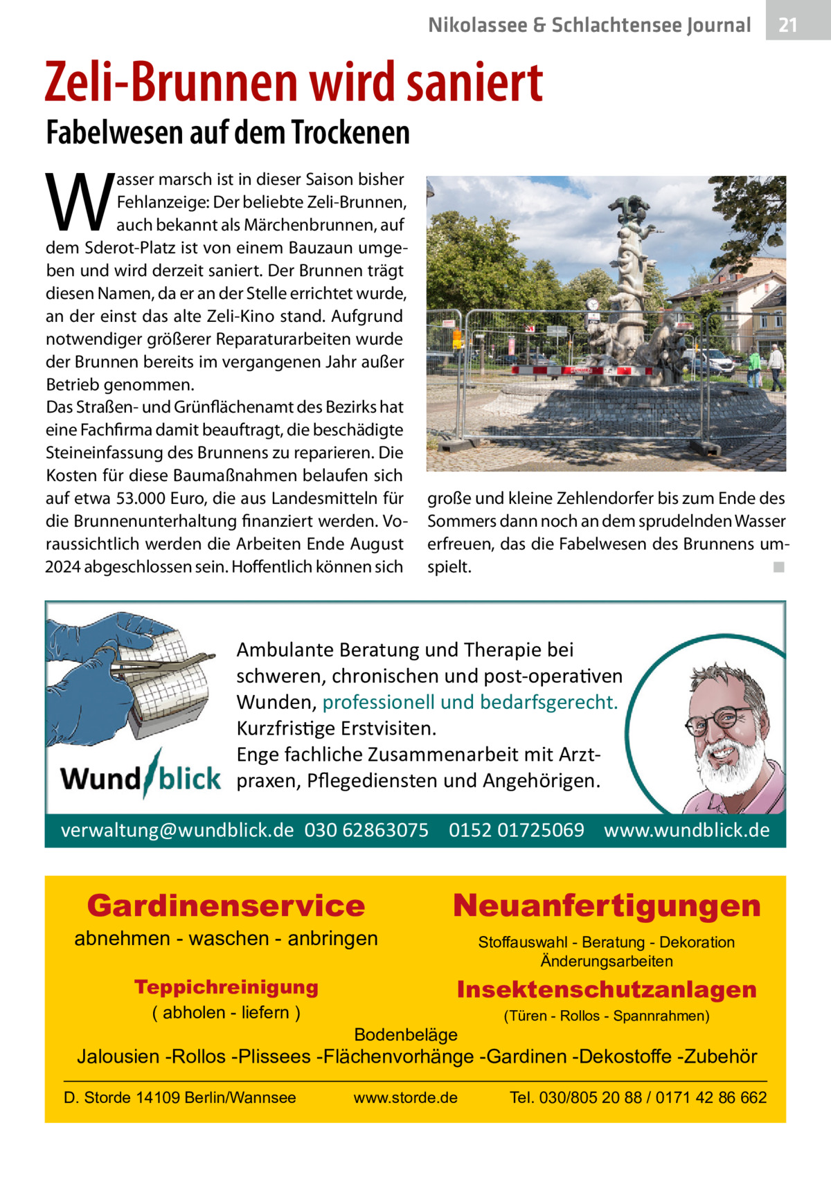 Nikolassee & Schlachtensee Journal  21  Zeli-Brunnen wird saniert Fabelwesen auf dem Trockenen  W  asser marsch ist in dieser Saison bisher Fehlanzeige: Der beliebte Zeli-Brunnen, auch bekannt als Märchenbrunnen, auf dem Sderot-Platz ist von einem Bauzaun umgeben und wird derzeit saniert. Der Brunnen trägt diesen Namen, da er an der Stelle errichtet wurde, an der einst das alte Zeli-Kino stand. Aufgrund notwendiger größerer Reparaturarbeiten wurde der Brunnen bereits im vergangenen Jahr außer Betrieb genommen. Das Straßen- und Grünflächenamt des Bezirks hat eine Fachfirma damit beauftragt, die beschädigte Steineinfassung des Brunnens zu reparieren. Die Kosten für diese Baumaßnahmen belaufen sich auf etwa 53.000 Euro, die aus Landesmitteln für die Brunnenunterhaltung finanziert werden. Voraussichtlich werden die Arbeiten Ende August 2024 abgeschlossen sein. Hoffentlich können sich  große und kleine Zehlendorfer bis zum Ende des Sommers dann noch an dem sprudelnden Wasser erfreuen, das die Fabelwesen des Brunnens umspielt.� ◾  Ambulante Beratung und Therapie bei schweren, chronischen und post-opera�ven Wunden, professionell und bedarfsgerecht. Kurzfris�ge Erstvisiten. Enge fachliche Zusammenarbeit mit Arztpraxen, Pﬂegediensten und Angehörigen. verwaltung@wundblick.de 030 62863075 0152 01725069 www.wundblick.de  Gardinenservice  abnehmen - waschen - anbringen Teppichreinigung ( abholen - liefern )  Neuanfertigungen Stoffauswahl - Beratung - Dekoration Änderungsarbeiten  Insektenschutzanlagen Bodenbeläge  (Türen - Rollos - Spannrahmen)  Jalousien -Rollos -Plissees -Flächenvorhänge -Gardinen -Dekostoffe -Zubehör D. Storde 14109 Berlin/Wannsee  www.storde.de  Tel. 030/805 20 88 / 0171 42 86 662