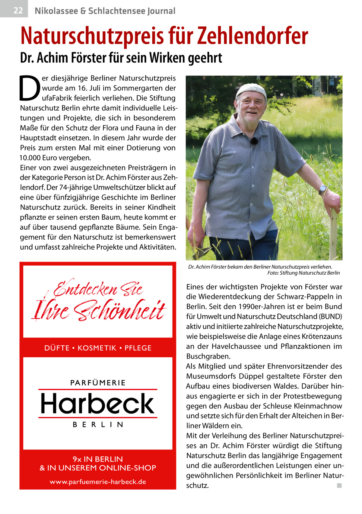 22  Nikolassee & Schlachtensee Journal  Naturschutzpreis für Zehlendorfer  Dr. Achim Förster für sein Wirken geehrt  D  er diesjährige Berliner Naturschutzpreis wurde am 16. Juli im Sommergarten der ufaFabrik feierlich verliehen. Die Stiftung Naturschutz Berlin ehrte damit individuelle Leistungen und Projekte, die sich in besonderem Maße für den Schutz der Flora und Fauna in der Hauptstadt einsetzen. In diesem Jahr wurde der Preis zum ersten Mal mit einer Dotierung von 10.000 Euro vergeben. Einer von zwei ausgezeichneten Preisträgern in der Kategorie Person ist Dr. Achim Förster aus Zehlendorf. Der 74-jährige Umweltschützer blickt auf eine über fünfzigjährige Geschichte im Berliner Naturschutz zurück. Bereits in seiner Kindheit pflanzte er seinen ersten Baum, heute kommt er auf über tausend gepflanzte Bäume. Sein Engagement für den Naturschutz ist bemerkenswert und umfasst zahlreiche Projekte und Aktivitäten.  Entdecken Sie  Ihre Schönheit DÜFTE • KOSMETIK • PFLEGE  9x IN BERLIN & IN UNSEREM ONLINE-SHOP www.parfuemerie-harbeck.de  Dr. Achim Förster bekam den Berliner Naturschutzpreis verliehen. � Foto: Stiftung Naturschutz Berlin  Eines der wichtigsten Projekte von Förster war die Wiederentdeckung der Schwarz-Pappeln in Berlin. Seit den 1990er-Jahren ist er beim Bund für Umwelt und Naturschutz Deutschland (BUND) aktiv und initiierte zahlreiche Naturschutzprojekte, wie beispielsweise die Anlage eines Krötenzauns an der Havelchaussee und Pflanzaktionen im Buschgraben. Als Mitglied und später Ehrenvorsitzender des Museumsdorfs Düppel gestaltete Förster den Aufbau eines biodiversen Waldes. Darüber hinaus engagierte er sich in der Protestbewegung gegen den Ausbau der Schleuse Kleinmachnow und setzte sich für den Erhalt der Alteichen in Berliner Wäldern ein. Mit der Verleihung des Berliner Naturschutzpreises an Dr.  Achim Förster würdigt die Stiftung Naturschutz Berlin das langjährige Engagement und die außerordentlichen Leistungen einer ungewöhnlichen Persönlichkeit im Berliner Naturschutz.� ◾