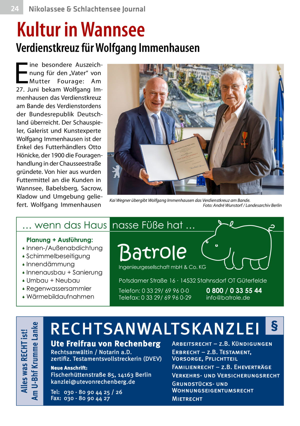 24  Nikolassee & Schlachtensee Journal  Kultur in Wannsee  Verdienstkreuz für Wolfgang Immenhausen  E  ine besondere Auszeichnung für den „Vater“ von Mutter Fourage: Am 27.  Juni bekam Wolfgang Immenhausen das Verdienstkreuz am Bande des Verdienstordens der Bundesrepublik Deutschland überreicht. Der Schauspieler, Galerist und Kunstexperte Wolfgang Immenhausen ist der Enkel des Futterhändlers Otto Hönicke, der 1900 die Fouragenhandlung in der Chausseestraße gründete. Von hier aus wurden Futtermittel an die Kunden in Wannsee, Babelsberg, Sacrow, Kladow und Umgebung geliefert. Wolfgang Immenhausen  Kai Wegner übergibt Wolfgang Immenhausen das Verdienstkreuz am Bande. � Foto: André Wunstorf / Landesarchiv Berlin  … wenn das Haus nasse Füße hat … Planung + Ausführung: Innen-/Außenabdichtung  Schimmelbeseitigung  Innendämmung  Innenausbau + Sanierung  Umbau + Neubau  Regenwassersammler  Wärmebildaufnahmen   Alles was RECHT ist! Am U-Bhf Krumme Lanke    Batrole  Ingenieurgesellschaft mbH & Co. KG  Potsdamer Straße 16 ∙ 14532 Stahnsdorf OT Güterfelde Telefon: 0 33 29/ 69 96 0-0 Telefax: 0 33 29/ 69 96 0-29  0 800 / 0 33 55 44 info@batrole.de  RECHTSANWALTSKANZLEI Ute Freifrau von Rechenberg  Rechtsanwältin / Notarin a.D. zertifiz. Testamentsvollstreckerin (DVEV) Neue Anschrift:  Fischerhüttenstraße 85, 14163 Berlin kanzlei@utevonrechenberg.de Tel: 030 - 80 90 44 25 / 26 Fax: 030 - 80 90 44 27  §  Arbeitsrecht – z.B. Kündigungen Erbrecht – z.B. Testament, Vorsorge, Pflichtteil Familienrecht – z.B. Eheverträge Verkehrs- und Versicherungsrecht Grundstücks- und Wohnungseigentumsrecht Mietrecht