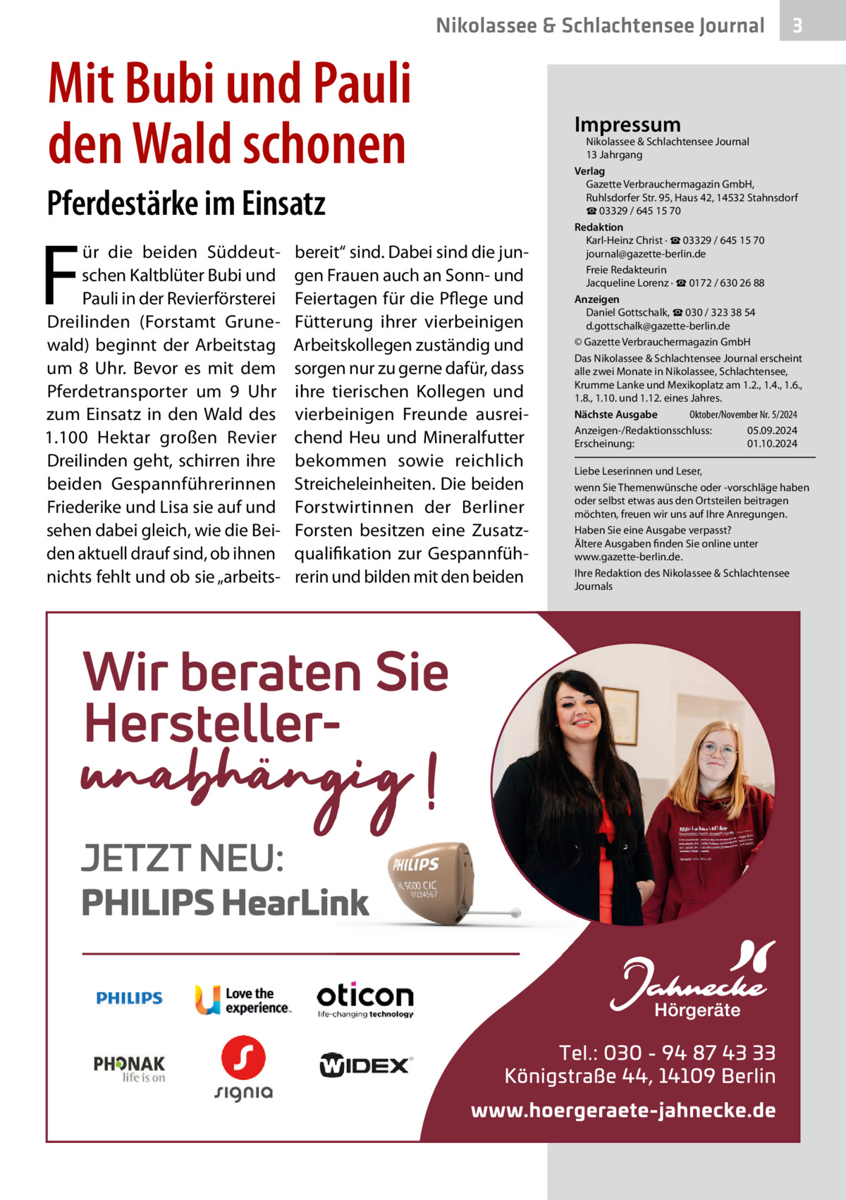 Nikolassee & Schlachtensee Journal  Mit Bubi und Pauli den Wald schonen Pferdestärke im Einsatz  F  ür die beiden Süddeutschen Kaltblüter Bubi und Pauli in der Revierförsterei Dreilinden (Forstamt Grunewald) beginnt der Arbeitstag um 8  Uhr. Bevor es mit dem Pferdetransporter um 9  Uhr zum Einsatz in den Wald des 1.100  Hektar großen Revier Dreilinden geht, schirren ihre beiden Gespannführerinnen Friederike und Lisa sie auf und sehen dabei gleich, wie die Beiden aktuell drauf sind, ob ihnen nichts fehlt und ob sie „arbeits bereit“ sind. Dabei sind die jungen Frauen auch an Sonn- und Feiertagen für die Pflege und Fütterung ihrer vierbeinigen Arbeitskollegen zuständig und sorgen nur zu gerne dafür, dass ihre tierischen Kollegen und vierbeinigen Freunde ausreichend Heu und Mineralfutter bekommen sowie reichlich Streicheleinheiten. Die beiden Forstwirtinnen der Berliner Forsten besitzen eine Zusatzqualifikation zur Gespannführerin und bilden mit den beiden  3  Impressum  Nikolassee & Schlachtensee Journal 13 Jahrgang Verlag Gazette Verbrauchermagazin GmbH, Ruhlsdorfer Str. 95, Haus 42, 14532 Stahnsdorf ☎ 03329 / 645 15 70 Redaktion Karl-Heinz Christ · ☎ 03329 / 645 15 70 journal@gazette-berlin.de Freie Redakteurin Jacqueline Lorenz · ☎ 0172 / 630 26 88 Anzeigen Daniel Gottschalk, ☎ 030 / 323 38 54 d.gottschalk@gazette-berlin.de © Gazette Verbrauchermagazin GmbH Das Nikolassee & Schlachtensee Journal erscheint alle zwei Monate in Nikolassee, Schlachtensee, Krumme Lanke und Mexikoplatz am 1.2., 1.4., 1.6., 1.8., 1.10. und 1.12. eines Jahres. Oktober/November Nr. 5/2024 Nächste Ausgabe Anzeigen-/Redaktionsschluss: 05.09.2024 Erscheinung: 01.10.2024 Liebe Leserinnen und Leser, wenn Sie Themenwünsche oder -vorschläge haben oder selbst etwas aus den Ortsteilen beitragen möchten, freuen wir uns auf Ihre Anregungen. Haben Sie eine Ausgabe verpasst? Ältere Ausgaben finden Sie online unter www.gazette-berlin.de. Ihre Redaktion des Nikolassee & Schlachtensee Journals