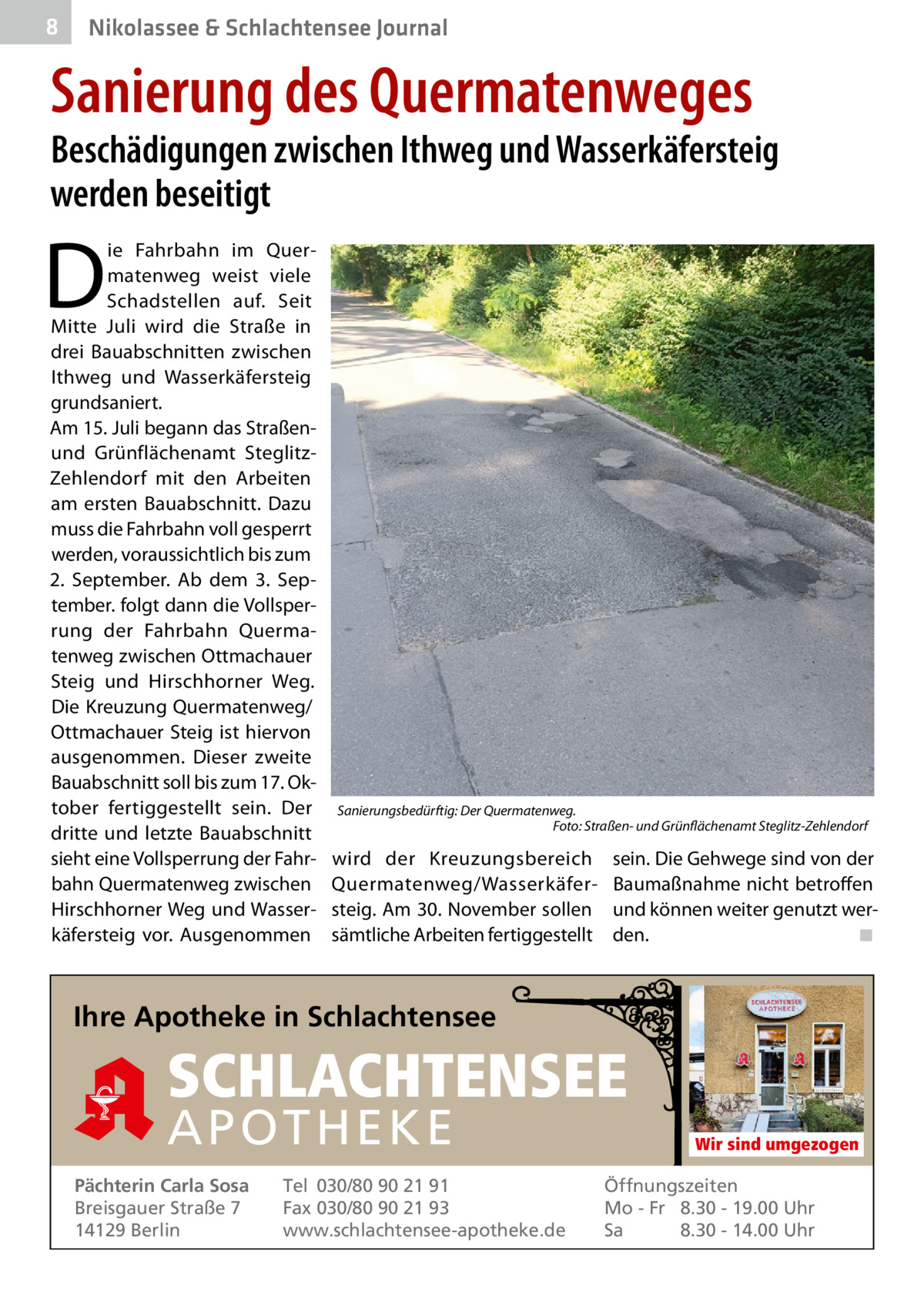 8  Nikolassee & Schlachtensee Journal  Sanierung des Quermatenweges  Beschädigungen zwischen Ithweg und Wasserkäfersteig werden beseitigt  D  ie Fahrbahn im Quermatenweg weist viele Schadstellen auf. Seit Mitte Juli wird die Straße in drei Bauabschnitten zwischen Ithweg und Wasserkäfersteig grundsaniert. Am 15. Juli begann das Straßenund Grünflächenamt SteglitzZehlendorf mit den Arbeiten am ersten Bauabschnitt. Dazu muss die Fahrbahn voll gesperrt werden, voraussichtlich bis zum 2.  September. Ab dem 3.  September. folgt dann die Vollsperrung der Fahrbahn Quermatenweg zwischen Ottmachauer Steig und Hirschhorner Weg. Die Kreuzung Quermatenweg/ Ottmachauer Steig ist hiervon ausgenommen. Dieser zweite Bauabschnitt soll bis zum 17. Oktober fertiggestellt sein. Der dritte und letzte Bauabschnitt sieht eine Vollsperrung der Fahrbahn Quermatenweg zwischen Hirschhorner Weg und Wasserkäfersteig vor. Ausgenommen  Sanierungsbedürftig: Der Quermatenweg. Foto: Straßen- und Grünflächenamt Steglitz-Zehlendorf  wird der Kreuzungsbereich Quermatenweg/Wasserkäfersteig. Am 30. November sollen sämtliche Arbeiten fertiggestellt  sein. Die Gehwege sind von der Baumaßnahme nicht betroffen und können weiter genutzt werden. ◾  Ihre Apotheke in Schlachtensee  SCHLACHTENSEE APO THEKE Pächterin Carla Sosa Breisgauer Straße 7 14129 Berlin  Tel 030/80 90 21 91 Fax 030/80 90 21 93 www.schlachtensee-apotheke.de  Wir sind umgezogen  Öffnungszeiten Mo - Fr 8.30 - 19.00 Uhr Sa 8.30 - 14.00 Uhr