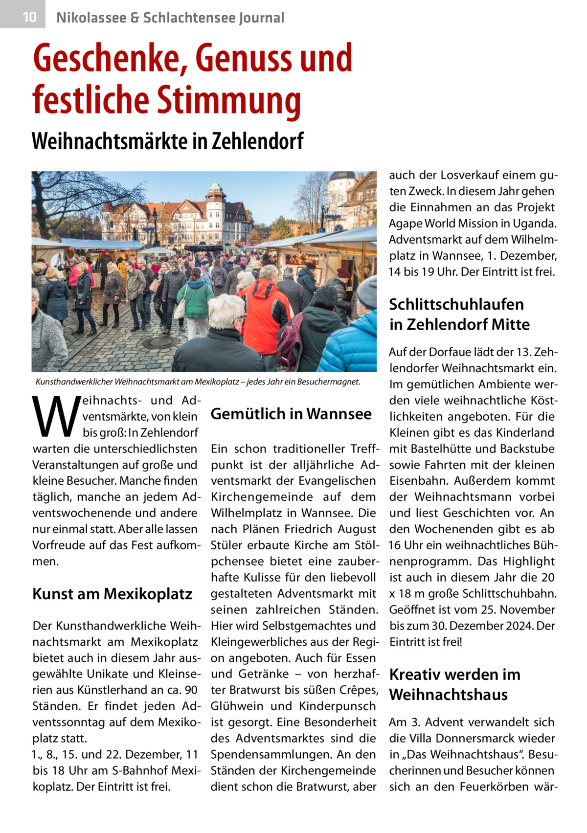 10  Nikolassee & Schlachtensee Journal  Geschenke, Genuss und festliche Stimmung Weihnachtsmärkte in Zehlendorf auch der Losverkauf einem guten Zweck. In diesem Jahr gehen die Einnahmen an das Projekt Agape World Mission in Uganda. Adventsmarkt auf dem Wilhelmplatz in Wannsee, 1. Dezember, 14 bis 19 Uhr. Der Eintritt ist frei.  Schlittschuhlaufen in Zehlendorf Mitte Kunsthandwerklicher Weihnachtsmarkt am Mexikoplatz – jedes Jahr ein Besuchermagnet.  W  eihnachts- und Adventsmärkte, von klein bis groß: In Zehlendorf warten die unterschiedlichsten Veranstaltungen auf große und kleine Besucher. Manche finden täglich, manche an jedem Adventswochenende und andere nur einmal statt. Aber alle lassen Vorfreude auf das Fest aufkommen.  Kunst am Mexikoplatz Der Kunsthandwerkliche Weihnachtsmarkt am Mexikoplatz bietet auch in diesem Jahr ausgewählte Unikate und Kleinserien aus Künstlerhand an ca. 90 Ständen. Er findet jeden Adventssonntag auf dem Mexikoplatz statt. 1., 8., 15. und 22. Dezember, 11 bis 18 Uhr am S-Bahnhof Mexikoplatz. Der Eintritt ist frei.  Gemütlich in Wannsee Ein schon traditioneller Treffpunkt ist der alljährliche Adventsmarkt der Evangelischen Kirchengemeinde auf dem Wilhelmplatz in Wannsee. Die nach Plänen Friedrich August Stüler erbaute Kirche am Stölpchensee bietet eine zauberhafte Kulisse für den liebevoll gestalteten Adventsmarkt mit seinen zahlreichen Ständen. Hier wird Selbstgemachtes und Kleingewerbliches aus der Region angeboten. Auch für Essen und Getränke – von herzhafter Bratwurst bis süßen Crêpes, Glühwein und Kinderpunsch ist gesorgt. Eine Besonderheit des Adventsmarktes sind die Spendensammlungen. An den Ständen der Kirchengemeinde dient schon die Bratwurst, aber  Auf der Dorfaue lädt der 13. Zehlendorfer Weihnachtsmarkt ein. Im gemütlichen Ambiente werden viele weihnachtliche Köstlichkeiten angeboten. Für die Kleinen gibt es das Kinderland mit Bastelhütte und Backstube sowie Fahrten mit der kleinen Eisenbahn. Außerdem kommt der Weihnachtsmann vorbei und liest Geschichten vor. An den Wochenenden gibt es ab 16 Uhr ein weihnachtliches Bühnenprogramm. Das Highlight ist auch in diesem Jahr die 20 x 18 m große Schlittschuhbahn. Geöffnet ist vom 25. November bis zum 30. Dezember 2024. Der Eintritt ist frei!  Kreativ werden im Weihnachtshaus Am 3.  Advent verwandelt sich die Villa Donnersmarck wieder in „Das Weihnachtshaus“. Besucherinnen und Besucher können sich an den Feuerkörben wä