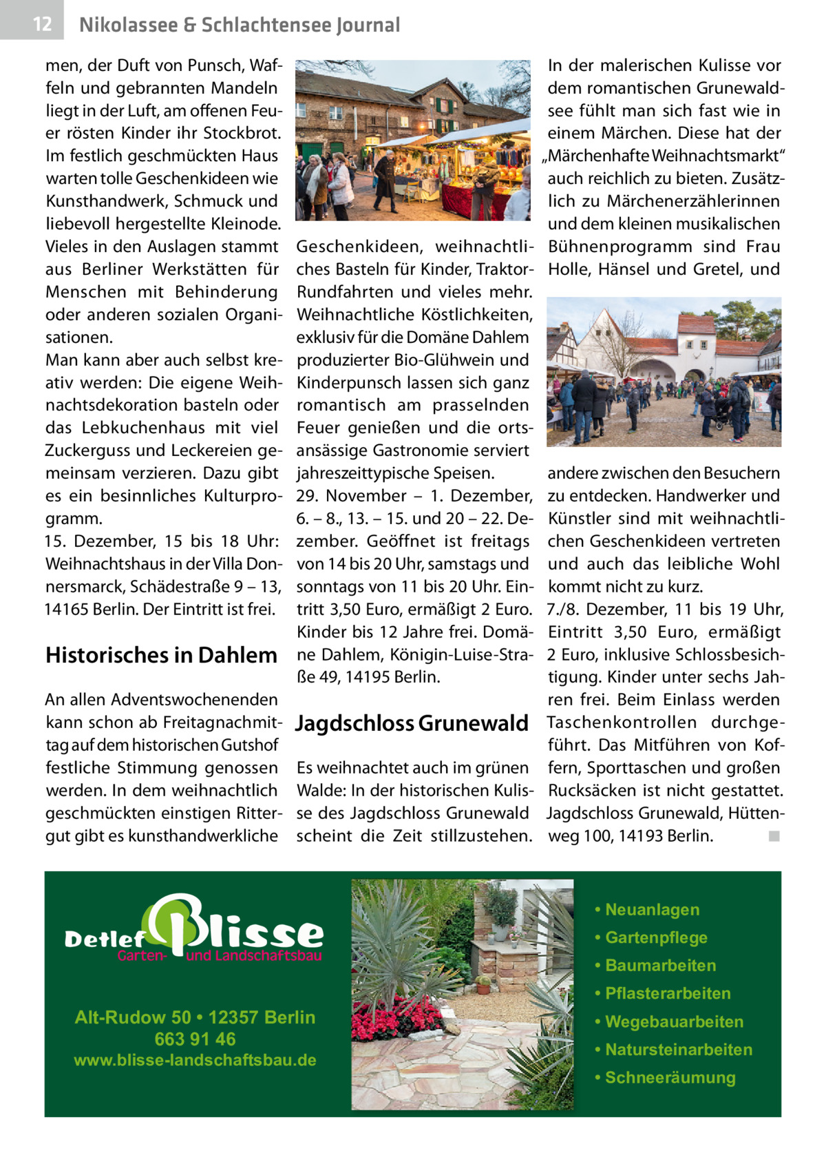 12  Nikolassee & Schlachtensee Journal  men, der Duft von Punsch, Waffeln und gebrannten Mandeln liegt in der Luft, am offenen Feuer rösten Kinder ihr Stockbrot. Im festlich geschmückten Haus warten tolle Geschenkideen wie Kunsthandwerk, Schmuck und liebevoll hergestellte Kleinode. Vieles in den Auslagen stammt aus Berliner Werkstätten für Menschen mit Behinderung oder anderen sozialen Organisationen. Man kann aber auch selbst kreativ werden: Die eigene Weihnachtsdekoration basteln oder das Lebkuchenhaus mit viel Zuckerguss und Leckereien gemeinsam verzieren. Dazu gibt es ein besinnliches Kulturprogramm. 15.  Dezember, 15 bis 18  Uhr: Weihnachtshaus in der Villa Donnersmarck, Schädestraße 9 – 13, 14165 Berlin. Der Eintritt ist frei.  Historisches in Dahlem An allen Adventswochenenden kann schon ab Freitagnachmittag auf dem historischen Gutshof festliche Stimmung genossen werden. In dem weihnachtlich geschmückten einstigen Rittergut gibt es kunsthandwerkliche  In der malerischen Kulisse vor dem romantischen Grunewaldsee fühlt man sich fast wie in einem Märchen. Diese hat der „Märchenhafte Weihnachtsmarkt“ auch reichlich zu bieten. Zusätzlich zu Märchenerzählerinnen und dem kleinen musikalischen Geschenkideen, weihnachtli- Bühnenprogramm sind Frau ches Basteln für Kinder, Traktor- Holle, Hänsel und Gretel, und Rundfahrten und vieles mehr. Weihnachtliche Köstlichkeiten, exklusiv für die Domäne Dahlem produzierter Bio-Glühwein und Kinderpunsch lassen sich ganz romantisch am prasselnden Feuer genießen und die ortsansässige Gastronomie serviert jahreszeittypische Speisen. andere zwischen den Besuchern 29.  November – 1.  Dezember, zu entdecken. Handwerker und 6. – 8., 13. – 15. und 20 – 22. De- Künstler sind mit weihnachtlizember. Geöffnet ist freitags chen Geschenkideen vertreten von 14 bis 20 Uhr, samstags und und auch das leibliche Wohl sonntags von 11 bis 20 Uhr. Ein- kommt nicht zu kurz. tritt 3,50 Euro, ermäßigt 2 Euro. 7./8.  Dezember, 11 bis 19  Uhr, Kinder bis 12 Jahre frei. Domä- Eintritt 3,50  Euro, ermäßigt ne Dahlem, Königin-Luise-Stra- 2 Euro, inklusive Schlossbesichße 49, 14195 Berlin. tigung. Kinder unter sechs Jahren frei. Beim Einlass werden Jagdschloss Grunewald Taschenkontrollen durchgeführt. Das Mitführen von KofEs weihnachtet auch im grünen fern, Sporttaschen und großen Walde: In der historischen Kulis- Rucksäcken ist nicht gestattet. se des Jagdschloss Grunewald Jagdschloss Grunewald, Hüttenscheint die Zeit stillzustehen. weg 100, 14193 Berlin. ◾  • Neuanlagen • Gartenpflege • Baumarbeiten  Alt-Rudow 50 • 12357 Berlin 663 91 46  www.blisse-landschaftsbau.de  • Pflasterarbeiten • Wegebauarbeiten • Natursteinarbeiten • Schneeräumung