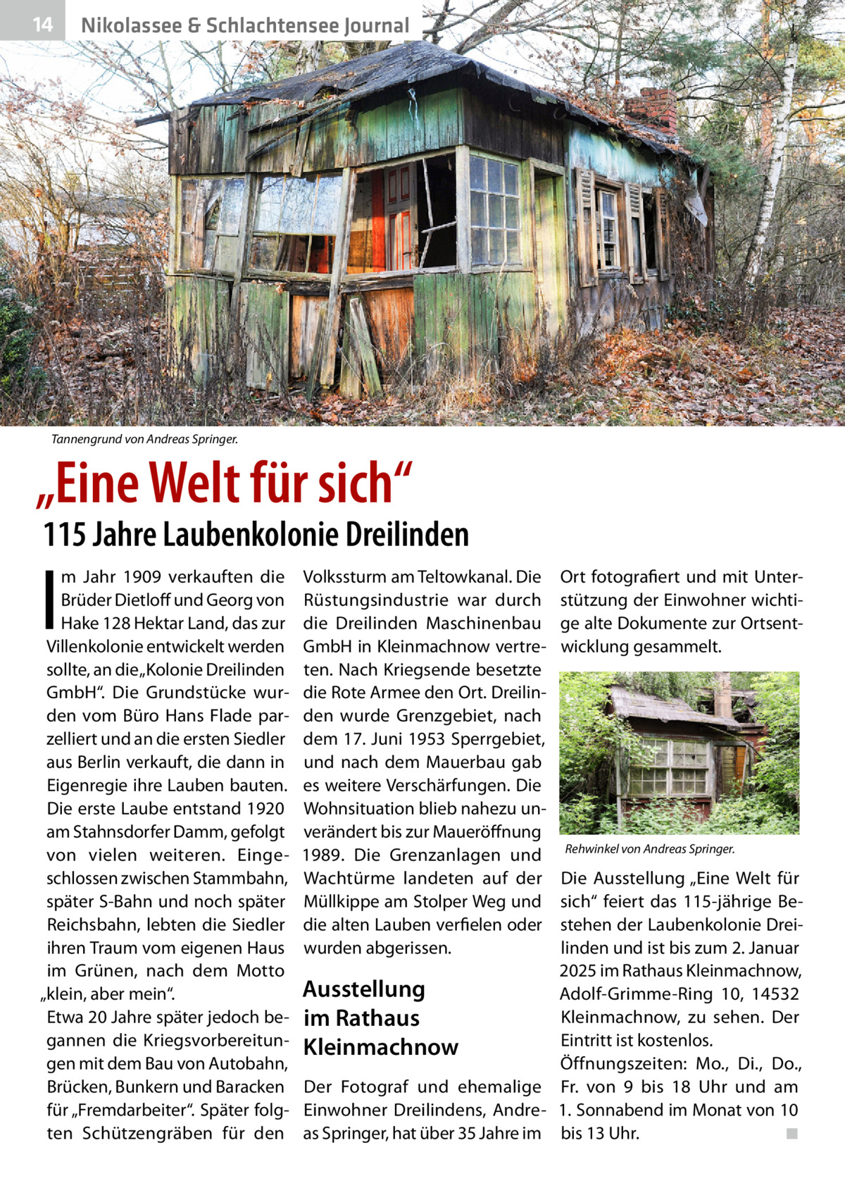 14  Nikolassee & Schlachtensee Journal  Tannengrund von Andreas Springer.  „Eine Welt für sich“  115 Jahre Laubenkolonie Dreilinden  I  m Jahr 1909 verkauften die Brüder Dietloff und Georg von Hake 128 Hektar Land, das zur Villenkolonie entwickelt werden sollte, an die „Kolonie Dreilinden GmbH“. Die Grundstücke wurden vom Büro Hans Flade parzelliert und an die ersten Siedler aus Berlin verkauft, die dann in Eigenregie ihre Lauben bauten. Die erste Laube entstand 1920 am Stahnsdorfer Damm, gefolgt von vielen weiteren. Eingeschlossen zwischen Stammbahn, später S-Bahn und noch später Reichsbahn, lebten die Siedler ihren Traum vom eigenen Haus im Grünen, nach dem Motto „klein, aber mein“. Etwa 20 Jahre später jedoch begannen die Kriegsvorbereitungen mit dem Bau von Autobahn, Brücken, Bunkern und Baracken für „Fremdarbeiter“. Später folgten Schützengräben für den  Volkssturm am Teltowkanal. Die Rüstungsindustrie war durch die Dreilinden Maschinenbau GmbH in Kleinmachnow vertreten. Nach Kriegsende besetzte die Rote Armee den Ort. Dreilinden wurde Grenzgebiet, nach dem 17. Juni 1953 Sperrgebiet, und nach dem Mauerbau gab es weitere Verschärfungen. Die Wohnsituation blieb nahezu unverändert bis zur Maueröffnung 1989. Die Grenzanlagen und Wachtürme landeten auf der Müllkippe am Stolper Weg und die alten Lauben verfielen oder wurden abgerissen.  Ort fotografiert und mit Unterstützung der Einwohner wichtige alte Dokumente zur Ortsentwicklung gesammelt.  Rehwinkel von Andreas Springer.  Die Ausstellung „Eine Welt für sich“ feiert das 115-jährige Bestehen der Laubenkolonie Dreilinden und ist bis zum 2. Januar 2025 im Rathaus Kleinmachnow, Ausstellung Adolf-Grimme-Ring 10, 14532 Kleinmachnow, zu sehen. Der im Rathaus Eintritt ist kostenlos. Kleinmachnow Öffnungszeiten: Mo., Di., Do., Der Fotograf und ehemalige Fr. von 9 bis 18  Uhr und am Einwohner Dreilindens, Andre- 1. Sonnabend im Monat von 10 as Springer, hat über 35 Jahre im bis 13 Uhr.� ◾