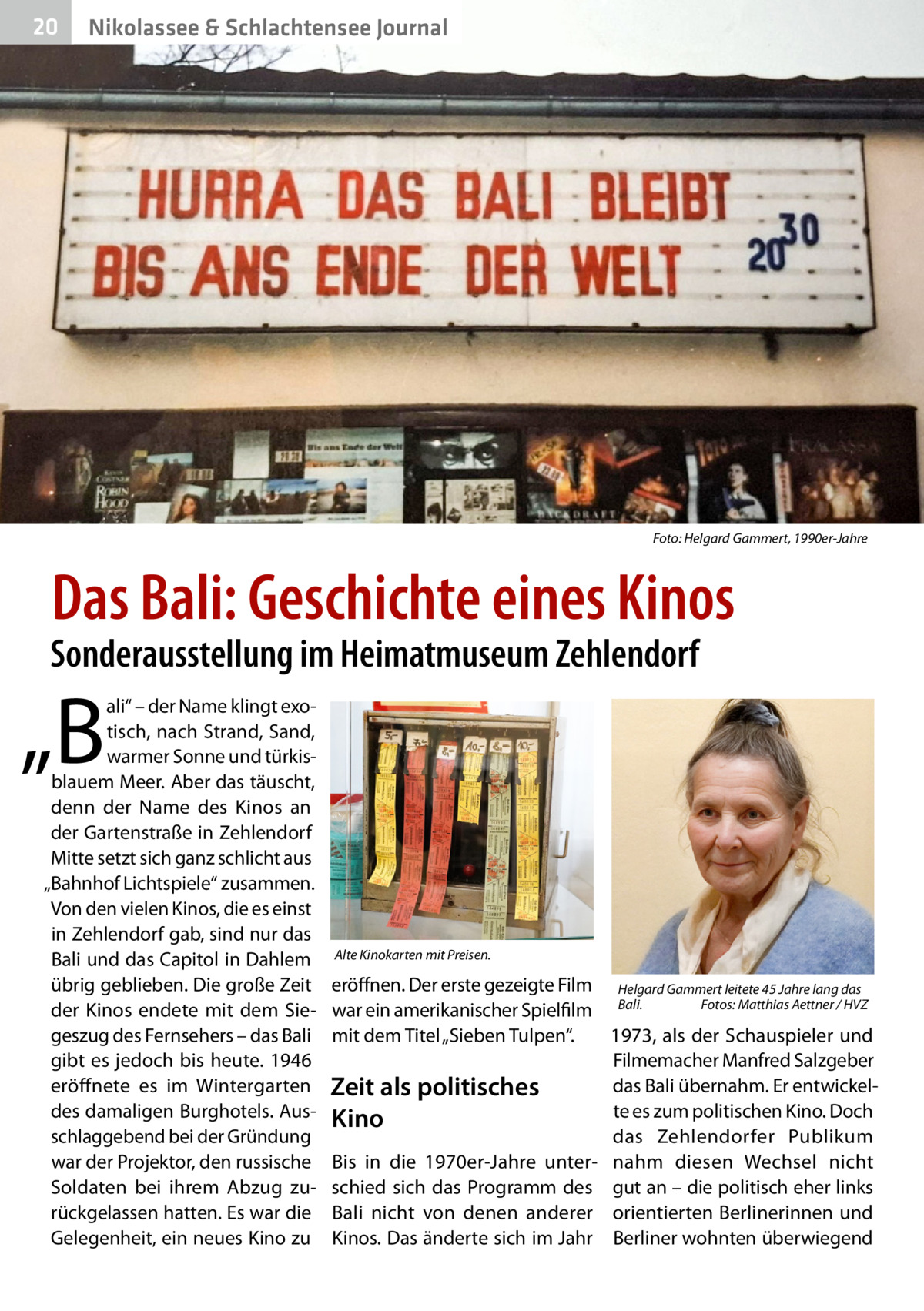 20  Nikolassee & Schlachtensee Journal  Foto: Helgard Gammert, 1990er-Jahre  Das Bali: Geschichte eines Kinos  Sonderausstellung im Heimatmuseum Zehlendorf  „B  ali“ – der Name klingt exotisch, nach Strand, Sand, warmer Sonne und türkisblauem Meer. Aber das täuscht, denn der Name des Kinos an der Gartenstraße in Zehlendorf Mitte setzt sich ganz schlicht aus „Bahnhof Lichtspiele“ zusammen. Von den vielen Kinos, die es einst in Zehlendorf gab, sind nur das Bali und das Capitol in Dahlem übrig geblieben. Die große Zeit der Kinos endete mit dem Siegeszug des Fernsehers – das Bali gibt es jedoch bis heute. 1946 eröffnete es im Wintergarten des damaligen Burghotels. Ausschlaggebend bei der Gründung war der Projektor, den russische Soldaten bei ihrem Abzug zurückgelassen hatten. Es war die Gelegenheit, ein neues Kino zu  Alte Kinokarten mit Preisen.  eröffnen. Der erste gezeigte Film Helgard Gammert leitete 45 Jahre lang das Fotos: Matthias Aettner / HVZ war ein amerikanischer Spielfilm Bali.� mit dem Titel „Sieben Tulpen“. 1973, als der Schauspieler und Filmemacher Manfred Salzgeber das Bali übernahm. Er entwickelZeit als politisches te es zum politischen Kino. Doch Kino das Zehlendorfer Publikum Bis in die 1970er-Jahre unter- nahm diesen Wechsel nicht schied sich das Programm des gut an – die politisch eher links Bali nicht von denen anderer orientierten Berlinerinnen und Kinos. Das änderte sich im Jahr Berliner wohnten überwiegend