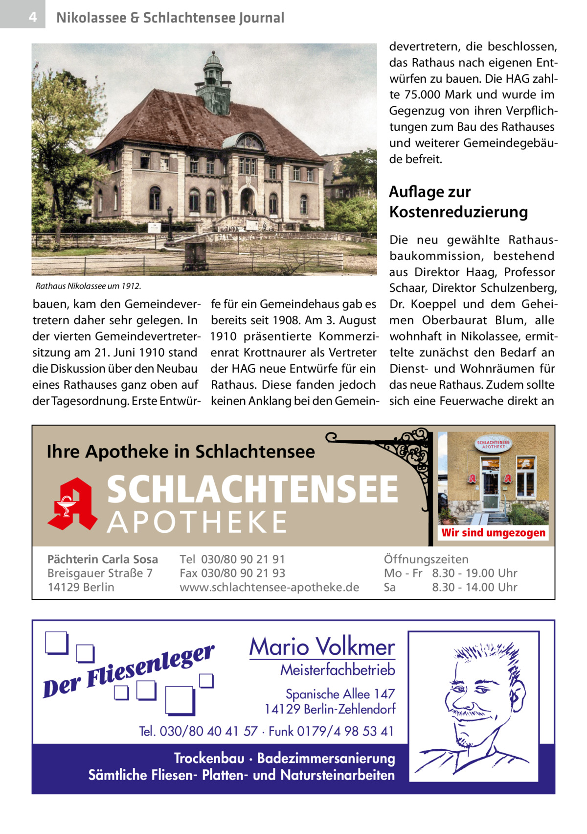 4  Nikolassee & Schlachtensee Journal devertretern, die beschlossen, das Rathaus nach eigenen Entwürfen zu bauen. Die HAG zahlte 75.000  Mark und wurde im Gegenzug von ihren Verpflichtungen zum Bau des Rathauses und weiterer Gemeindegebäude befreit.  Auflage zur Kostenreduzierung  Rathaus Nikolassee um 1912.  bauen, kam den Gemeindevertretern daher sehr gelegen. In der vierten Gemeindevertretersitzung am 21. Juni 1910 stand die Diskussion über den Neubau eines Rathauses ganz oben auf der Tagesordnung. Erste Entwür Die neu gewählte Rathausbaukommission, bestehend aus Direktor Haag, Professor Schaar, Direktor Schulzenberg, fe für ein Gemeindehaus gab es Dr.  Koeppel und dem Geheibereits seit 1908. Am 3. August men Oberbaurat Blum, alle 1910 präsentierte Kommerzi- wohnhaft in Nikolassee, ermitenrat Krottnaurer als Vertreter telte zunächst den Bedarf an der HAG neue Entwürfe für ein Dienst- und Wohnräumen für Rathaus. Diese fanden jedoch das neue Rathaus. Zudem sollte keinen Anklang bei den Gemein- sich eine Feuerwache direkt an  Ihre Apotheke in Schlachtensee  SCHLACHTENSEE APO THEKE Pächterin Carla Sosa Breisgauer Straße 7 14129 Berlin  Tel 030/80 90 21 91 Fax 030/80 90 21 93 www.schlachtensee-apotheke.de  Wir sind umgezogen  Öffnungszeiten Mo - Fr 8.30 - 19.00 Uhr Sa 8.30 - 14.00 Uhr  Mario Volkmer  Meisterfachbetrieb  Spanische Allee 147 14129 Berlin-Zehlendorf Tel. 030/80 40 41 57 · Funk 0179/4 98 53 41  Trockenbau · Badezimmersanierung Sämtliche Fliesen- Platten- und Natursteinarbeiten