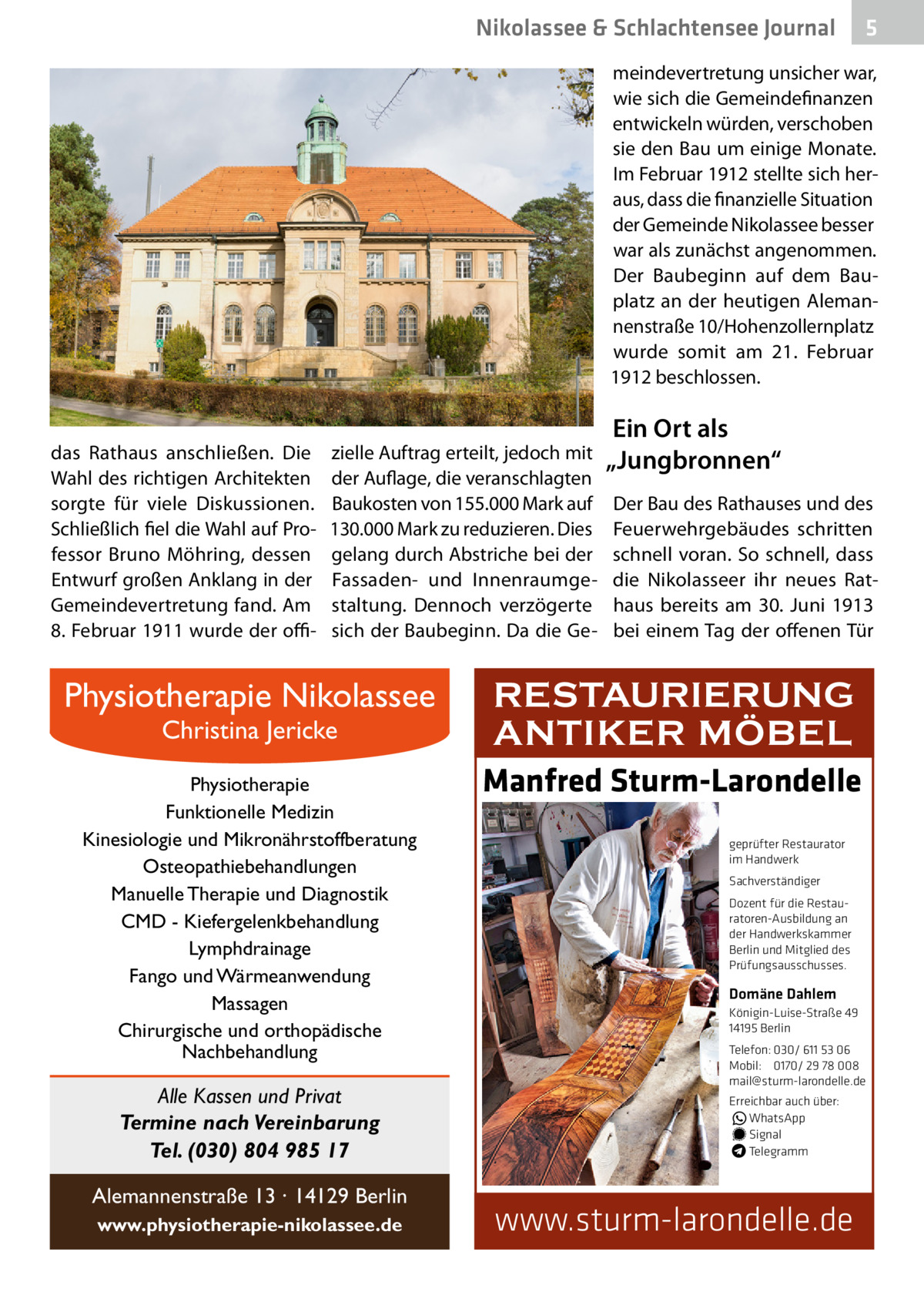 Nikolassee & Schlachtensee Journal  5  meindevertretung unsicher war, wie sich die Gemeindefinanzen entwickeln würden, verschoben sie den Bau um einige Monate. Im Februar 1912 stellte sich heraus, dass die finanzielle Situation der Gemeinde Nikolassee besser war als zunächst angenommen. Der Baubeginn auf dem Bauplatz an der heutigen Alemannenstraße 10/Hohenzollernplatz wurde somit am 21.  Februar 1912 beschlossen.  das Rathaus anschließen. Die Wahl des richtigen Architekten sorgte für viele Diskussionen. Schließlich fiel die Wahl auf Professor Bruno Möhring, dessen Entwurf großen Anklang in der Gemeindevertretung fand. Am 8. Februar 1911 wurde der offi zielle Auftrag erteilt, jedoch mit der Auflage, die veranschlagten Baukosten von 155.000 Mark auf 130.000 Mark zu reduzieren. Dies gelang durch Abstriche bei der Fassaden- und Innenraumgestaltung. Dennoch verzögerte sich der Baubeginn. Da die Ge Physiotherapie Nikolassee Christina Jericke  Physiotherapie Funktionelle Medizin Kinesiologie und Mikronährstoffberatung Osteopathiebehandlungen Manuelle Therapie und Diagnostik CMD - Kiefergelenkbehandlung Lymphdrainage Fango und Wärmeanwendung Massagen Chirurgische und orthopädische Nachbehandlung  Alle Kassen und Privat Termine nach Vereinbarung Tel. (030) 804 985 17 Alemannenstraße 13 · 14129 Berlin www.physiotherapie-nikolassee.de  Ein Ort als „Jungbronnen“ Der Bau des Rathauses und des Feuerwehrgebäudes schritten schnell voran. So schnell, dass die Nikolasseer ihr neues Rathaus bereits am 30.  Juni 1913 bei einem Tag der offenen Tür  RESTAURIERUNG ANTIKER MÖBEL Manfred Sturm-Larondelle geprüfter Restaurator im Handwerk Sachverständiger Dozent für die Restauratoren-Ausbildung an der Handwerkskammer Berlin und Mitglied des Prüfungsausschusses.  Domäne Dahlem Königin-Luise-Straße 49 14195 Berlin Telefon: 030/ 611 53 06 Mobil: 0170/ 29 78 008 mail@sturm-larondelle.de Erreichbar auch über: � WhatsApp � Signal Telegramm  www.sturm-larondelle.de