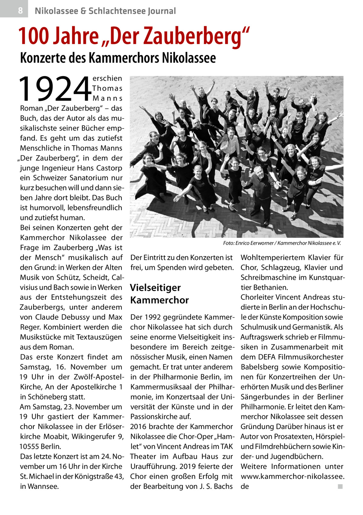 8  Nikolassee & Schlachtensee Journal  100 Jahre „Der Zauberberg“ Konzerte des Kammerchors Nikolassee  1924  erschien Th o m a s Manns Roman „Der Zauberberg“ – das Buch, das der Autor als das musikalischste seiner Bücher empfand. Es geht um das zutiefst Menschliche in Thomas Manns „Der Zauberberg“, in dem der junge Ingenieur Hans Castorp ein Schweizer Sanatorium nur kurz besuchen will und dann sieben Jahre dort bleibt. Das Buch ist humorvoll, lebensfreundlich und zutiefst human. Bei seinen Konzerten geht der Kammerchor Nikolassee der Frage im Zauberberg „Was ist der Mensch“ musikalisch auf den Grund: in Werken der Alten Musik von Schütz, Scheidt, Calvisius und Bach sowie in Werken aus der Entstehungszeit des Zauberbergs, unter anderem von Claude Debussy und Max Reger. Kombiniert werden die Musikstücke mit Textauszügen aus dem Roman. Das erste Konzert findet am Samstag, 16.  November um 19  Uhr in der Zwölf-ApostelKirche, An der Apostelkirche  1 in Schöneberg statt. Am Samstag, 23. November um 19  Uhr gastiert der Kammerchor Nikolassee in der Erlöserkirche Moabit, Wikingerufer  9, 10555 Berlin. Das letzte Konzert ist am 24. November um 16 Uhr in der Kirche St. Michael in der Königstraße 43, in Wannsee.  �  Foto: Enrico Eerworner / Kammerchor Nikolassee e. V.  Der Eintritt zu den Konzerten ist Wohltemperiertem Klavier für frei, um Spenden wird gebeten. Chor, Schlagzeug, Klavier und Schreibmaschine im Kunstquartier Bethanien. Vielseitiger Chorleiter Vincent Andreas stuKammerchor dierte in Berlin an der HochschuDer 1992 gegründete Kammer- le der Künste Komposition sowie chor Nikolassee hat sich durch Schulmusik und Germanistik. Als seine enorme Vielseitigkeit ins- Auftragswerk schrieb er Filmmubesondere im Bereich zeitge- siken in Zusammenarbeit mit nössischer Musik, einen Namen dem DEFA Filmmusikorchester gemacht. Er trat unter anderem Babelsberg sowie Kompositioin der Philharmonie Berlin, im nen für Konzertreihen der UnKammermusiksaal der Philhar- erhörten Musik und des Berliner monie, im Konzertsaal der Uni- Sängerbundes in der Berliner versität der Künste und in der Philharmonie. Er leitet den KamPassionskirche auf. merchor Nikolassee seit dessen 2016 brachte der Kammerchor Gründung Darüber hinaus ist er Nikolassee die Chor-Oper „Ham- Autor von Prosatexten, Hörspiellet“ von Vincent Andreas im TAK und Filmdrehbüchern sowie KinTheater im Aufbau Haus zur der- und Jugendbüchern. Uraufführung. 2019 feierte der Weitere Informationen unter Chor einen großen Erfolg mit www.kammerchor-nikolassee. der Bearbeitung von J. S. Bachs de� ◾