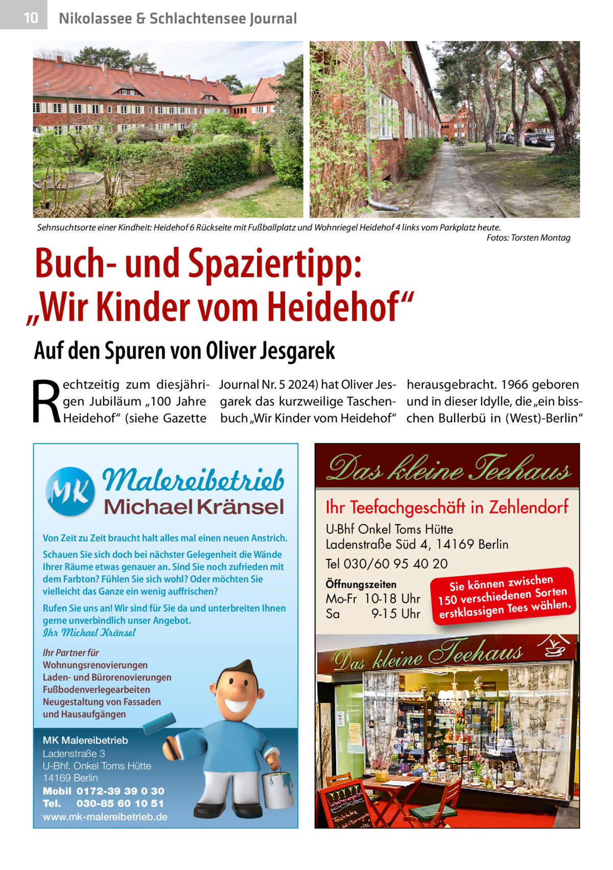 10  Nikolassee & Schlachtensee Journal  Sehnsuchtsorte einer Kindheit: Heidehof 6 Rückseite mit Fußballplatz und Wohnriegel Heidehof 4 links vom Parkplatz heute. Fotos: Torsten Montag  Buch- und Spaziertipp: „Wir Kinder vom Heidehof“ Auf den Spuren von Oliver Jesgarek  R  echtzeitig zum diesjähri- Journal Nr. 5 2024) hat Oliver Jes- herausgebracht. 1966 geboren gen Jubiläum „100  Jahre garek das kurzweilige Taschen- und in dieser Idylle, die „ein bissHeidehof“ (siehe Gazette buch „Wir Kinder vom Heidehof“ chen Bullerbü in (West)-Berlin“  Malereibetrieb Michael Kränsel  Von Zeit zu Zeit braucht halt alles mal einen neuen Anstrich. Schauen Sie sich doch bei nächster Gelegenheit die Wände Ihrer Räume etwas genauer an. Sind Sie noch zufrieden mit dem Farbton? Fühlen Sie sich wohl? Oder möchten Sie vielleicht das Ganze ein wenig auffrischen? Rufen Sie uns an! Wir sind für Sie da und unterbreiten Ihnen gerne unverbindlich unser Angebot. Ihr Michael Kränsel Ihr Partner für Wohnungsrenovierungen Laden- und Bürorenovierungen Fußbodenverlegearbeiten Neugestaltung von Fassaden und Hausaufgängen MK Malereibetrieb Ladenstraße 3 U-Bhf. Onkel Toms Hütte 14169 Berlin Mobil 0172-39 39 0 30 Tel. 030-85 60 10 51 www.mk-malereibetrieb.de  U-Bhf Onkel Toms Hütte Ladenstraße Süd 4, 14169 Berlin Tel 030/60 95 40 20 Öffnungszeiten  Mo-Fr 10-18 Uhr Sa 9-15 Uhr  ischen Sie können zw n Sorten ne de ie ch 150 vers wählen. es Te erstklassigen