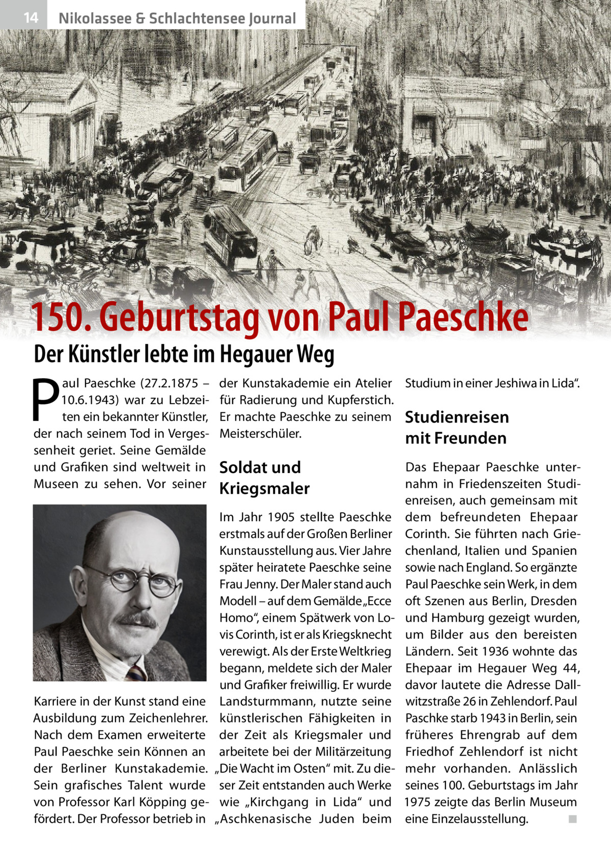 14  Nikolassee & Schlachtensee Journal  150. Geburtstag von Paul Paeschke Der Künstler lebte im Hegauer Weg  P  aul Paeschke (27.2.1875 – 10.6.1943) war zu Lebzeiten ein bekannter Künstler, der nach seinem Tod in Vergessenheit geriet. Seine Gemälde und Grafiken sind weltweit in Museen zu sehen. Vor seiner  Karriere in der Kunst stand eine Ausbildung zum Zeichenlehrer. Nach dem Examen erweiterte Paul Paeschke sein Können an der Berliner Kunstakademie. Sein grafisches Talent wurde von Professor Karl Köpping gefördert. Der Professor betrieb in  der Kunstakademie ein Atelier Studium in einer Jeshiwa in Lida“. für Radierung und Kupferstich. Er machte Paeschke zu seinem Studienreisen Meisterschüler. mit Freunden  Soldat und Kriegsmaler Im Jahr 1905 stellte Paeschke erstmals auf der Großen Berliner Kunstausstellung aus. Vier Jahre später heiratete Paeschke seine Frau Jenny. Der Maler stand auch Modell – auf dem Gemälde „Ecce Homo“, einem Spätwerk von Lovis Corinth, ist er als Kriegsknecht verewigt. Als der Erste Weltkrieg begann, meldete sich der Maler und Grafiker freiwillig. Er wurde Landsturmmann, nutzte seine künstlerischen Fähigkeiten in der Zeit als Kriegsmaler und arbeitete bei der Militärzeitung „Die Wacht im Osten“ mit. Zu dieser Zeit entstanden auch Werke wie „Kirchgang in Lida“ und „Aschkenasische Juden beim  Das Ehepaar Paeschke unternahm in Friedenszeiten Studienreisen, auch gemeinsam mit dem befreundeten Ehepaar Corinth. Sie führten nach Griechenland, Italien und Spanien sowie nach England. So ergänzte Paul Paeschke sein Werk, in dem oft Szenen aus Berlin, Dresden und Hamburg gezeigt wurden, um Bilder aus den bereisten Ländern. Seit 1936 wohnte das Ehepaar im Hegauer Weg  44, davor lautete die Adresse Dallwitzstraße 26 in Zehlendorf. Paul Paschke starb 1943 in Berlin, sein früheres Ehrengrab auf dem Friedhof Zehlendorf ist nicht mehr vorhanden. Anlässlich seines 100. Geburtstags im Jahr 1975 zeigte das Berlin Museum eine Einzelausstellung. ◾