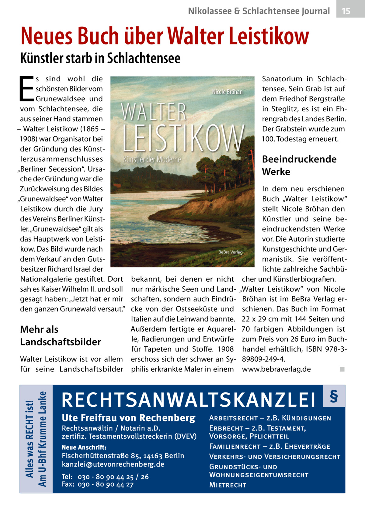 Nikolassee & Schlachtensee Journal  15  Neues Buch über Walter Leistikow  Künstler starb in Schlachtensee  E  s sind wohl die schönsten Bilder vom Grunewaldsee und vom Schlachtensee, die aus seiner Hand stammen – Walter Leistikow (1865 – 1908) war Organisator bei der Gründung des Künstlerzusammenschlusses „Berliner Secession“. Ursache der Gründung war die Zurückweisung des Bildes „Grunewaldsee“ von Walter Leistikow durch die Jury des Vereins Berliner Künstler. „Grunewaldsee“ gilt als das Hauptwerk von Leistikow. Das Bild wurde nach dem Verkauf an den Gutsbesitzer Richard Israel der Nationalgalerie gestiftet. Dort sah es Kaiser Wilhelm II. und soll gesagt haben: „Jetzt hat er mir den ganzen Grunewald versaut.“  Sanatorium in Schlachtensee. Sein Grab ist auf dem Friedhof Bergstraße in Steglitz, es ist ein Ehrengrab des Landes Berlin. Der Grabstein wurde zum 100. Todestag erneuert.  Beeindruckende Werke  Alles was RECHT ist! Am U-Bhf Krumme Lanke  bekannt, bei denen er nicht nur märkische Seen und Landschaften, sondern auch Eindrücke von der Ostseeküste und Italien auf die Leinwand bannte. Außerdem fertigte er AquarelMehr als le, Radierungen und Entwürfe Landschaftsbilder für Tapeten und Stoffe. 1908 Walter Leistikow ist vor allem erschoss sich der schwer an Syfür seine Landschaftsbilder philis erkrankte Maler in einem  In dem neu erschienen Buch „Walter Leistikow“ stellt Nicole Bröhan den Künstler und seine beeindruckendsten Werke vor. Die Autorin studierte Kunstgeschichte und Germanistik. Sie veröffentlichte zahlreiche Sachbücher und Künstlerbiografien. „Walter Leistikow“ von Nicole Bröhan ist im BeBra Verlag erschienen. Das Buch im Format 22 x 29 cm mit 144 Seiten und 70 farbigen Abbildungen ist zum Preis von 26 Euro im Buchhandel erhältlich, ISBN 978-389809-249-4. www.bebraverlag.de� ◾  RECHTSANWALTSKANZLEI Ute Freifrau von Rechenberg  Rechtsanwältin / Notarin a.D. zertifiz. Testamentsvollstreckerin (DVEV) Neue Anschrift:  Fischerhüttenstraße 85, 14163 Berlin kanzlei@utevonrechenberg.de Tel: 030 - 80 90 44 25 / 26 Fax: 030 - 80 90 44 27  §  Arbeitsrecht – z.B. Kündigungen Erbrecht – z.B. Testament, Vorsorge, Pflichtteil Familienrecht – z.B. Eheverträge Verkehrs- und Versicherungsrecht Grundstücks- und Wohnungseigentumsrecht Mietrecht