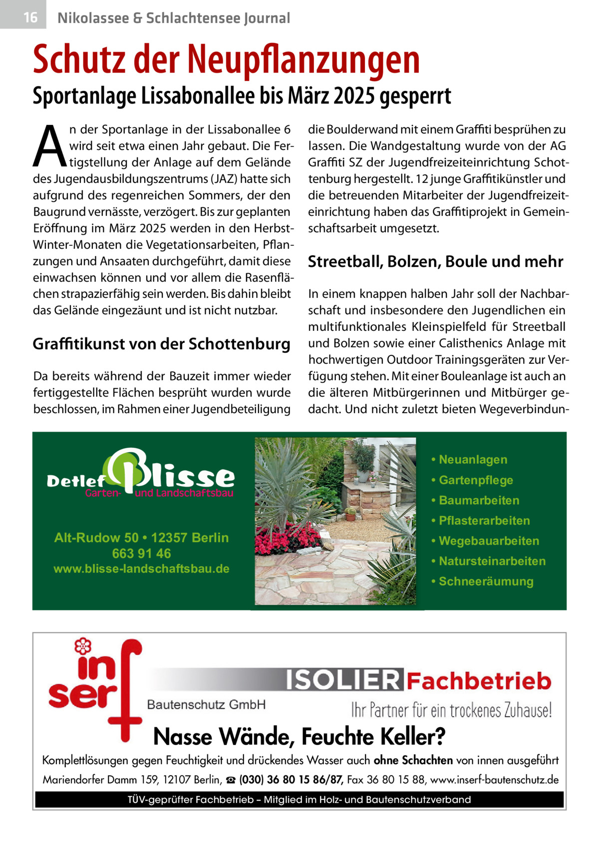 16  Nikolassee & Schlachtensee Journal  Schutz der Neupflanzungen  Sportanlage Lissabonallee bis März 2025 gesperrt  A  n der Sportanlage in der Lissabonallee 6 wird seit etwa einen Jahr gebaut. Die Fertigstellung der Anlage auf dem Gelände des Jugendausbildungszentrums (JAZ) hatte sich aufgrund des regenreichen Sommers, der den Baugrund vernässte, verzögert. Bis zur geplanten Eröffnung im März 2025 werden in den HerbstWinter-Monaten die Vegetationsarbeiten, Pflanzungen und Ansaaten durchgeführt, damit diese einwachsen können und vor allem die Rasenflächen strapazierfähig sein werden. Bis dahin bleibt das Gelände eingezäunt und ist nicht nutzbar.  Graﬃtikunst von der Schottenburg Da bereits während der Bauzeit immer wieder fertiggestellte Flächen besprüht wurden wurde beschlossen, im Rahmen einer Jugendbeteiligung  die Boulderwand mit einem Graﬃti besprühen zu lassen. Die Wandgestaltung wurde von der AG Graﬃti SZ der Jugendfreizeiteinrichtung Schottenburg hergestellt. 12 junge Graﬃtikünstler und die betreuenden Mitarbeiter der Jugendfreizeiteinrichtung haben das Graﬃtiprojekt in Gemeinschaftsarbeit umgesetzt.  Streetball, Bolzen, Boule und mehr In einem knappen halben Jahr soll der Nachbarschaft und insbesondere den Jugendlichen ein multifunktionales Kleinspielfeld für Streetball und Bolzen sowie einer Calisthenics Anlage mit hochwertigen Outdoor Trainingsgeräten zur Verfügung stehen. Mit einer Bouleanlage ist auch an die älteren Mitbürgerinnen und Mitbürger gedacht. Und nicht zuletzt bieten Wegeverbindun • Neuanlagen • Gartenpflege • Baumarbeiten  Alt-Rudow 50 • 12357 Berlin 663 91 46  www.blisse-landschaftsbau.de  • Pflasterarbeiten • Wegebauarbeiten • Natursteinarbeiten • Schneeräumung  Nasse Wände, Feuchte Keller? Komplettlösungen gegen Feuchtigkeit und drückendes Wasser auch ohne Schachten von innen ausgeführt Mariendorfer Damm 159, 12107 Berlin, ☎ (030) 36 80 15 86/87, Fax 36 80 15 88, www.inserf-bautenschutz.de TÜV-geprüfter Fachbetrieb – Mitglied im Holz- und Bautenschutzverband