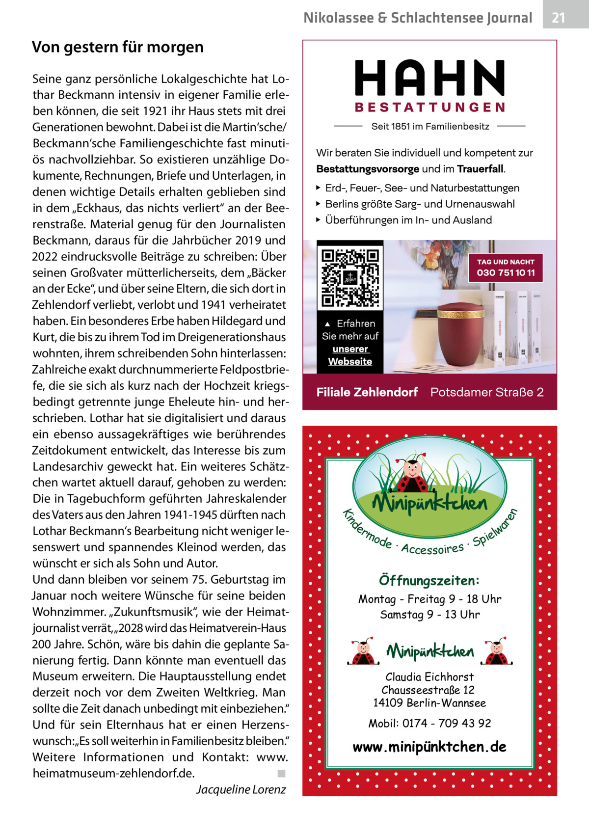 Nikolassee & Schlachtensee Journal  d Kin  Seine ganz persönliche Lokalgeschichte hat Lothar Beckmann intensiv in eigener Familie erleben können, die seit 1921 ihr Haus stets mit drei Generationen bewohnt. Dabei ist die Martin‘sche/ Beckmann‘sche Familiengeschichte fast minutiös nachvollziehbar. So existieren unzählige Dokumente, Rechnungen, Briefe und Unterlagen, in denen wichtige Details erhalten geblieben sind in dem „Eckhaus, das nichts verliert“ an der Beerenstraße. Material genug für den Journalisten Beckmann, daraus für die Jahrbücher 2019 und 2022 eindrucksvolle Beiträge zu schreiben: Über seinen Großvater mütterlicherseits, dem „Bäcker an der Ecke“, und über seine Eltern, die sich dort in Zehlendorf verliebt, verlobt und 1941 verheiratet haben. Ein besonderes Erbe haben Hildegard und Kurt, die bis zu ihrem Tod im Dreigenerationshaus wohnten, ihrem schreibenden Sohn hinterlassen: Zahlreiche exakt durchnummerierte Feldpostbriefe, die sie sich als kurz nach der Hochzeit kriegsbedingt getrennte junge Eheleute hin- und herschrieben. Lothar hat sie digitalisiert und daraus ein ebenso aussagekräftiges wie berührendes Zeitdokument entwickelt, das Interesse bis zum Landesarchiv geweckt hat. Ein weiteres Schätzchen wartet aktuell darauf, gehoben zu werden: Die in Tagebuchform geführten Jahreskalender des Vaters aus den Jahren 1941-1945 dürften nach Lothar Beckmann‘s Bearbeitung nicht weniger lesenswert und spannendes Kleinod werden, das wünscht er sich als Sohn und Autor. Und dann bleiben vor seinem 75. Geburtstag im Januar noch weitere Wünsche für seine beiden Wohnzimmer. „Zukunftsmusik“, wie der Heimatjournalist verrät,„2028 wird das Heimatverein-Haus 200 Jahre. Schön, wäre bis dahin die geplante Sanierung fertig. Dann könnte man eventuell das Museum erweitern. Die Hauptausstellung endet derzeit noch vor dem Zweiten Weltkrieg. Man sollte die Zeit danach unbedingt mit einbeziehen.“ Und für sein Elternhaus hat er einen Herzenswunsch:„Es soll weiterhin in Familienbesitz bleiben.“ Weitere Informationen und Kontakt:  www. heimatmuseum-zehlendorf.de.� ◾ � Jacqueline Lorenz  ar en  Von gestern für morgen  er lw mo pie de · Accessoires · S  Öffnungszeiten: Montag - Freitag 9 - 18 Uhr Samstag 9 - 13 Uhr  Claudia Eichhorst Chausseestraße 12 14109 Berlin-Wannsee Mobil: 0174 - 709 43 92  www.minipünktchen.de  21