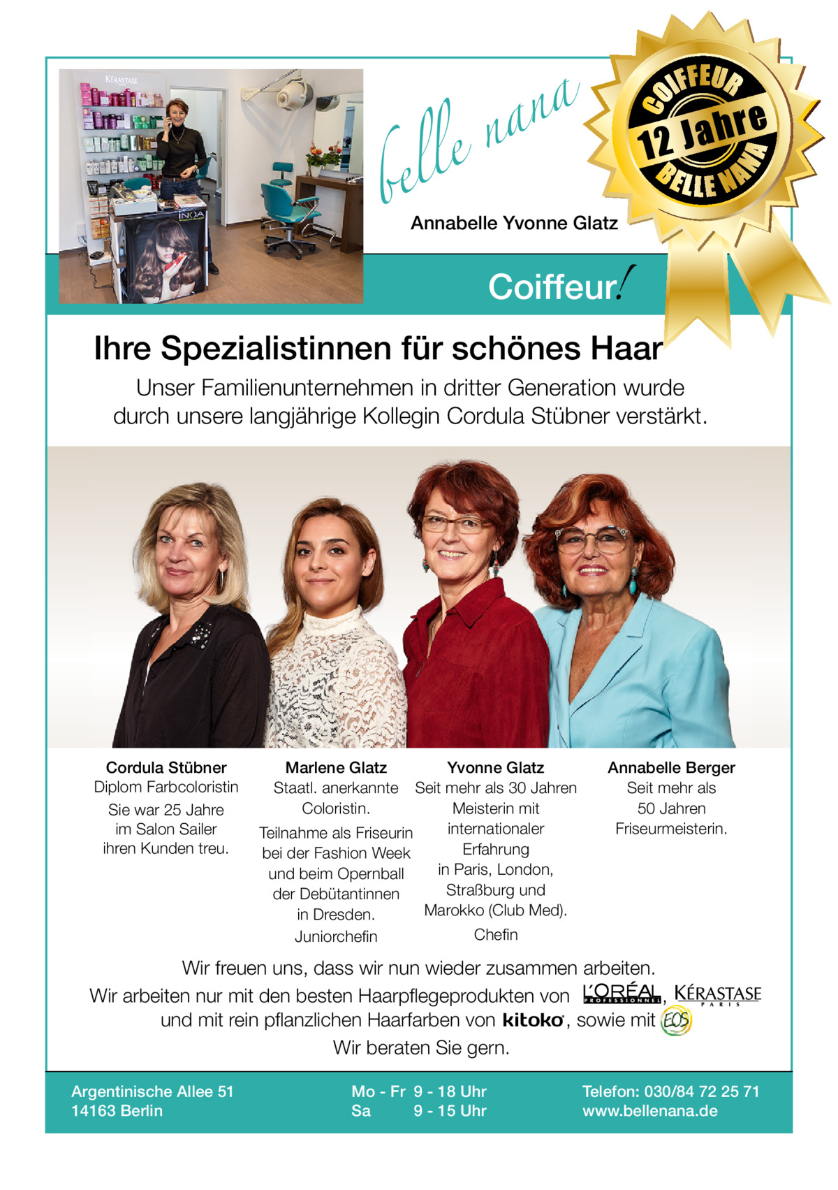 bel  IFFEUR  h 12 Ja BE  re  NA  a n a el n  CO  Gesundheit  LLE NA  Annabelle Yvonne Glatz  !  Coiffeur  Ihre Spezialistinnen für schönes Haar Unser Familienunternehmen in dritter Generation wurde durch unsere langjährige Kollegin Cordula Stübner verstärkt.  Cordula Stübner Diplom Farbcoloristin Sie war 25 Jahre im Salon Sailer ihren Kunden treu.  Marlene Glatz Staatl. anerkannte Coloristin.  Yvonne Glatz Seit mehr als 30 Jahren Meisterin mit internationaler Teilnahme als Friseurin Erfahrung bei der Fashion Week in Paris, London, und beim Opernball Straßburg und der Debütantinnen Marokko (Club Med). in Dresden. Juniorchefin  Annabelle Berger Seit mehr als 50 Jahren Friseurmeisterin.  Chefin  Wir freuen uns, dass wir nun wieder zusammen arbeiten. Wir arbeiten nur mit den besten Haarpflegeprodukten von , und mit rein pflanzlichen Haarfarben von , sowie mit Wir beraten Sie gern. Argentinische Allee 51 14163 Berlin  Mo - Fr 9 - 18 Uhr Sa 9 - 15 Uhr  Telefon: 030/84 72 25 71 www.bellenana.de