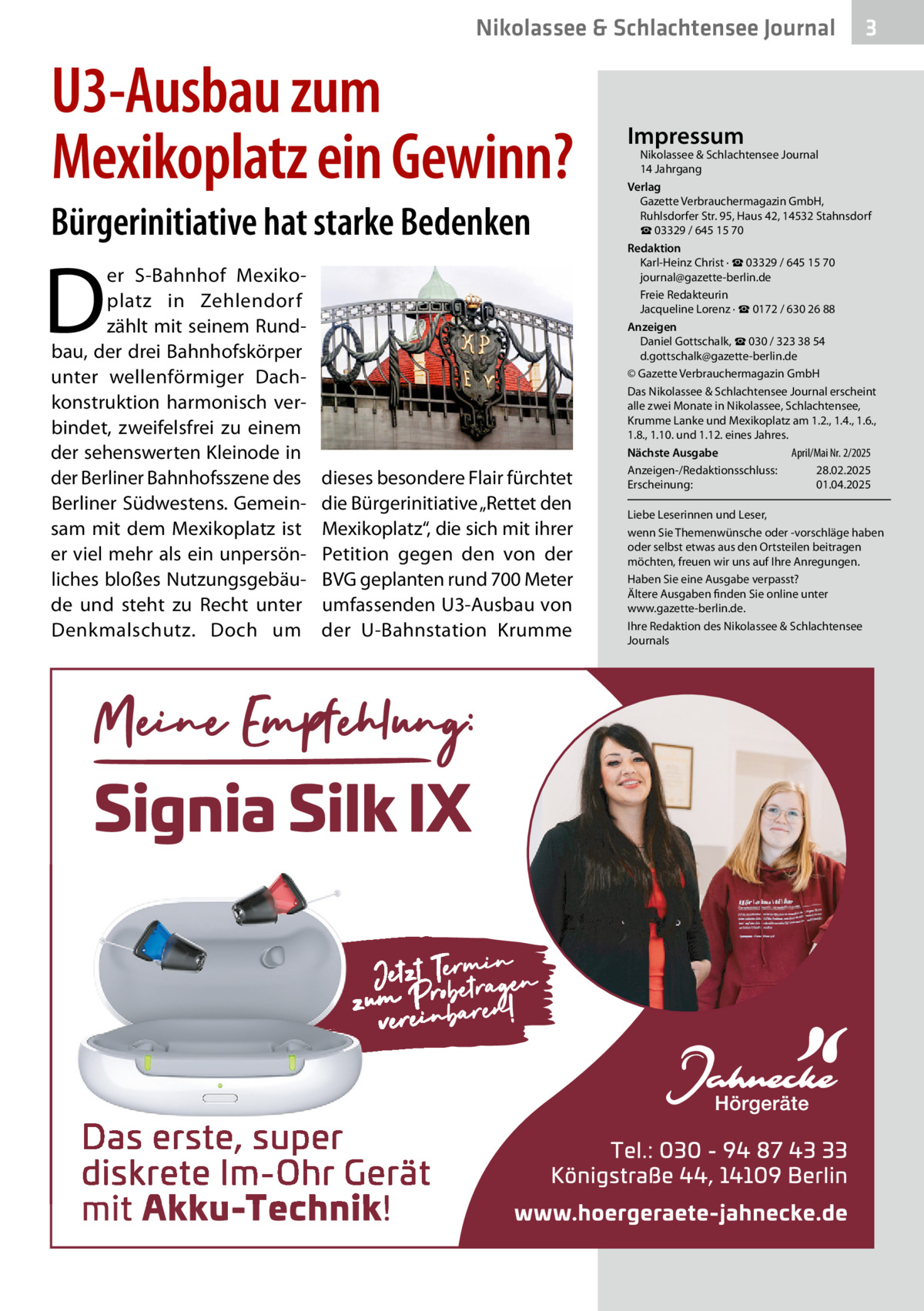 Nikolassee & Schlachtensee Journal  U3-Ausbau zum Mexikoplatz ein Gewinn? Bürgerinitiative hat starke Bedenken  D  er S-Bahnhof Mexikoplatz in Zehlendorf zählt mit seinem Rundbau, der drei Bahnhofskörper unter wellenförmiger Dachkonstruktion harmonisch verbindet, zweifelsfrei zu einem der sehenswerten Kleinode in der Berliner Bahnhofsszene des Berliner Südwestens. Gemeinsam mit dem Mexikoplatz ist er viel mehr als ein unpersönliches bloßes Nutzungsgebäude und steht zu Recht unter Denkmalschutz. Doch um  dieses besondere Flair fürchtet die Bürgerinitiative „Rettet den Mexikoplatz“, die sich mit ihrer Petition gegen den von der BVG geplanten rund 700 Meter umfassenden U3-Ausbau von der U-Bahnstation Krumme  3  Impressum  Nikolassee & Schlachtensee Journal 14 Jahrgang Verlag Gazette Verbrauchermagazin GmbH, Ruhlsdorfer Str. 95, Haus 42, 14532 Stahnsdorf ☎ 03329 / 645 15 70 Redaktion Karl-Heinz Christ · ☎ 03329 / 645 15 70 journal@gazette-berlin.de Freie Redakteurin Jacqueline Lorenz · ☎ 0172 / 630 26 88 Anzeigen Daniel Gottschalk, ☎ 030 / 323 38 54 d.gottschalk@gazette-berlin.de © Gazette Verbrauchermagazin GmbH Das Nikolassee & Schlachtensee Journal erscheint alle zwei Monate in Nikolassee, Schlachtensee, Krumme Lanke und Mexikoplatz am 1.2., 1.4., 1.6., 1.8., 1.10. und 1.12. eines Jahres. April/Mai Nr. 2/2025 Nächste Ausgabe Anzeigen-/Redaktionsschluss: 28.02.2025 Erscheinung: 01.04.2025 Liebe Leserinnen und Leser, wenn Sie Themenwünsche oder -vorschläge haben oder selbst etwas aus den Ortsteilen beitragen möchten, freuen wir uns auf Ihre Anregungen. Haben Sie eine Ausgabe verpasst? Ältere Ausgaben finden Sie online unter www.gazette-berlin.de. Ihre Redaktion des Nikolassee & Schlachtensee Journals