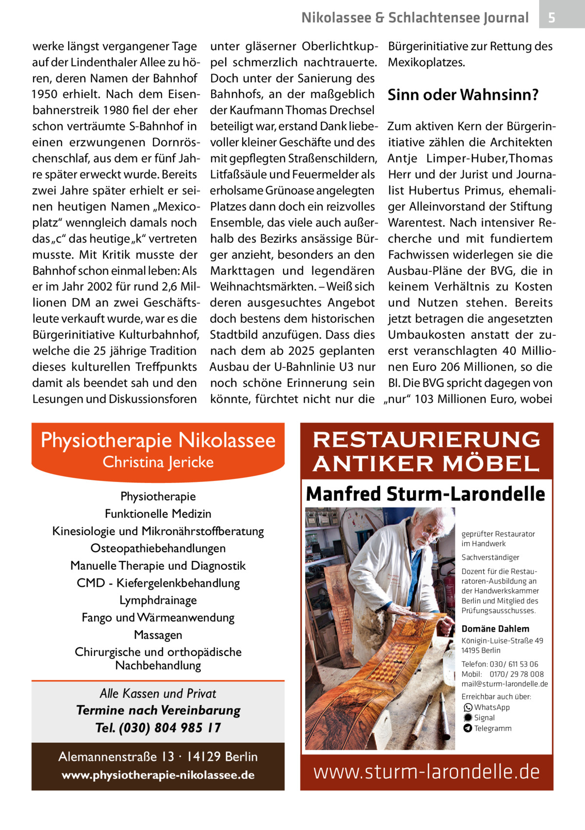 Nikolassee & Schlachtensee Journal werke längst vergangener Tage auf der Lindenthaler Allee zu hören, deren Namen der Bahnhof 1950 erhielt. Nach dem Eisenbahnerstreik 1980 fiel der eher schon verträumte S-Bahnhof in einen erzwungenen Dornröschenschlaf, aus dem er fünf Jahre später erweckt wurde. Bereits zwei Jahre später erhielt er seinen heutigen Namen „Mexicoplatz“ wenngleich damals noch das „c“ das heutige „k“ vertreten musste. Mit Kritik musste der Bahnhof schon einmal leben: Als er im Jahr 2002 für rund 2,6 Millionen DM an zwei Geschäftsleute verkauft wurde, war es die Bürgerinitiative Kulturbahnhof, welche die 25 jährige Tradition dieses kulturellen Treffpunkts damit als beendet sah und den Lesungen und Diskussionsforen  unter gläserner Oberlichtkuppel schmerzlich nachtrauerte. Doch unter der Sanierung des Bahnhofs, an der maßgeblich der Kaufmann Thomas Drechsel beteiligt war, erstand Dank liebevoller kleiner Geschäfte und des mit gepflegten Straßenschildern, Litfaßsäule und Feuermelder als erholsame Grünoase angelegten Platzes dann doch ein reizvolles Ensemble, das viele auch außerhalb des Bezirks ansässige Bürger anzieht, besonders an den Markttagen und legendären Weihnachtsmärkten. – Weiß sich deren ausgesuchtes Angebot doch bestens dem historischen Stadtbild anzufügen. Dass dies nach dem ab 2025 geplanten Ausbau der U-Bahnlinie U3 nur noch schöne Erinnerung sein könnte, fürchtet nicht nur die  Physiotherapie Nikolassee Christina Jericke  Physiotherapie Funktionelle Medizin Kinesiologie und Mikronährstoffberatung Osteopathiebehandlungen Manuelle Therapie und Diagnostik CMD - Kiefergelenkbehandlung Lymphdrainage Fango und Wärmeanwendung Massagen Chirurgische und orthopädische Nachbehandlung  Alle Kassen und Privat Termine nach Vereinbarung Tel. (030) 804 985 17 Alemannenstraße 13 · 14129 Berlin www.physiotherapie-nikolassee.de  5  Bürgerinitiative zur Rettung des Mexikoplatzes.  Sinn oder Wahnsinn? Zum aktiven Kern der Bürgerinitiative zählen die Architekten Antje Limper-Huber,Thomas Herr und der Jurist und Journalist Hubertus Primus, ehemaliger Alleinvorstand der Stiftung Warentest. Nach intensiver Recherche und mit fundiertem Fachwissen widerlegen sie die Ausbau-Pläne der BVG, die in keinem Verhältnis zu Kosten und Nutzen stehen. Bereits jetzt betragen die angesetzten Umbaukosten anstatt der zuerst veranschlagten 40  Millionen Euro 206 Millionen, so die BI. Die BVG spricht dagegen von „nur“ 103 Millionen Euro, wobei  RESTAURIERUNG ANTIKER MÖBEL Manfred Sturm-Larondelle geprüfter Restaurator im Handwerk Sachverständiger Dozent für die Restauratoren-Ausbildung an der Handwerkskammer Berlin und Mitglied des Prüfungsausschusses.  Domäne Dahlem Königin-Luise-Straße 49 14195 Berlin Telefon: 030/ 611 53 06 Mobil: 0170/ 29 78 008 mail@sturm-larondelle.de Erreichbar auch über: � WhatsApp � Signal Telegramm  www.sturm-larondelle.de