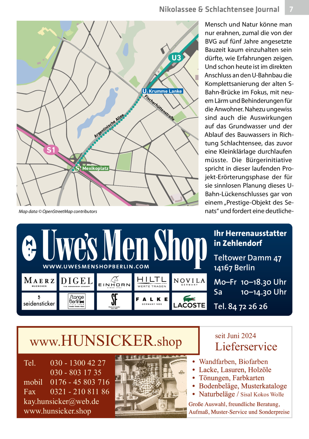 Nikolassee & Schlachtensee Journal  U3  Krumme Lanke  Fi  sc  ee  rh  üt  te  ns  tra  ße  h  sc  i tin  ll eA  he  n  ge Ar  S1 Mexikoplatz  Map data © OpenStreetMap contributors  Mensch und Natur könne man nur erahnen, zumal die von der BVG auf fünf Jahre angesetzte Bauzeit kaum einzuhalten sein dürfte, wie Erfahrungen zeigen. Und schon heute ist im direkten Anschluss an den U-Bahnbau die Komplettsanierung der alten SBahn-Brücke im Fokus, mit neuem Lärm und Behinderungen für die Anwohner. Nahezu ungewiss sind auch die Auswirkungen auf das Grundwasser und der Ablauf des Bauwassers in Richtung Schlachtensee, das zuvor eine Kleinklärlage durchlaufen müsste. Die Bürgerinitiative spricht in dieser laufenden Projekt-Erörterungsphase der für sie sinnlosen Planung dieses UBahn-Lückenschlusses gar von einem „Prestige-Objekt des Senats“ und fordert eine deutliche Ihr Herrenausstatter in Zehlendorf www.uwesmenshopberlin.com  Teltower Damm 47 14167 Berlin Mo–Fr 10–18.30 Uhr Sa 10–14.30 Uhr Tel. 84 72 26 26  www.HUNSICKER.shop Tel.  030 - 1300 42 27 030 - 803 17 35 mobil 0176 - 45 803 716 Fax 0321 - 210 811 86 kay.hunsicker@web.de www.hunsicker.shop  7  seit Juni 2024  Lieferservice Wandfarben, Biofarben  Sisal Kokos Wolle