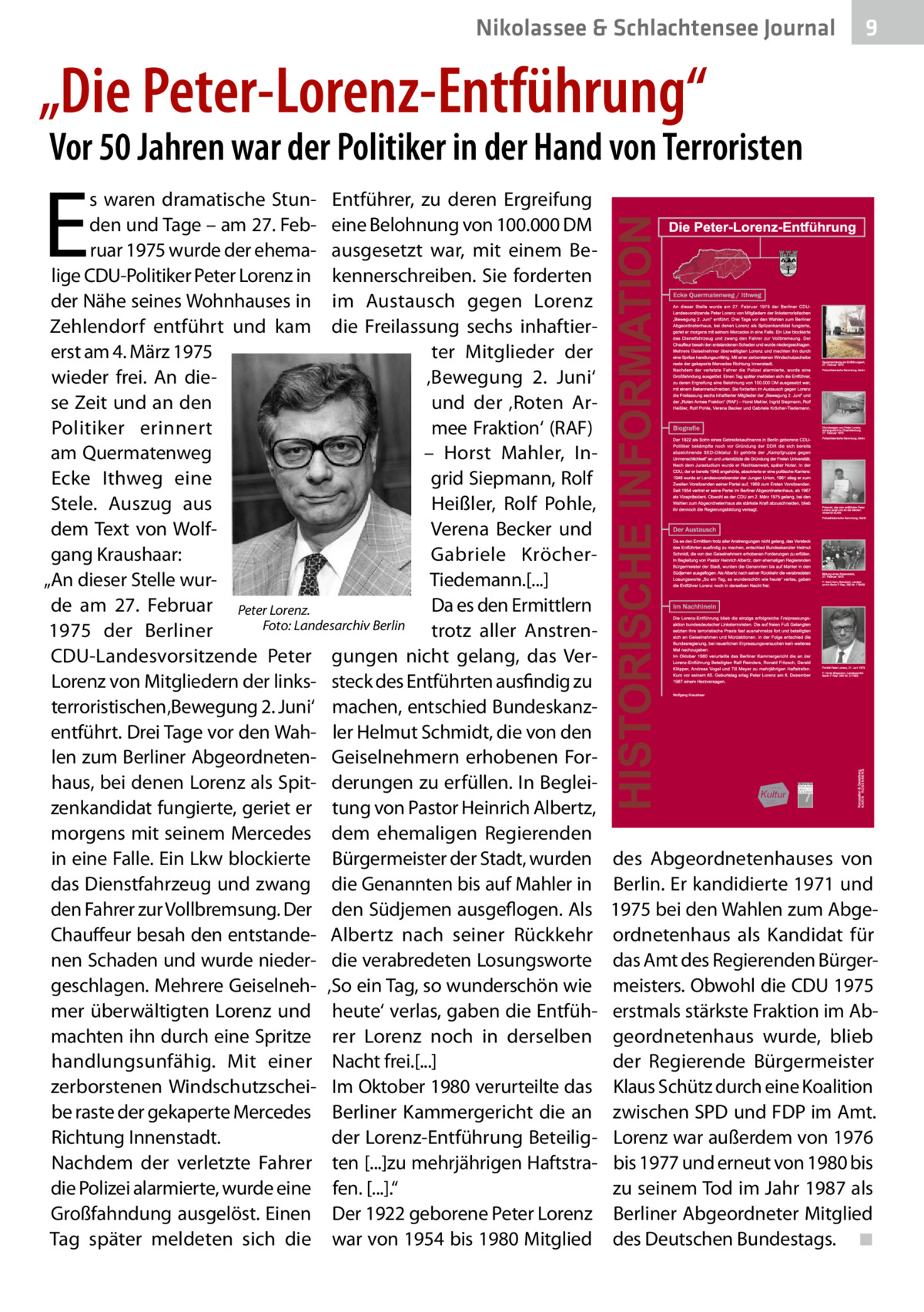 Nikolassee & Schlachtensee Gesundheit Journal  9  „Die Peter-Lorenz-Entführung“  Vor 50 Jahren war der Politiker in der Hand von Terroristen  E  s waren dramatische Stun- Entführer, zu deren Ergreifung den und Tage – am 27. Feb- eine Belohnung von 100.000 DM ruar 1975 wurde der ehema- ausgesetzt war, mit einem Belige CDU-Politiker Peter Lorenz in kennerschreiben. Sie forderten der Nähe seines Wohnhauses in im Austausch gegen Lorenz Zehlendorf entführt und kam die Freilassung sechs inhaftiererst am 4. März 1975 ter Mitglieder der wieder frei. An die‚Bewegung 2.  Juni‘ se Zeit und an den und der ‚Roten Armee Fraktion‘ (RAF) Politiker erinnert am Quermatenweg – Horst Mahler, InEcke Ithweg eine grid Siepmann, Rolf Heißler, Rolf Pohle, Stele. Auszug aus Verena Becker und dem Text von Wolfgang Kraushaar: Gabriele KröcherTiedemann.[...] „An dieser Stelle wurde am 27.  Februar Peter Lorenz. Da es den Ermittlern 1975 der Berliner � Foto: Landesarchiv Berlin trotz aller AnstrenCDU-Landesvorsitzende Peter gungen nicht gelang, das VerLorenz von Mitgliedern der links- steck des Entführten ausfindig zu terroristischen ‚Bewegung 2. Juni‘ machen, entschied Bundeskanzentführt. Drei Tage vor den Wah- ler Helmut Schmidt, die von den len zum Berliner Abgeordneten- Geiselnehmern erhobenen Forhaus, bei denen Lorenz als Spit- derungen zu erfüllen. In Begleizenkandidat fungierte, geriet er tung von Pastor Heinrich Albertz, morgens mit seinem Mercedes dem ehemaligen Regierenden in eine Falle. Ein Lkw blockierte Bürgermeister der Stadt, wurden das Dienstfahrzeug und zwang die Genannten bis auf Mahler in den Fahrer zur Vollbremsung. Der den Südjemen ausgeflogen. Als Chauffeur besah den entstande- Albertz nach seiner Rückkehr nen Schaden und wurde nieder- die verabredeten Losungsworte geschlagen. Mehrere Geiselneh- ‚So ein Tag, so wunderschön wie mer überwältigten Lorenz und heute‘ verlas, gaben die Entfühmachten ihn durch eine Spritze rer Lorenz noch in derselben handlungsunfähig. Mit einer Nacht frei.[...] zerborstenen Windschutzschei- Im Oktober 1980 verurteilte das be raste der gekaperte Mercedes Berliner Kammergericht die an Richtung Innenstadt. der Lorenz-Entführung BeteiligNachdem der verletzte Fahrer ten [...]zu mehrjährigen Haftstradie Polizei alarmierte, wurde eine fen. [...].“ Großfahndung ausgelöst. Einen Der 1922 geborene Peter Lorenz Tag später meldeten sich die war von 1954 bis 1980 Mitglied  des Abgeordnetenhauses von Berlin. Er kandidierte 1971 und 1975 bei den Wahlen zum Abgeordnetenhaus als Kandidat für das Amt des Regierenden Bürgermeisters. Obwohl die CDU 1975 erstmals stärkste Fraktion im Abgeordnetenhaus wurde, blieb der Regierende Bürgermeister Klaus Schütz durch eine Koalition zwischen SPD und FDP im Amt. Lorenz war außerdem von 1976 bis 1977 und erneut von 1980 bis zu seinem Tod im Jahr 1987 als Berliner Abgeordneter Mitglied des Deutschen Bundestags.� ◾