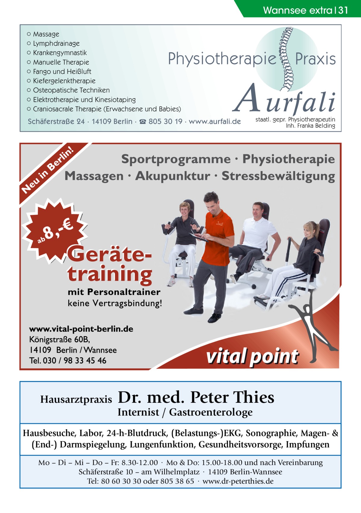 Wannsee extra 31 ○ Massage ○ Lymphdrainage ○ Krankengymnastik ○ Manuelle Therapie ○ Fango und Heißluft ○ Kiefergelenktherapie ○ Osteopatische Techniken ○ Elektrotherapie und Kinesiotaping ○ Craniosacrale Therapie (Erwachsene und Babies)  Physiotherapie  A urfali  Schäferstraße 24 · 14109 Berlin · ☎ 805 30 19 · www.aurfali.de  Hausarztpraxis  Praxis  staatl. gepr. Physiotherapeutin Inh. Franka Belding  Dr. med. Peter Thies Internist / Gastroenterologe  Hausbesuche, Labor, 24-h-Blutdruck, (Belastungs-)EKG, Sonographie, Magen- & (End-) Darmspiegelung, Lungenfunktion, Gesundheitsvorsorge, Impfungen Mo – Di – Mi – Do – Fr: 8.30-12.00 · Mo & Do: 15.00-18.00 und nach Vereinbarung Schäferstraße 10 – am Wilhelmplatz · 14109 Berlin-Wannsee Tel: 80 60 30 30 oder 805 38 65 · www.dr-peterthies.de