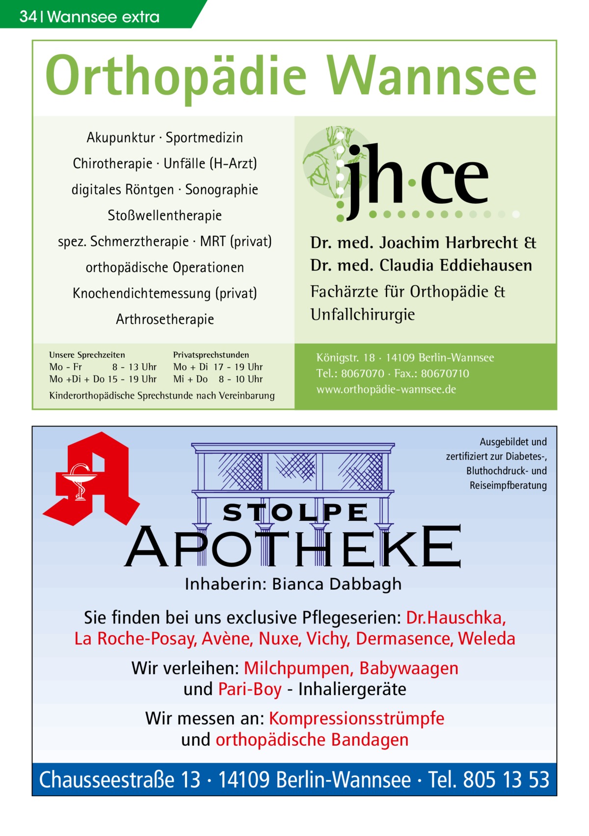 34 Wannsee extra  Orthopädie Wannsee Akupunktur · Sportmedizin Chirotherapie · Unfälle (H-Arzt) digitales Röntgen · Sonographie Stoßwellentherapie spez. Schmerztherapie · MRT (privat) orthopädische Operationen Knochendichtemessung (privat) Arthrosetherapie Unsere Sprechzeiten  Privatsprechstunden  Mo - Fr 8 - 13 Uhr Mo +Di + Do 15 - 19 Uhr  Mo + Di 17 - 19 Uhr Mi + Do 8 - 10 Uhr  Kinderorthopädische Sprechstunde nach Vereinbarung  Dr. med. Joachim Harbrecht & Dr. med. Claudia Eddiehausen Fachärzte für Orthopädie & Unfallchirurgie Königstr. 18 · 14109 Berlin-Wannsee Tel.: 8067070 · Fax.: 80670710 www.orthopädie-wannsee.de  Ausgebildet und zertifiziert zur Diabetes-, Bluthochdruck- und Reiseimpfberatung  stolpe  ApothekE Inhaberin: Bianca Dabbagh  Sie finden bei uns exclusive Pflegeserien: Dr.Hauschka, La Roche-Posay, Avène, Nuxe, Vichy, Dermasence, Weleda Wir verleihen: Milchpumpen, Babywaagen und Pari-Boy - Inhaliergeräte Wir messen an: Kompressionsstrümpfe und orthopädische Bandagen  Chausseestraße 13 · 14109 Berlin-Wannsee · Tel. 805 13 53