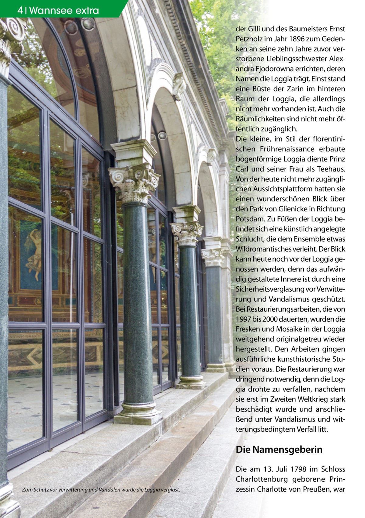 4 Geschichte Wannsee extra der Gilli und des Baumeisters Ernst Petzholz im Jahr 1896 zum Gedenken an seine zehn Jahre zuvor verstorbene Lieblingsschwester Alexandra Fjodorowna errichten, deren Namen die Loggia trägt. Einst stand eine Büste der Zarin im hinteren Raum der Loggia, die allerdings nicht mehr vorhanden ist. Auch die Räumlichkeiten sind nicht mehr öffentlich zugänglich. Die kleine, im Stil der florentinischen Frührenaissance erbaute bogenförmige Loggia diente Prinz Carl und seiner Frau als Teehaus. Von der heute nicht mehr zugänglichen Aussichtsplattform hatten sie einen wunderschönen Blick über den Park von Glienicke in Richtung Potsdam. Zu Füßen der Loggia befindet sich eine künstlich angelegte Schlucht, die dem Ensemble etwas Wildromantisches verleiht. Der Blick kann heute noch vor der Loggia genossen werden, denn das aufwändig gestaltete Innere ist durch eine Sicherheitsverglasung vor Verwitterung und Vandalismus geschützt. Bei Restaurierungsarbeiten, die von 1997 bis 2000 dauerten, wurden die Fresken und Mosaike in der Loggia weitgehend originalgetreu wieder hergestellt. Den Arbeiten gingen ausführliche kunsthistorische Studien voraus. Die Restaurierung war dringend notwendig, denn die Loggia drohte zu verfallen, nachdem sie erst im Zweiten Weltkrieg stark beschädigt wurde und anschließend unter Vandalismus und witterungsbedingtem Verfall litt.  Die Namensgeberin  Zum Schutz vor Verwitterung und Vandalen wurde die Loggia verglast.  Die am 13. Juli 1798 im Schloss Charlottenburg geborene Prinzessin Charlotte von Preußen, war