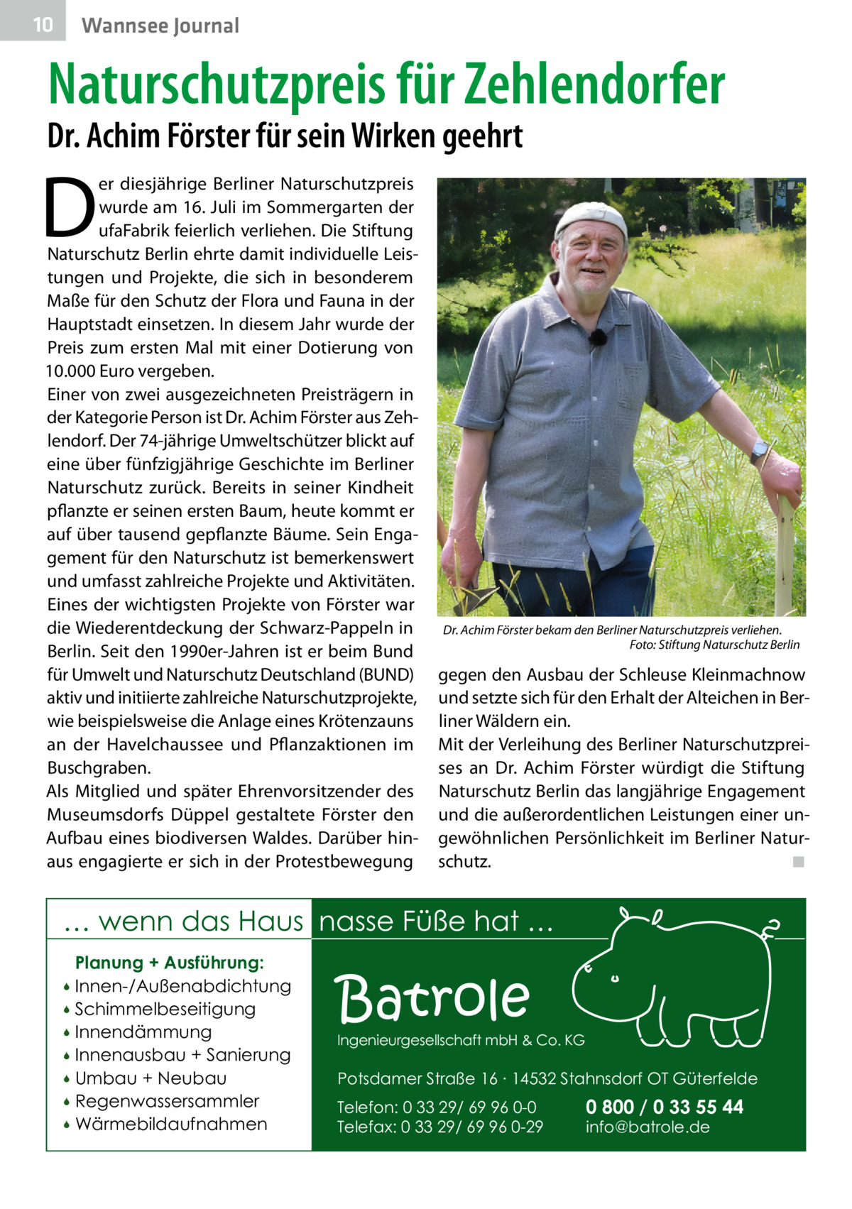 10  Wannsee Journal  Naturschutzpreis für Zehlendorfer  Dr. Achim Förster für sein Wirken geehrt  D  er diesjährige Berliner Naturschutzpreis wurde am 16. Juli im Sommergarten der ufaFabrik feierlich verliehen. Die Stiftung Naturschutz Berlin ehrte damit individuelle Leistungen und Projekte, die sich in besonderem Maße für den Schutz der Flora und Fauna in der Hauptstadt einsetzen. In diesem Jahr wurde der Preis zum ersten Mal mit einer Dotierung von 10.000 Euro vergeben. Einer von zwei ausgezeichneten Preisträgern in der Kategorie Person ist Dr. Achim Förster aus Zehlendorf. Der 74-jährige Umweltschützer blickt auf eine über fünfzigjährige Geschichte im Berliner Naturschutz zurück. Bereits in seiner Kindheit pflanzte er seinen ersten Baum, heute kommt er auf über tausend gepflanzte Bäume. Sein Engagement für den Naturschutz ist bemerkenswert und umfasst zahlreiche Projekte und Aktivitäten. Eines der wichtigsten Projekte von Förster war die Wiederentdeckung der Schwarz-Pappeln in Berlin. Seit den 1990er-Jahren ist er beim Bund für Umwelt und Naturschutz Deutschland (BUND) aktiv und initiierte zahlreiche Naturschutzprojekte, wie beispielsweise die Anlage eines Krötenzauns an der Havelchaussee und Pflanzaktionen im Buschgraben. Als Mitglied und später Ehrenvorsitzender des Museumsdorfs Düppel gestaltete Förster den Aufbau eines biodiversen Waldes. Darüber hinaus engagierte er sich in der Protestbewegung  Dr. Achim Förster bekam den Berliner Naturschutzpreis verliehen. � Foto: Stiftung Naturschutz Berlin  gegen den Ausbau der Schleuse Kleinmachnow und setzte sich für den Erhalt der Alteichen in Berliner Wäldern ein. Mit der Verleihung des Berliner Naturschutzpreises an Dr.  Achim Förster würdigt die Stiftung Naturschutz Berlin das langjährige Engagement und die außerordentlichen Leistungen einer ungewöhnlichen Persönlichkeit im Berliner Naturschutz.� ◾  … wenn das Haus nasse Füße hat … Planung + Ausführung: Innen-/Außenabdichtung  Schimmelbeseitigung  Innendämmung  Innenausbau + Sanierung  Umbau + Neubau  Regenwassersammler  Wärmebildaufnahmen    Batrole  Ingenieurgesellschaft mbH & Co. KG  Potsdamer Straße 16 ∙ 14532 Stahnsdorf OT Güterfelde Telefon: 0 33 29/ 69 96 0-0 Telefax: 0 33 29/ 69 96 0-29  0 800 / 0 33 55 44 info@batrole.de