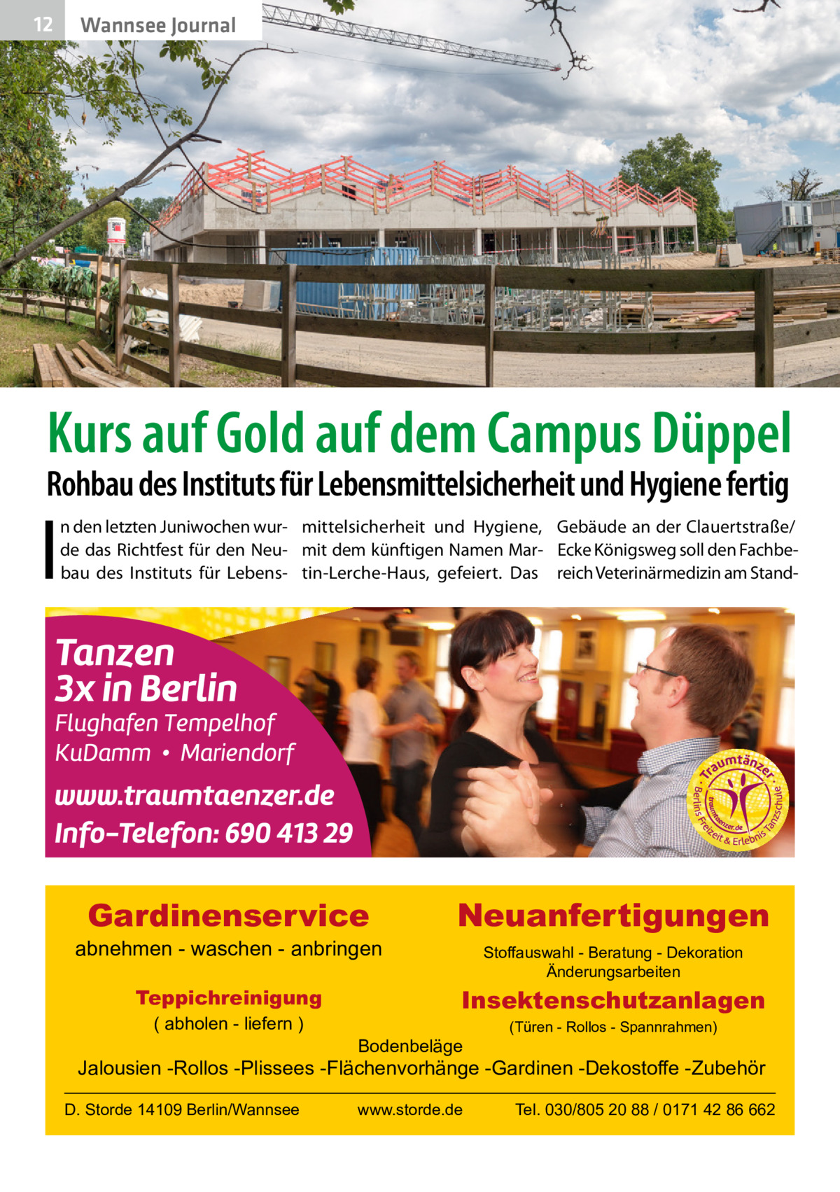 12  Gesundheit Wannsee Journal  Kurs auf Gold auf dem Campus Düppel  Rohbau des Instituts für Lebensmittelsicherheit und Hygiene fertig  I  n den letzten Juniwochen wur- mittelsicherheit und Hygiene, Gebäude an der Clauertstraße/ de das Richtfest für den Neu- mit dem künftigen Namen Mar- Ecke Königsweg soll den Fachbebau des Instituts für Lebens- tin-Lerche-Haus, gefeiert. Das reich Veterinärmedizin am Stand Gardinenservice  abnehmen - waschen - anbringen Teppichreinigung ( abholen - liefern )  Neuanfertigungen Stoffauswahl - Beratung - Dekoration Änderungsarbeiten  Insektenschutzanlagen Bodenbeläge  (Türen - Rollos - Spannrahmen)  Jalousien -Rollos -Plissees -Flächenvorhänge -Gardinen -Dekostoffe -Zubehör D. Storde 14109 Berlin/Wannsee  www.storde.de  Tel. 030/805 20 88 / 0171 42 86 662