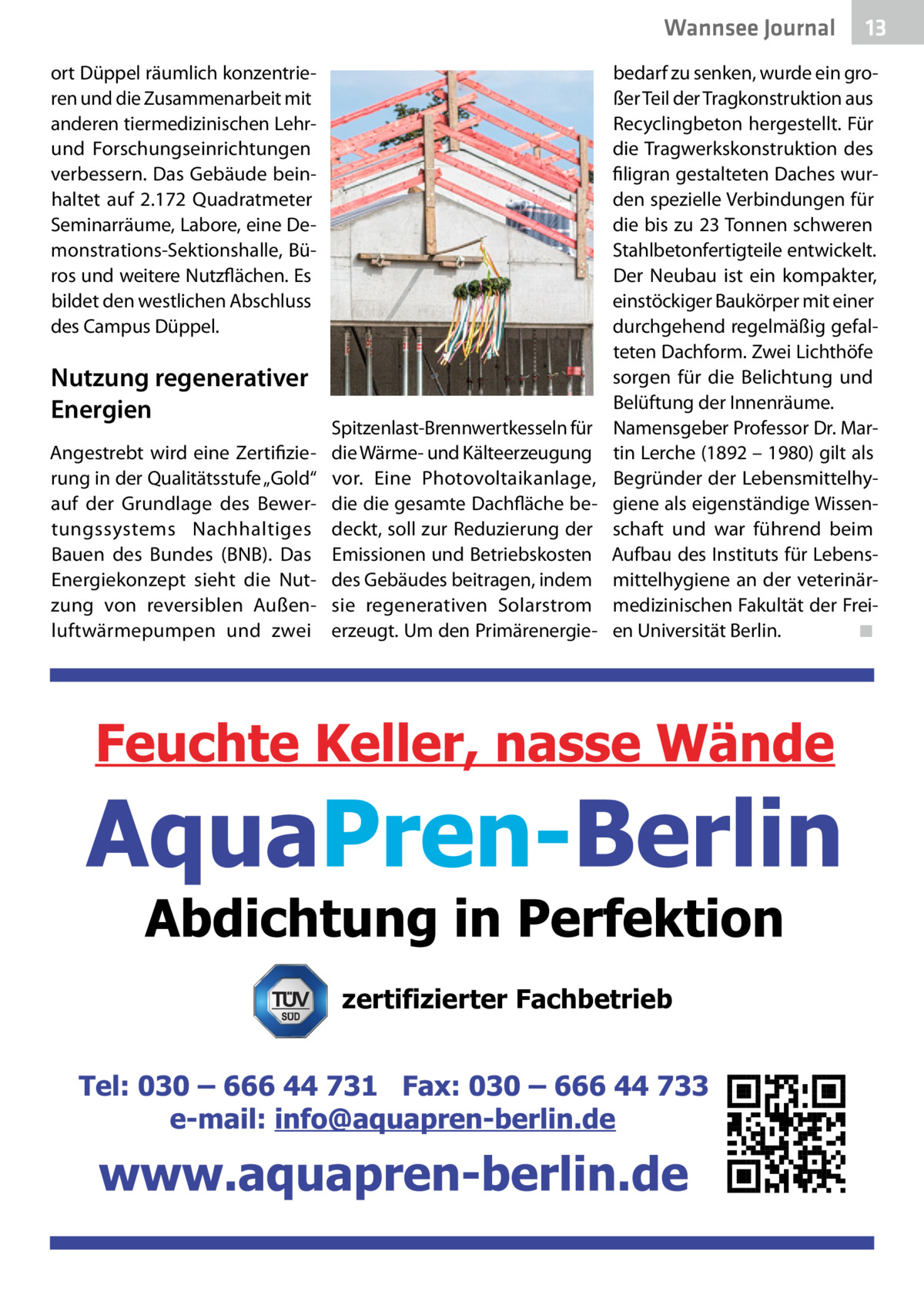 Wannsee Journal ort Düppel räumlich konzentrieren und die Zusammenarbeit mit anderen tiermedizinischen Lehrund Forschungseinrichtungen verbessern. Das Gebäude beinhaltet auf 2.172  Quadratmeter Seminarräume, Labore, eine Demonstrations-Sektionshalle, Büros und weitere Nutzflächen. Es bildet den westlichen Abschluss des Campus Düppel.  Nutzung regenerativer Energien Angestrebt wird eine Zertifizierung in der Qualitätsstufe „Gold“ auf der Grundlage des Bewertungssystems Nachhaltiges Bauen des Bundes (BNB). Das Energiekonzept sieht die Nutzung von reversiblen Außenluftwärmepumpen und zwei  Spitzenlast-Brennwertkesseln für die Wärme- und Kälteerzeugung vor. Eine Photovoltaikanlage, die die gesamte Dachfläche bedeckt, soll zur Reduzierung der Emissionen und Betriebskosten des Gebäudes beitragen, indem sie regenerativen Solarstrom erzeugt. Um den Primärenergie 13  bedarf zu senken, wurde ein großer Teil der Tragkonstruktion aus Recyclingbeton hergestellt. Für die Tragwerkskonstruktion des filigran gestalteten Daches wurden spezielle Verbindungen für die bis zu 23 Tonnen schweren Stahlbetonfertigteile entwickelt. Der Neubau ist ein kompakter, einstöckiger Baukörper mit einer durchgehend regelmäßig gefalteten Dachform. Zwei Lichthöfe sorgen für die Belichtung und Belüftung der Innenräume. Namensgeber Professor Dr. Martin Lerche (1892 – 1980) gilt als Begründer der Lebensmittelhygiene als eigenständige Wissenschaft und war führend beim Aufbau des Instituts für Lebensmittelhygiene an der veterinärmedizinischen Fakultät der Freien Universität Berlin.� ◾  zertifizierter Fachbetrieb